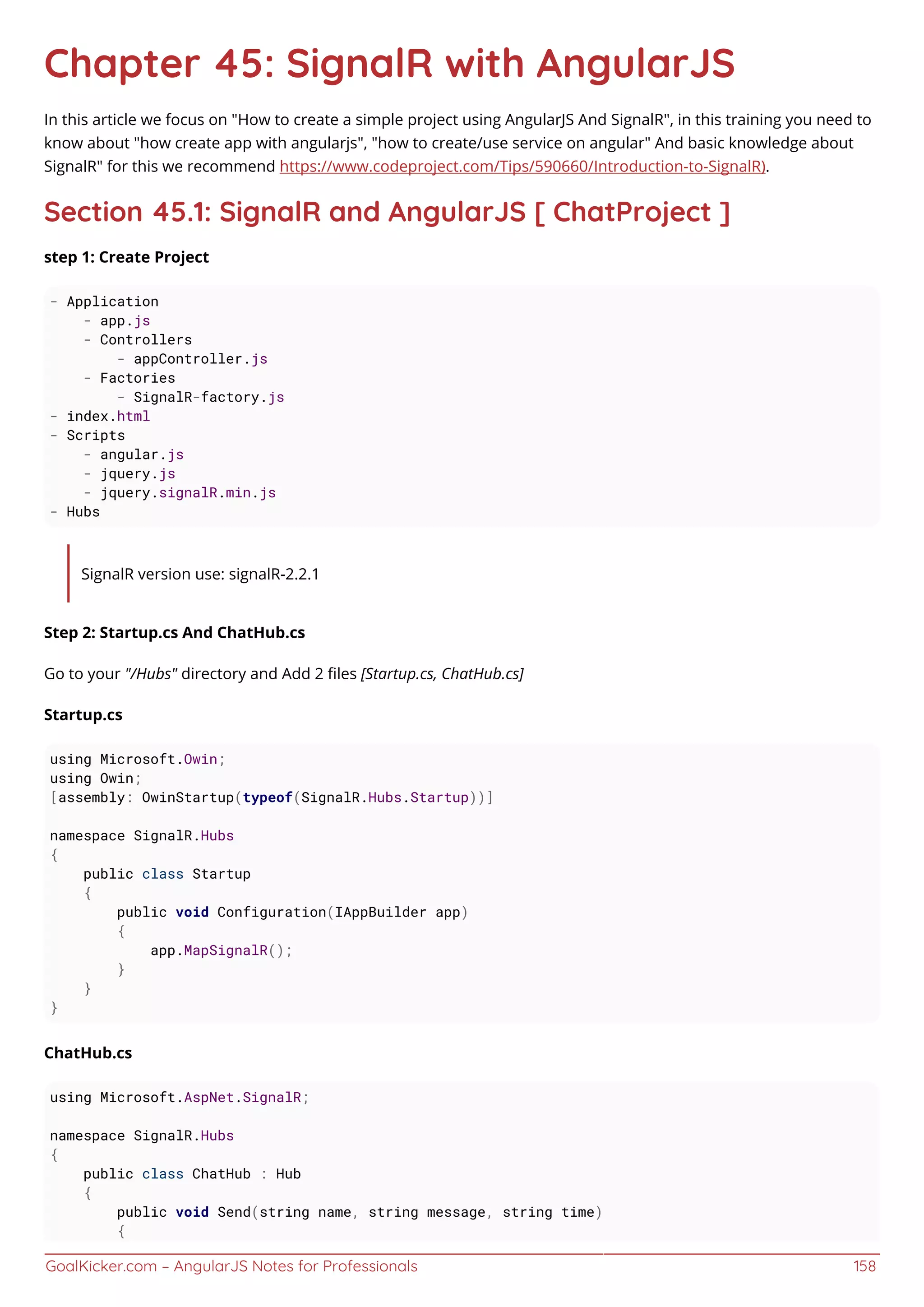 GoalKicker.com – AngularJS Notes for Professionals 158
Chapter 45: SignalR with AngularJS
In this article we focus on "How to create a simple project using AngularJS And SignalR", in this training you need to
know about "how create app with angularjs", "how to create/use service on angular" And basic knowledge about
SignalR" for this we recommend https://www.codeproject.com/Tips/590660/Introduction-to-SignalR).
Section 45.1: SignalR and AngularJS [ ChatProject ]
step 1: Create Project
- Application
- app.js
- Controllers
- appController.js
- Factories
- SignalR-factory.js
- index.html
- Scripts
- angular.js
- jquery.js
- jquery.signalR.min.js
- Hubs
SignalR version use: signalR-2.2.1
Step 2: Startup.cs And ChatHub.cs
Go to your "/Hubs" directory and Add 2 ﬁles [Startup.cs, ChatHub.cs]
Startup.cs
using Microsoft.Owin;
using Owin;
[assembly: OwinStartup(typeof(SignalR.Hubs.Startup))]
namespace SignalR.Hubs
{
public class Startup
{
public void Configuration(IAppBuilder app)
{
app.MapSignalR();
}
}
}
ChatHub.cs
using Microsoft.AspNet.SignalR;
namespace SignalR.Hubs
{
public class ChatHub : Hub
{
public void Send(string name, string message, string time)
{
 