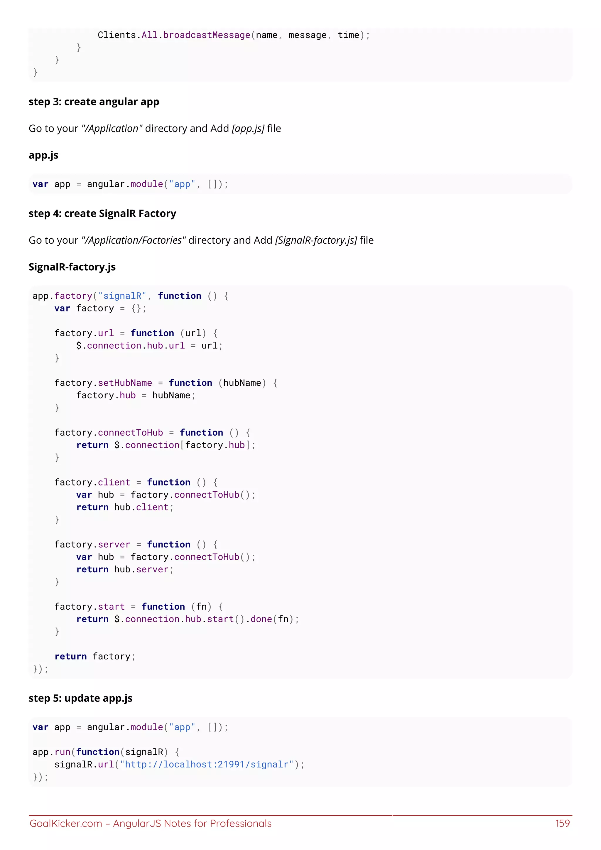 GoalKicker.com – AngularJS Notes for Professionals 159
Clients.All.broadcastMessage(name, message, time);
}
}
}
step 3: create angular app
Go to your "/Application" directory and Add [app.js] ﬁle
app.js
var app = angular.module("app", []);
step 4: create SignalR Factory
Go to your "/Application/Factories" directory and Add [SignalR-factory.js] ﬁle
SignalR-factory.js
app.factory("signalR", function () {
var factory = {};
factory.url = function (url) {
$.connection.hub.url = url;
}
factory.setHubName = function (hubName) {
factory.hub = hubName;
}
factory.connectToHub = function () {
return $.connection[factory.hub];
}
factory.client = function () {
var hub = factory.connectToHub();
return hub.client;
}
factory.server = function () {
var hub = factory.connectToHub();
return hub.server;
}
factory.start = function (fn) {
return $.connection.hub.start().done(fn);
}
return factory;
});
step 5: update app.js
var app = angular.module("app", []);
app.run(function(signalR) {
signalR.url("http://localhost:21991/signalr");
});
 