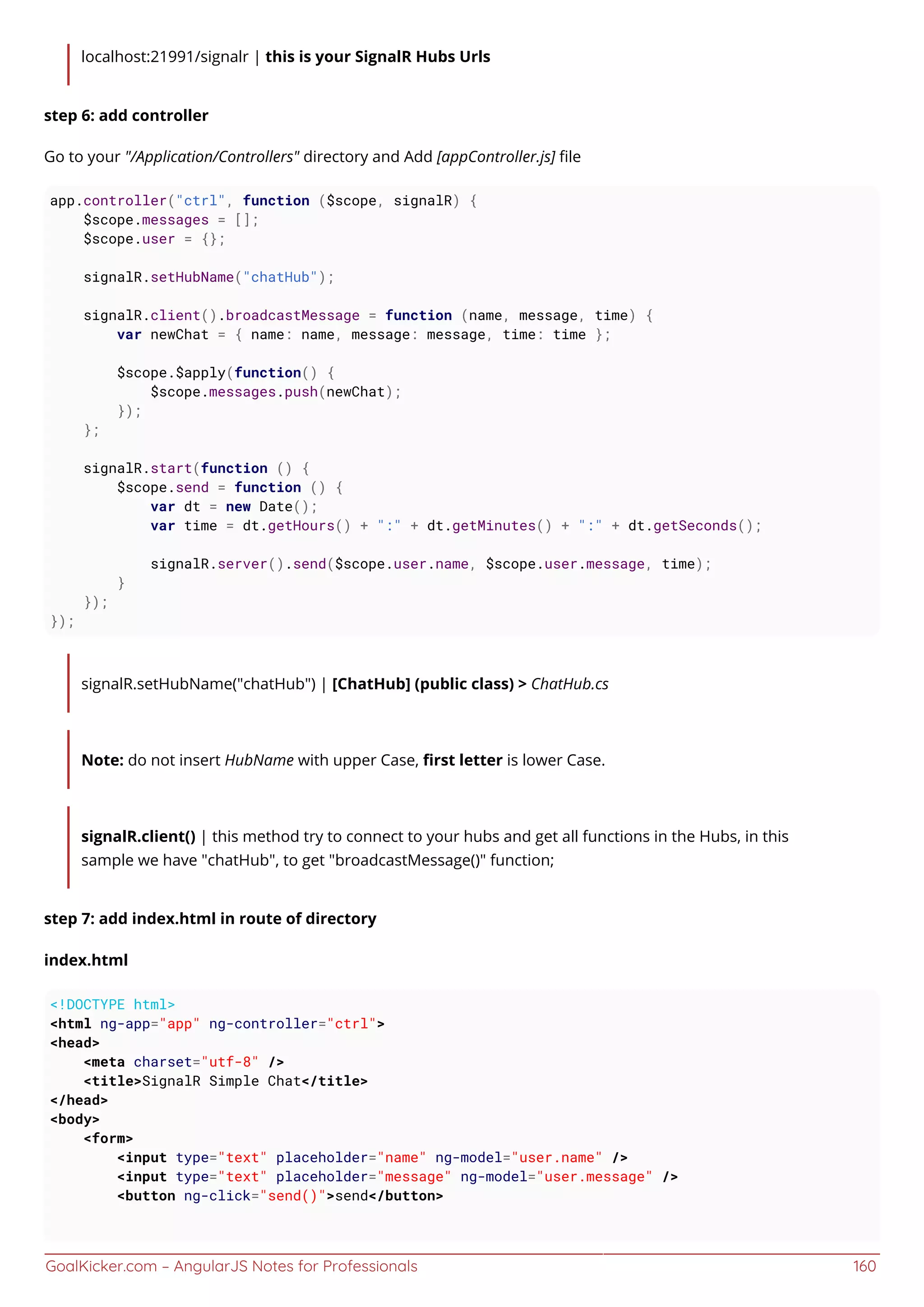 GoalKicker.com – AngularJS Notes for Professionals 160
localhost:21991/signalr | this is your SignalR Hubs Urls
step 6: add controller
Go to your "/Application/Controllers" directory and Add [appController.js] ﬁle
app.controller("ctrl", function ($scope, signalR) {
$scope.messages = [];
$scope.user = {};
signalR.setHubName("chatHub");
signalR.client().broadcastMessage = function (name, message, time) {
var newChat = { name: name, message: message, time: time };
$scope.$apply(function() {
$scope.messages.push(newChat);
});
};
signalR.start(function () {
$scope.send = function () {
var dt = new Date();
var time = dt.getHours() + ":" + dt.getMinutes() + ":" + dt.getSeconds();
signalR.server().send($scope.user.name, $scope.user.message, time);
}
});
});
signalR.setHubName("chatHub") | [ChatHub] (public class) > ChatHub.cs
Note: do not insert HubName with upper Case, ﬁrst letter is lower Case.
signalR.client() | this method try to connect to your hubs and get all functions in the Hubs, in this
sample we have "chatHub", to get "broadcastMessage()" function;
step 7: add index.html in route of directory
index.html
<!DOCTYPE html>
<html ng-app="app" ng-controller="ctrl">
<head>
<meta charset="utf-8" />
<title>SignalR Simple Chat</title>
</head>
<body>
<form>
<input type="text" placeholder="name" ng-model="user.name" />
<input type="text" placeholder="message" ng-model="user.message" />
<button ng-click="send()">send</button>
 