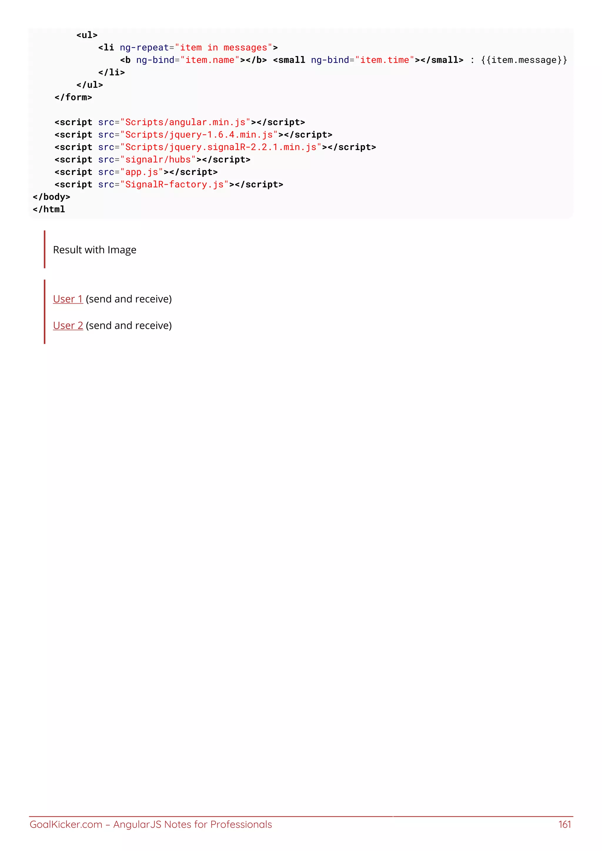 GoalKicker.com – AngularJS Notes for Professionals 161
<ul>
<li ng-repeat="item in messages">
<b ng-bind="item.name"></b> <small ng-bind="item.time"></small> : {{item.message}}
</li>
</ul>
</form>
<script src="Scripts/angular.min.js"></script>
<script src="Scripts/jquery-1.6.4.min.js"></script>
<script src="Scripts/jquery.signalR-2.2.1.min.js"></script>
<script src="signalr/hubs"></script>
<script src="app.js"></script>
<script src="SignalR-factory.js"></script>
</body>
</html
Result with Image
User 1 (send and receive)
User 2 (send and receive)
 