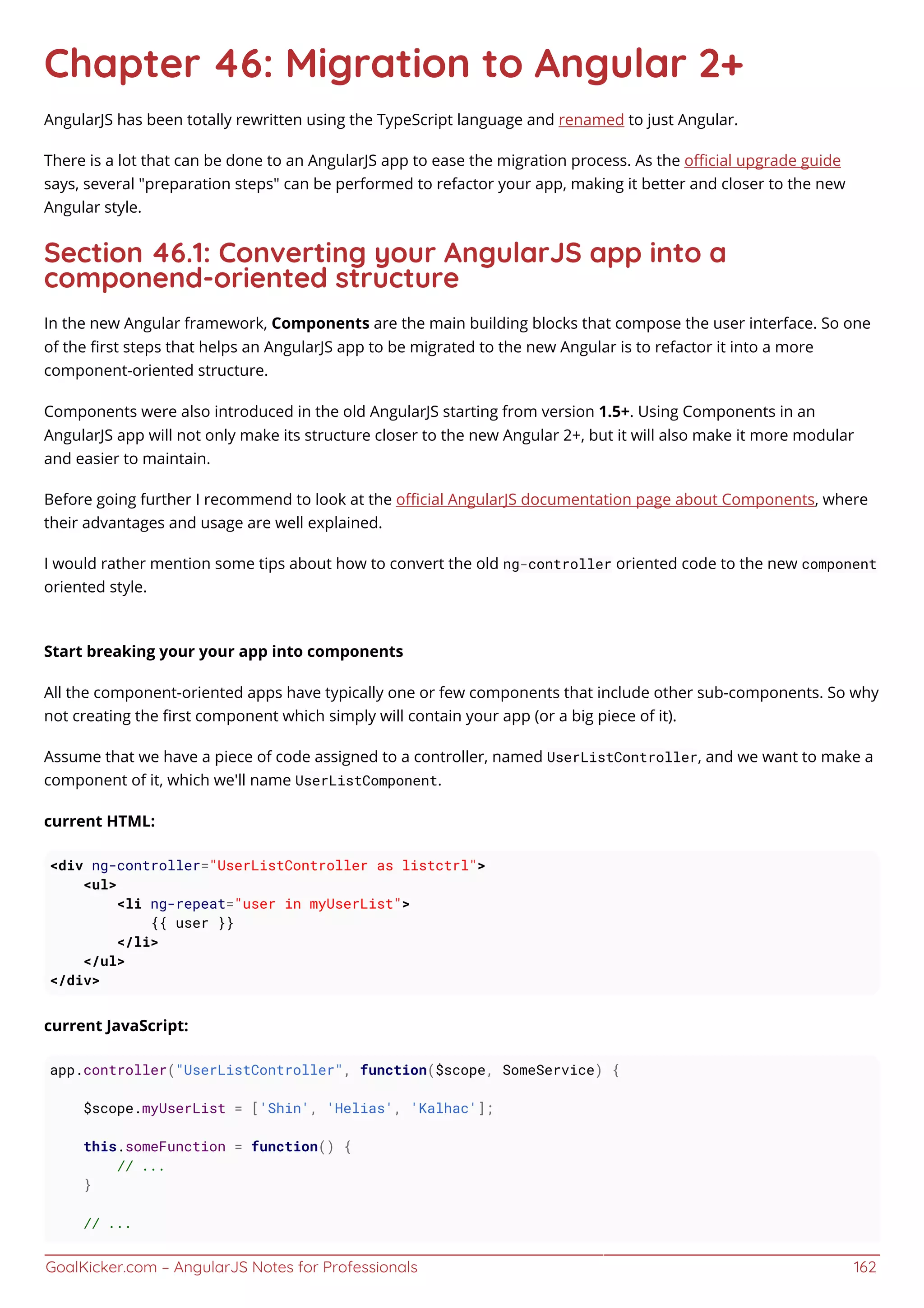 GoalKicker.com – AngularJS Notes for Professionals 162
Chapter 46: Migration to Angular 2+
AngularJS has been totally rewritten using the TypeScript language and renamed to just Angular.
There is a lot that can be done to an AngularJS app to ease the migration process. As the oﬃcial upgrade guide
says, several "preparation steps" can be performed to refactor your app, making it better and closer to the new
Angular style.
Section 46.1: Converting your AngularJS app into a
componend-oriented structure
In the new Angular framework, Components are the main building blocks that compose the user interface. So one
of the ﬁrst steps that helps an AngularJS app to be migrated to the new Angular is to refactor it into a more
component-oriented structure.
Components were also introduced in the old AngularJS starting from version 1.5+. Using Components in an
AngularJS app will not only make its structure closer to the new Angular 2+, but it will also make it more modular
and easier to maintain.
Before going further I recommend to look at the oﬃcial AngularJS documentation page about Components, where
their advantages and usage are well explained.
I would rather mention some tips about how to convert the old ng-controller oriented code to the new component
oriented style.
Start breaking your your app into components
All the component-oriented apps have typically one or few components that include other sub-components. So why
not creating the ﬁrst component which simply will contain your app (or a big piece of it).
Assume that we have a piece of code assigned to a controller, named UserListController, and we want to make a
component of it, which we'll name UserListComponent.
current HTML:
<div ng-controller="UserListController as listctrl">
<ul>
<li ng-repeat="user in myUserList">
{{ user }}
</li>
</ul>
</div>
current JavaScript:
app.controller("UserListController", function($scope, SomeService) {
$scope.myUserList = ['Shin', 'Helias', 'Kalhac'];
this.someFunction = function() {
// ...
}
// ...
 