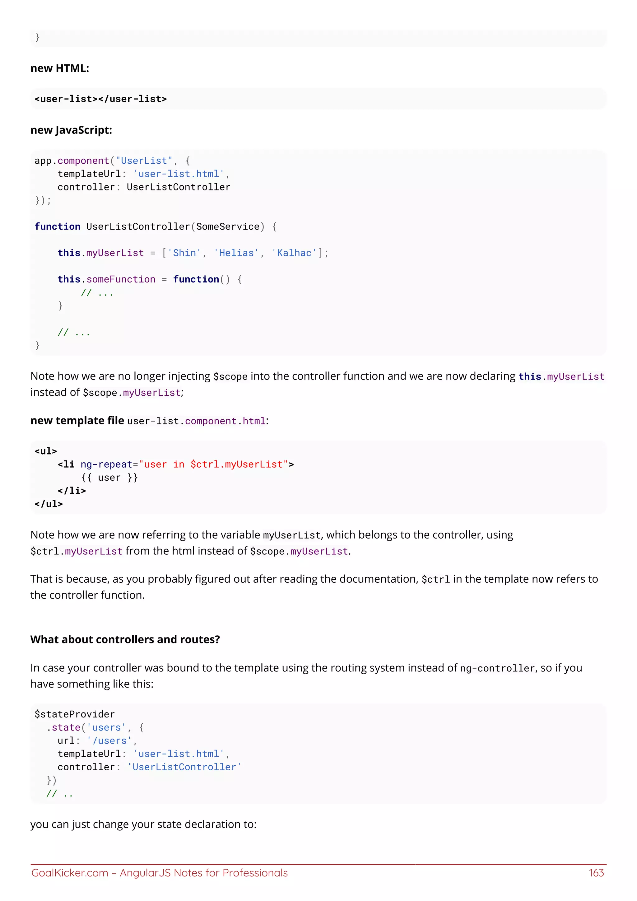 GoalKicker.com – AngularJS Notes for Professionals 163
}
new HTML:
<user-list></user-list>
new JavaScript:
app.component("UserList", {
templateUrl: 'user-list.html',
controller: UserListController
});
function UserListController(SomeService) {
this.myUserList = ['Shin', 'Helias', 'Kalhac'];
this.someFunction = function() {
// ...
}
// ...
}
Note how we are no longer injecting $scope into the controller function and we are now declaring this.myUserList
instead of $scope.myUserList;
new template ﬁle user-list.component.html:
<ul>
<li ng-repeat="user in $ctrl.myUserList">
{{ user }}
</li>
</ul>
Note how we are now referring to the variable myUserList, which belongs to the controller, using
$ctrl.myUserList from the html instead of $scope.myUserList.
That is because, as you probably ﬁgured out after reading the documentation, $ctrl in the template now refers to
the controller function.
What about controllers and routes?
In case your controller was bound to the template using the routing system instead of ng-controller, so if you
have something like this:
$stateProvider
.state('users', {
url: '/users',
templateUrl: 'user-list.html',
controller: 'UserListController'
})
// ..
you can just change your state declaration to:
 