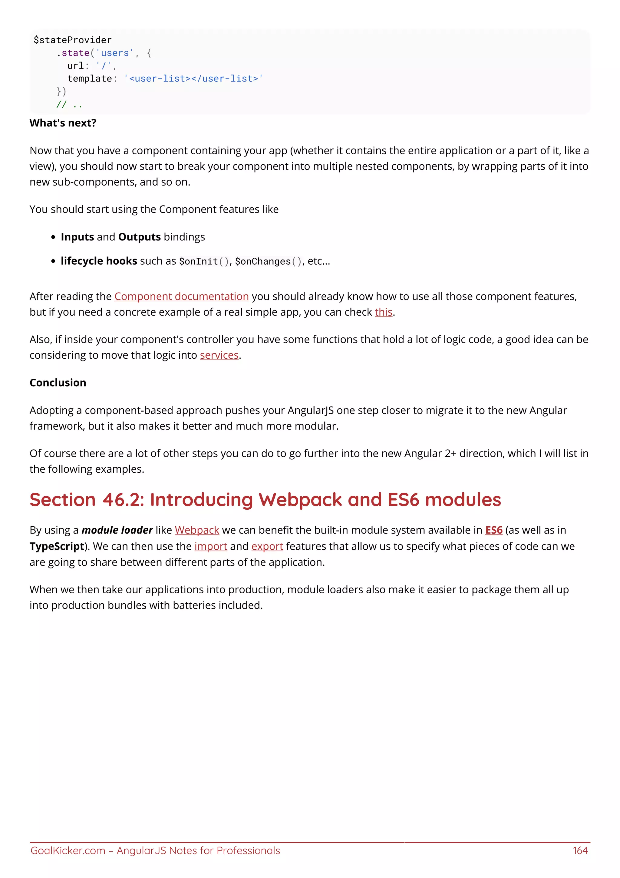 GoalKicker.com – AngularJS Notes for Professionals 164
$stateProvider
.state('users', {
url: '/',
template: '<user-list></user-list>'
})
// ..
What's next?
Now that you have a component containing your app (whether it contains the entire application or a part of it, like a
view), you should now start to break your component into multiple nested components, by wrapping parts of it into
new sub-components, and so on.
You should start using the Component features like
Inputs and Outputs bindings
lifecycle hooks such as $onInit(), $onChanges(), etc...
After reading the Component documentation you should already know how to use all those component features,
but if you need a concrete example of a real simple app, you can check this.
Also, if inside your component's controller you have some functions that hold a lot of logic code, a good idea can be
considering to move that logic into services.
Conclusion
Adopting a component-based approach pushes your AngularJS one step closer to migrate it to the new Angular
framework, but it also makes it better and much more modular.
Of course there are a lot of other steps you can do to go further into the new Angular 2+ direction, which I will list in
the following examples.
Section 46.2: Introducing Webpack and ES6 modules
By using a module loader like Webpack we can beneﬁt the built-in module system available in ES6 (as well as in
TypeScript). We can then use the import and export features that allow us to specify what pieces of code can we
are going to share between diﬀerent parts of the application.
When we then take our applications into production, module loaders also make it easier to package them all up
into production bundles with batteries included.
 