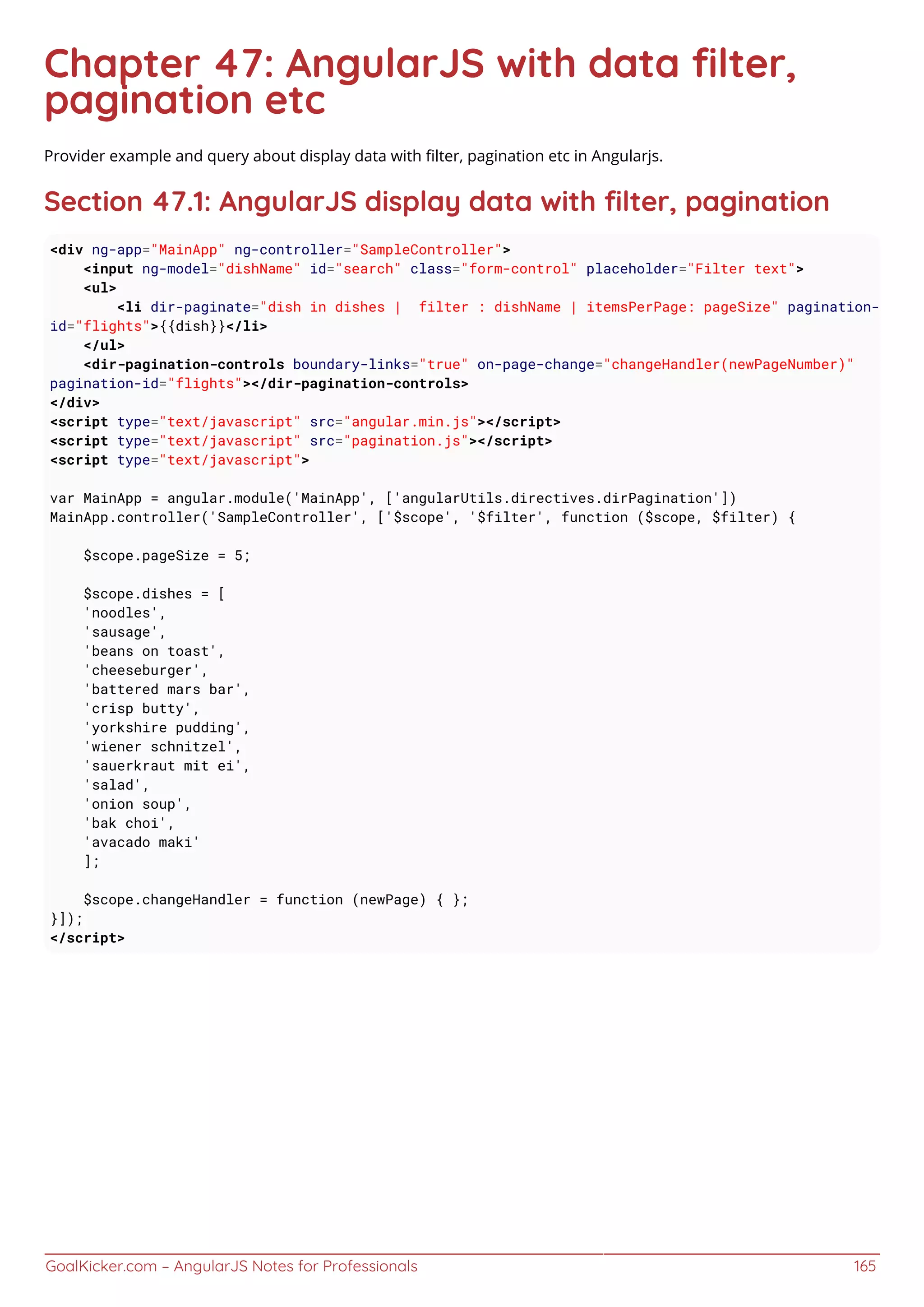 GoalKicker.com – AngularJS Notes for Professionals 165
Chapter 47: AngularJS with data ﬁlter,
pagination etc
Provider example and query about display data with ﬁlter, pagination etc in Angularjs.
Section 47.1: AngularJS display data with ﬁlter, pagination
<div ng-app="MainApp" ng-controller="SampleController">
<input ng-model="dishName" id="search" class="form-control" placeholder="Filter text">
<ul>
<li dir-paginate="dish in dishes | filter : dishName | itemsPerPage: pageSize" pagination-
id="flights">{{dish}}</li>
</ul>
<dir-pagination-controls boundary-links="true" on-page-change="changeHandler(newPageNumber)"
pagination-id="flights"></dir-pagination-controls>
</div>
<script type="text/javascript" src="angular.min.js"></script>
<script type="text/javascript" src="pagination.js"></script>
<script type="text/javascript">
var MainApp = angular.module('MainApp', ['angularUtils.directives.dirPagination'])
MainApp.controller('SampleController', ['$scope', '$filter', function ($scope, $filter) {
$scope.pageSize = 5;
$scope.dishes = [
'noodles',
'sausage',
'beans on toast',
'cheeseburger',
'battered mars bar',
'crisp butty',
'yorkshire pudding',
'wiener schnitzel',
'sauerkraut mit ei',
'salad',
'onion soup',
'bak choi',
'avacado maki'
];
$scope.changeHandler = function (newPage) { };
}]);
</script>
 