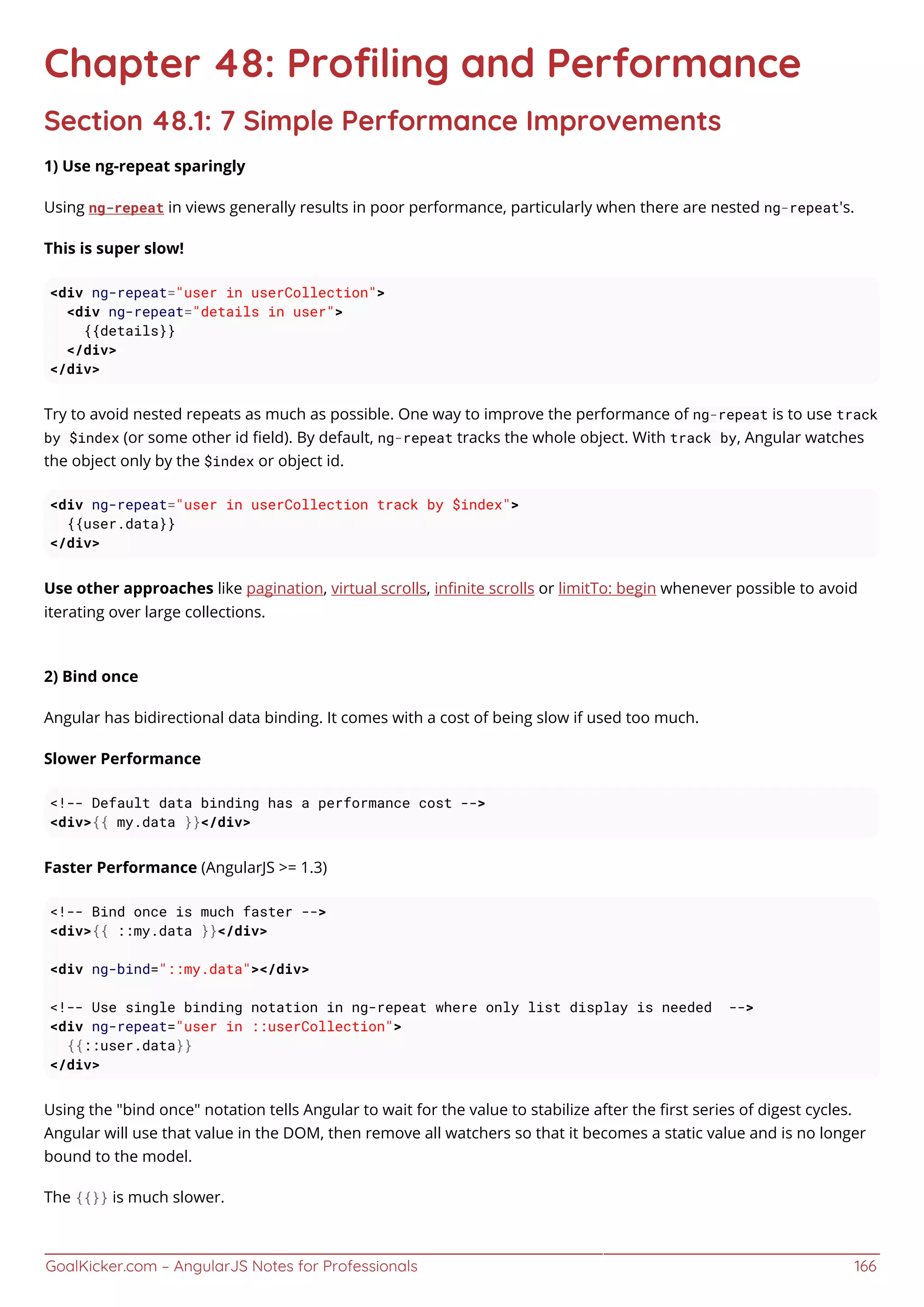 GoalKicker.com – AngularJS Notes for Professionals 166
Chapter 48: Proﬁling and Performance
Section 48.1: 7 Simple Performance Improvements
1) Use ng-repeat sparingly
Using ng-repeat in views generally results in poor performance, particularly when there are nested ng-repeat's.
This is super slow!
<div ng-repeat="user in userCollection">
<div ng-repeat="details in user">
{{details}}
</div>
</div>
Try to avoid nested repeats as much as possible. One way to improve the performance of ng-repeat is to use track
by $index (or some other id ﬁeld). By default, ng-repeat tracks the whole object. With track by, Angular watches
the object only by the $index or object id.
<div ng-repeat="user in userCollection track by $index">
{{user.data}}
</div>
Use other approaches like pagination, virtual scrolls, inﬁnite scrolls or limitTo: begin whenever possible to avoid
iterating over large collections.
2) Bind once
Angular has bidirectional data binding. It comes with a cost of being slow if used too much.
Slower Performance
<!-- Default data binding has a performance cost -->
<div>{{ my.data }}</div>
Faster Performance (AngularJS >= 1.3)
<!-- Bind once is much faster -->
<div>{{ ::my.data }}</div>
<div ng-bind="::my.data"></div>
<!-- Use single binding notation in ng-repeat where only list display is needed -->
<div ng-repeat="user in ::userCollection">
{{::user.data}}
</div>
Using the "bind once" notation tells Angular to wait for the value to stabilize after the ﬁrst series of digest cycles.
Angular will use that value in the DOM, then remove all watchers so that it becomes a static value and is no longer
bound to the model.
The {{}} is much slower.
 