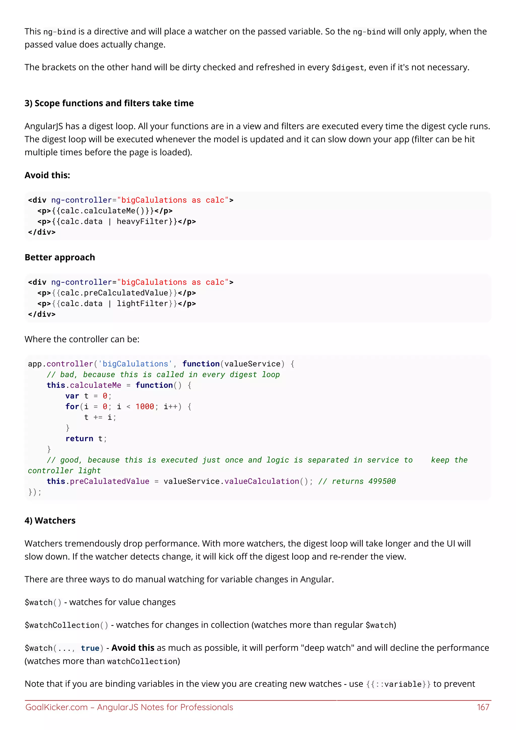 GoalKicker.com – AngularJS Notes for Professionals 167
This ng-bind is a directive and will place a watcher on the passed variable. So the ng-bind will only apply, when the
passed value does actually change.
The brackets on the other hand will be dirty checked and refreshed in every $digest, even if it's not necessary.
3) Scope functions and ﬁlters take time
AngularJS has a digest loop. All your functions are in a view and ﬁlters are executed every time the digest cycle runs.
The digest loop will be executed whenever the model is updated and it can slow down your app (ﬁlter can be hit
multiple times before the page is loaded).
Avoid this:
<div ng-controller="bigCalulations as calc">
<p>{{calc.calculateMe()}}</p>
<p>{{calc.data | heavyFilter}}</p>
</div>
Better approach
<div ng-controller="bigCalulations as calc">
<p>{{calc.preCalculatedValue}}</p>
<p>{{calc.data | lightFilter}}</p>
</div>
Where the controller can be:
app.controller('bigCalulations', function(valueService) {
// bad, because this is called in every digest loop
this.calculateMe = function() {
var t = 0;
for(i = 0; i < 1000; i++) {
t += i;
}
return t;
}
// good, because this is executed just once and logic is separated in service to keep the
controller light
this.preCalulatedValue = valueService.valueCalculation(); // returns 499500
});
4) Watchers
Watchers tremendously drop performance. With more watchers, the digest loop will take longer and the UI will
slow down. If the watcher detects change, it will kick oﬀ the digest loop and re-render the view.
There are three ways to do manual watching for variable changes in Angular.
$watch() - watches for value changes
$watchCollection() - watches for changes in collection (watches more than regular $watch)
$watch(..., true) - Avoid this as much as possible, it will perform "deep watch" and will decline the performance
(watches more than watchCollection)
Note that if you are binding variables in the view you are creating new watches - use {{::variable}} to prevent
 