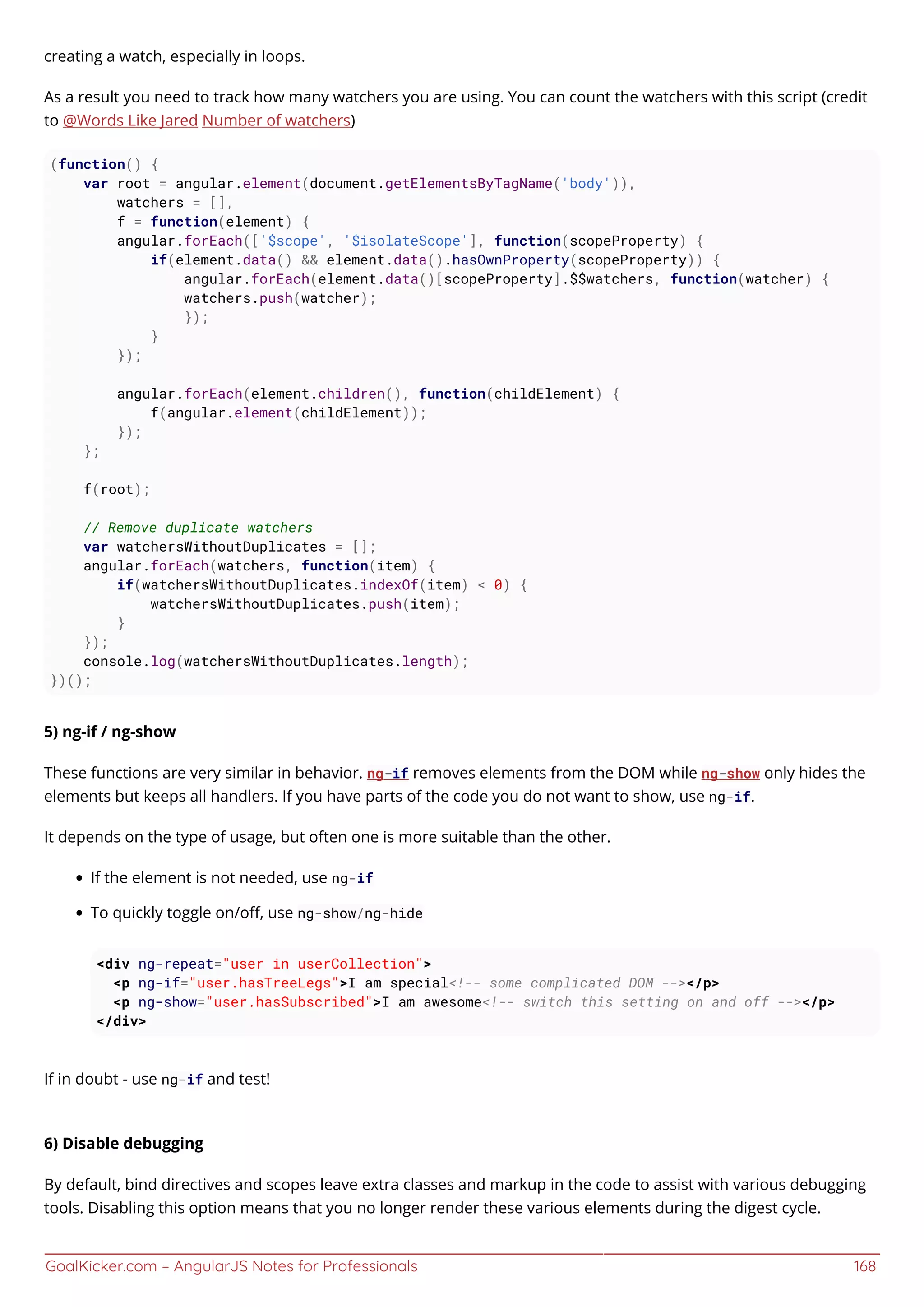 GoalKicker.com – AngularJS Notes for Professionals 168
creating a watch, especially in loops.
As a result you need to track how many watchers you are using. You can count the watchers with this script (credit
to @Words Like Jared Number of watchers)
(function() {
var root = angular.element(document.getElementsByTagName('body')),
watchers = [],
f = function(element) {
angular.forEach(['$scope', '$isolateScope'], function(scopeProperty) {
if(element.data() && element.data().hasOwnProperty(scopeProperty)) {
angular.forEach(element.data()[scopeProperty].$$watchers, function(watcher) {
watchers.push(watcher);
});
}
});
angular.forEach(element.children(), function(childElement) {
f(angular.element(childElement));
});
};
f(root);
// Remove duplicate watchers
var watchersWithoutDuplicates = [];
angular.forEach(watchers, function(item) {
if(watchersWithoutDuplicates.indexOf(item) < 0) {
watchersWithoutDuplicates.push(item);
}
});
console.log(watchersWithoutDuplicates.length);
})();
5) ng-if / ng-show
These functions are very similar in behavior. ng-if removes elements from the DOM while ng-show only hides the
elements but keeps all handlers. If you have parts of the code you do not want to show, use ng-if.
It depends on the type of usage, but often one is more suitable than the other.
If the element is not needed, use ng-if
To quickly toggle on/oﬀ, use ng-show/ng-hide
<div ng-repeat="user in userCollection">
<p ng-if="user.hasTreeLegs">I am special<!-- some complicated DOM --></p>
<p ng-show="user.hasSubscribed">I am awesome<!-- switch this setting on and off --></p>
</div>
If in doubt - use ng-if and test!
6) Disable debugging
By default, bind directives and scopes leave extra classes and markup in the code to assist with various debugging
tools. Disabling this option means that you no longer render these various elements during the digest cycle.
 