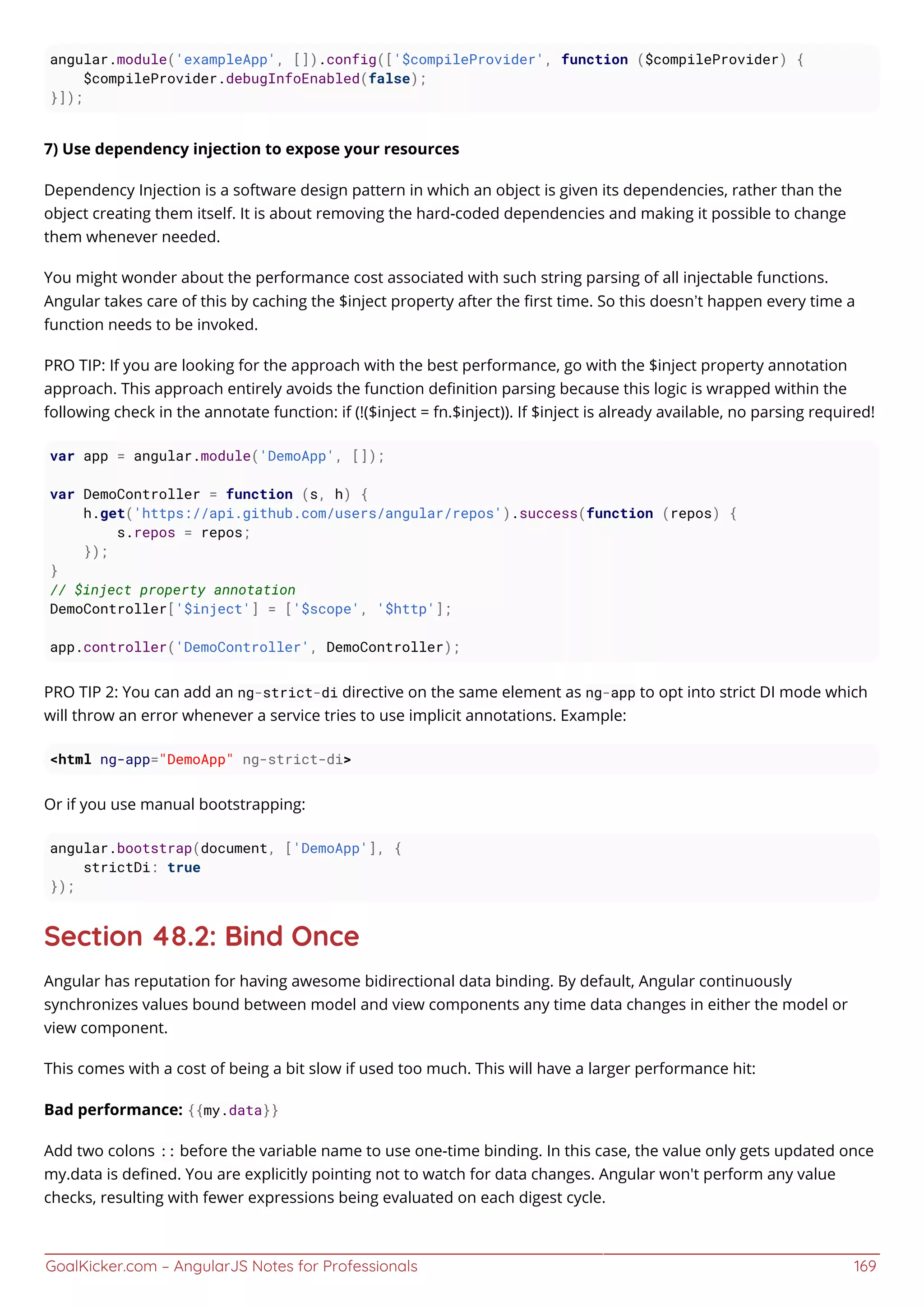 GoalKicker.com – AngularJS Notes for Professionals 169
angular.module('exampleApp', []).config(['$compileProvider', function ($compileProvider) {
$compileProvider.debugInfoEnabled(false);
}]);
7) Use dependency injection to expose your resources
Dependency Injection is a software design pattern in which an object is given its dependencies, rather than the
object creating them itself. It is about removing the hard-coded dependencies and making it possible to change
them whenever needed.
You might wonder about the performance cost associated with such string parsing of all injectable functions.
Angular takes care of this by caching the $inject property after the ﬁrst time. So this doesn’t happen every time a
function needs to be invoked.
PRO TIP: If you are looking for the approach with the best performance, go with the $inject property annotation
approach. This approach entirely avoids the function deﬁnition parsing because this logic is wrapped within the
following check in the annotate function: if (!($inject = fn.$inject)). If $inject is already available, no parsing required!
var app = angular.module('DemoApp', []);
var DemoController = function (s, h) {
h.get('https://api.github.com/users/angular/repos').success(function (repos) {
s.repos = repos;
});
}
// $inject property annotation
DemoController['$inject'] = ['$scope', '$http'];
app.controller('DemoController', DemoController);
PRO TIP 2: You can add an ng-strict-di directive on the same element as ng-app to opt into strict DI mode which
will throw an error whenever a service tries to use implicit annotations. Example:
<html ng-app="DemoApp" ng-strict-di>
Or if you use manual bootstrapping:
angular.bootstrap(document, ['DemoApp'], {
strictDi: true
});
Section 48.2: Bind Once
Angular has reputation for having awesome bidirectional data binding. By default, Angular continuously
synchronizes values bound between model and view components any time data changes in either the model or
view component.
This comes with a cost of being a bit slow if used too much. This will have a larger performance hit:
Bad performance: {{my.data}}
Add two colons :: before the variable name to use one-time binding. In this case, the value only gets updated once
my.data is deﬁned. You are explicitly pointing not to watch for data changes. Angular won't perform any value
checks, resulting with fewer expressions being evaluated on each digest cycle.
 