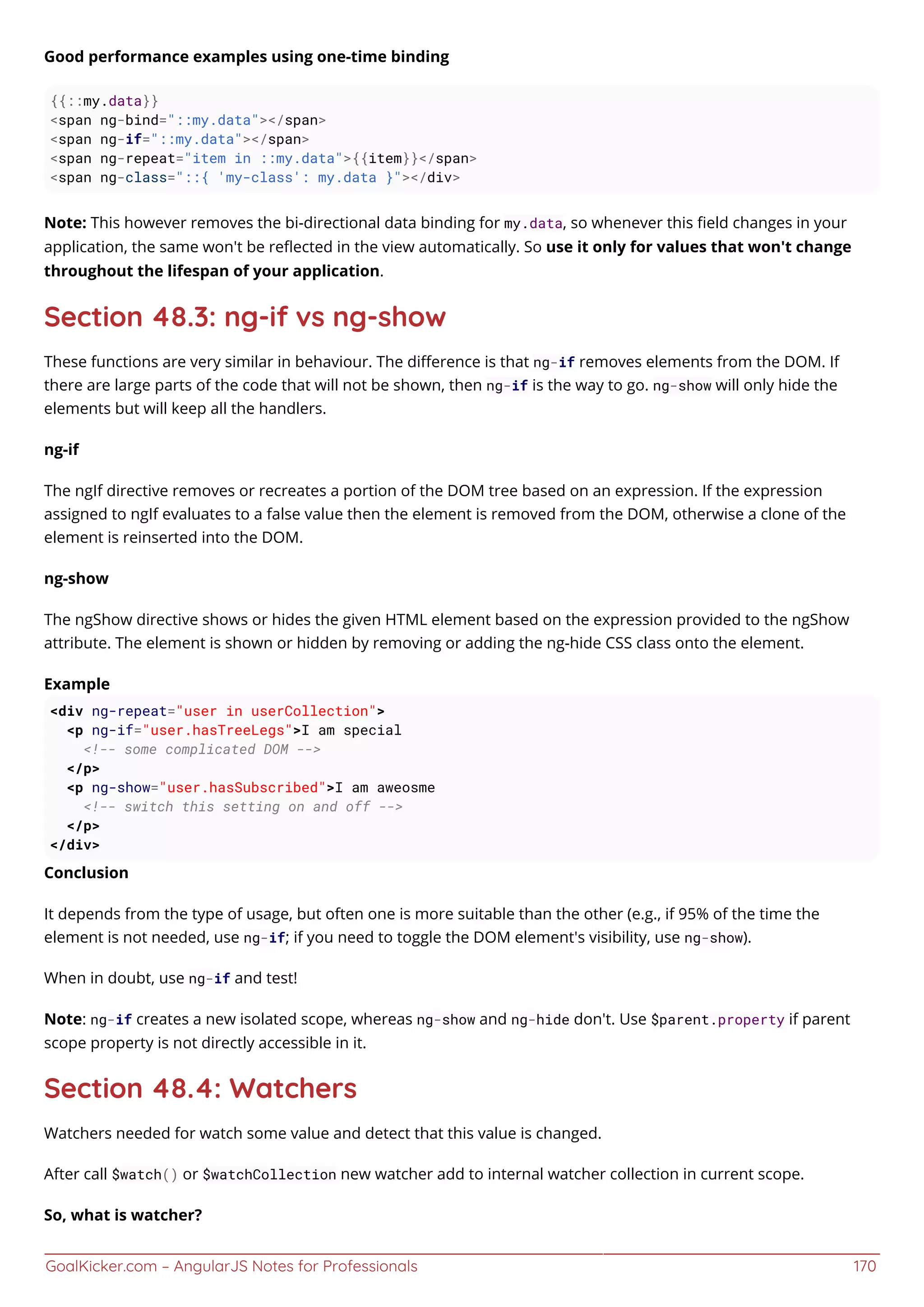 GoalKicker.com – AngularJS Notes for Professionals 170
Good performance examples using one-time binding
{{::my.data}}
<span ng-bind="::my.data"></span>
<span ng-if="::my.data"></span>
<span ng-repeat="item in ::my.data">{{item}}</span>
<span ng-class="::{ 'my-class': my.data }"></div>
Note: This however removes the bi-directional data binding for my.data, so whenever this ﬁeld changes in your
application, the same won't be reﬂected in the view automatically. So use it only for values that won't change
throughout the lifespan of your application.
Section 48.3: ng-if vs ng-show
These functions are very similar in behaviour. The diﬀerence is that ng-if removes elements from the DOM. If
there are large parts of the code that will not be shown, then ng-if is the way to go. ng-show will only hide the
elements but will keep all the handlers.
ng-if
The ngIf directive removes or recreates a portion of the DOM tree based on an expression. If the expression
assigned to ngIf evaluates to a false value then the element is removed from the DOM, otherwise a clone of the
element is reinserted into the DOM.
ng-show
The ngShow directive shows or hides the given HTML element based on the expression provided to the ngShow
attribute. The element is shown or hidden by removing or adding the ng-hide CSS class onto the element.
Example
<div ng-repeat="user in userCollection">
<p ng-if="user.hasTreeLegs">I am special
<!-- some complicated DOM -->
</p>
<p ng-show="user.hasSubscribed">I am aweosme
<!-- switch this setting on and off -->
</p>
</div>
Conclusion
It depends from the type of usage, but often one is more suitable than the other (e.g., if 95% of the time the
element is not needed, use ng-if; if you need to toggle the DOM element's visibility, use ng-show).
When in doubt, use ng-if and test!
Note: ng-if creates a new isolated scope, whereas ng-show and ng-hide don't. Use $parent.property if parent
scope property is not directly accessible in it.
Section 48.4: Watchers
Watchers needed for watch some value and detect that this value is changed.
After call $watch() or $watchCollection new watcher add to internal watcher collection in current scope.
So, what is watcher?
 