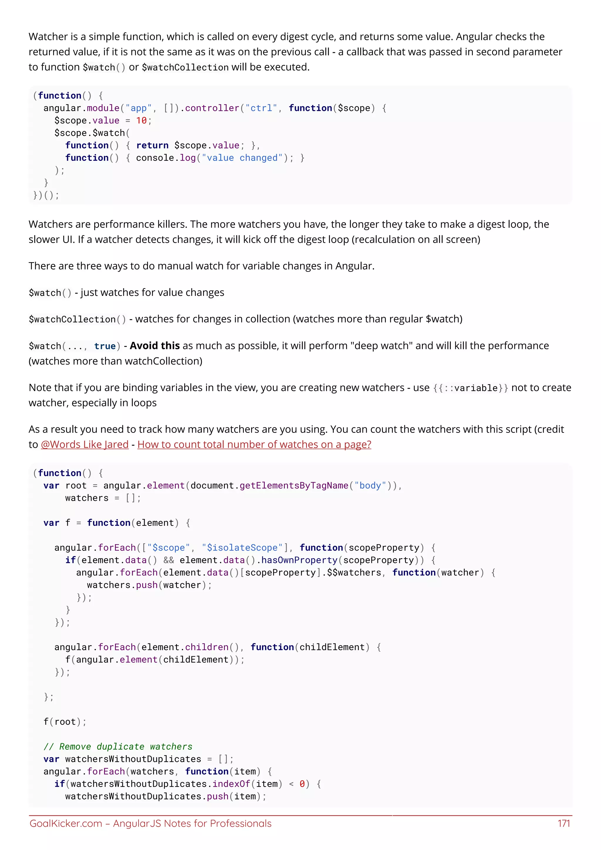 GoalKicker.com – AngularJS Notes for Professionals 171
Watcher is a simple function, which is called on every digest cycle, and returns some value. Angular checks the
returned value, if it is not the same as it was on the previous call - a callback that was passed in second parameter
to function $watch() or $watchCollection will be executed.
(function() {
angular.module("app", []).controller("ctrl", function($scope) {
$scope.value = 10;
$scope.$watch(
function() { return $scope.value; },
function() { console.log("value changed"); }
);
}
})();
Watchers are performance killers. The more watchers you have, the longer they take to make a digest loop, the
slower UI. If a watcher detects changes, it will kick oﬀ the digest loop (recalculation on all screen)
There are three ways to do manual watch for variable changes in Angular.
$watch() - just watches for value changes
$watchCollection() - watches for changes in collection (watches more than regular $watch)
$watch(..., true) - Avoid this as much as possible, it will perform "deep watch" and will kill the performance
(watches more than watchCollection)
Note that if you are binding variables in the view, you are creating new watchers - use {{::variable}} not to create
watcher, especially in loops
As a result you need to track how many watchers are you using. You can count the watchers with this script (credit
to @Words Like Jared - How to count total number of watches on a page?
(function() {
var root = angular.element(document.getElementsByTagName("body")),
watchers = [];
var f = function(element) {
angular.forEach(["$scope", "$isolateScope"], function(scopeProperty) {
if(element.data() && element.data().hasOwnProperty(scopeProperty)) {
angular.forEach(element.data()[scopeProperty].$$watchers, function(watcher) {
watchers.push(watcher);
});
}
});
angular.forEach(element.children(), function(childElement) {
f(angular.element(childElement));
});
};
f(root);
// Remove duplicate watchers
var watchersWithoutDuplicates = [];
angular.forEach(watchers, function(item) {
if(watchersWithoutDuplicates.indexOf(item) < 0) {
watchersWithoutDuplicates.push(item);
 