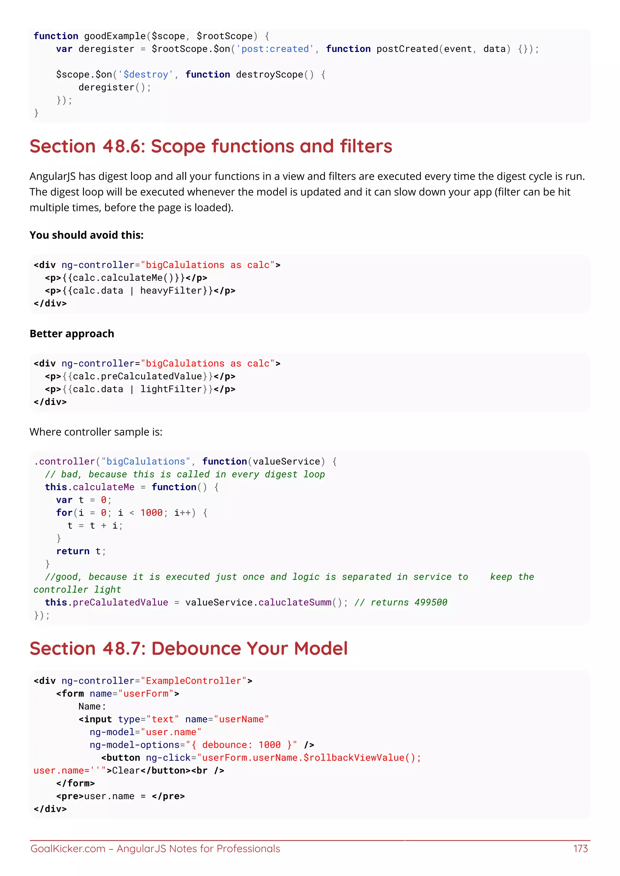 GoalKicker.com – AngularJS Notes for Professionals 173
function goodExample($scope, $rootScope) {
var deregister = $rootScope.$on('post:created', function postCreated(event, data) {});
$scope.$on('$destroy', function destroyScope() {
deregister();
});
}
Section 48.6: Scope functions and ﬁlters
AngularJS has digest loop and all your functions in a view and ﬁlters are executed every time the digest cycle is run.
The digest loop will be executed whenever the model is updated and it can slow down your app (ﬁlter can be hit
multiple times, before the page is loaded).
You should avoid this:
<div ng-controller="bigCalulations as calc">
<p>{{calc.calculateMe()}}</p>
<p>{{calc.data | heavyFilter}}</p>
</div>
Better approach
<div ng-controller="bigCalulations as calc">
<p>{{calc.preCalculatedValue}}</p>
<p>{{calc.data | lightFilter}}</p>
</div>
Where controller sample is:
.controller("bigCalulations", function(valueService) {
// bad, because this is called in every digest loop
this.calculateMe = function() {
var t = 0;
for(i = 0; i < 1000; i++) {
t = t + i;
}
return t;
}
//good, because it is executed just once and logic is separated in service to keep the
controller light
this.preCalulatedValue = valueService.caluclateSumm(); // returns 499500
});
Section 48.7: Debounce Your Model
<div ng-controller="ExampleController">
<form name="userForm">
Name:
<input type="text" name="userName"
ng-model="user.name"
ng-model-options="{ debounce: 1000 }" />
<button ng-click="userForm.userName.$rollbackViewValue();
user.name=''">Clear</button><br />
</form>
<pre>user.name = </pre>
</div>
 