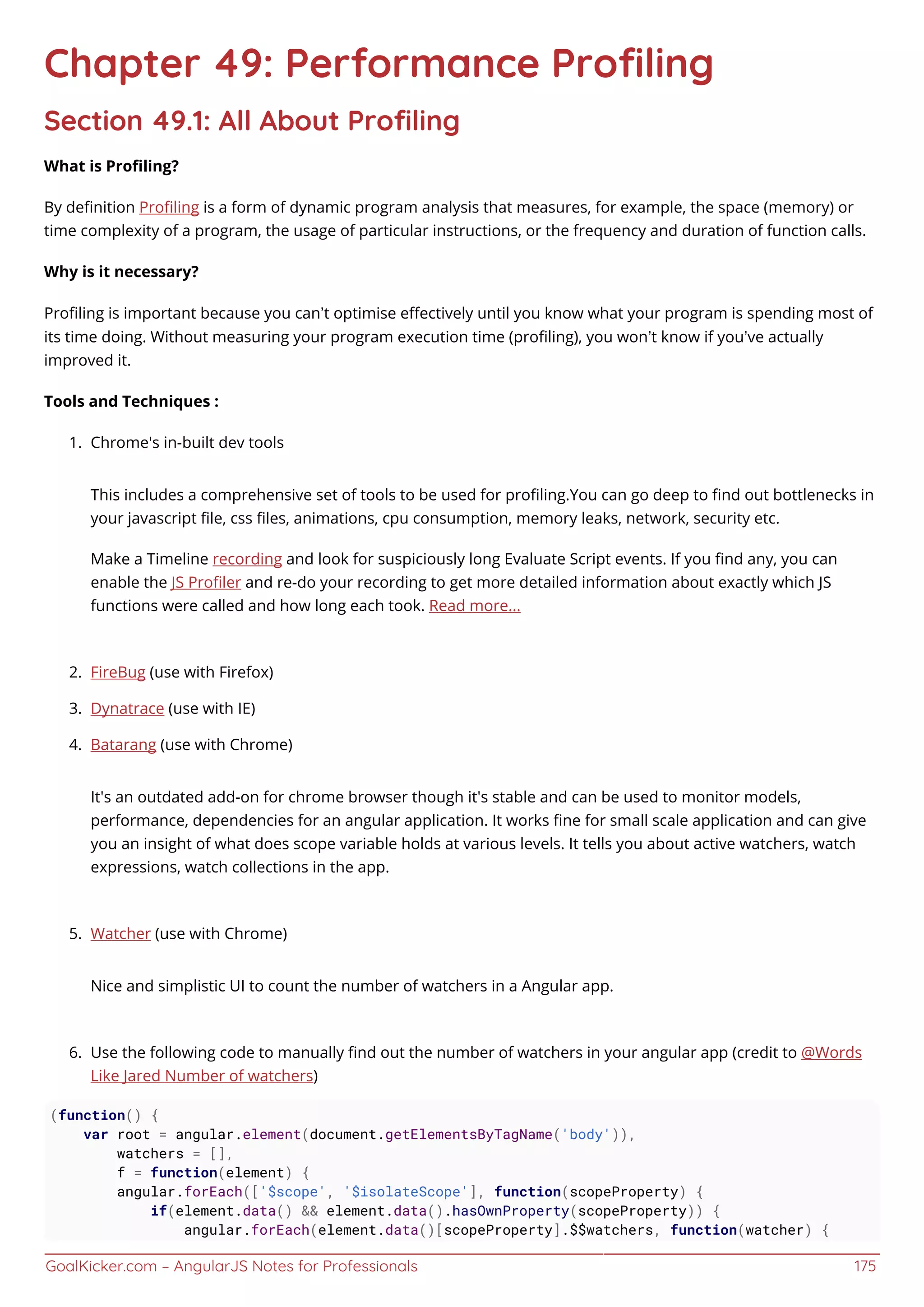 GoalKicker.com – AngularJS Notes for Professionals 175
Chapter 49: Performance Proﬁling
Section 49.1: All About Proﬁling
What is Proﬁling?
By deﬁnition Proﬁling is a form of dynamic program analysis that measures, for example, the space (memory) or
time complexity of a program, the usage of particular instructions, or the frequency and duration of function calls.
Why is it necessary?
Proﬁling is important because you can’t optimise eﬀectively until you know what your program is spending most of
its time doing. Without measuring your program execution time (proﬁling), you won’t know if you’ve actually
improved it.
Tools and Techniques :
Chrome's in-built dev tools1.
This includes a comprehensive set of tools to be used for proﬁling.You can go deep to ﬁnd out bottlenecks in
your javascript ﬁle, css ﬁles, animations, cpu consumption, memory leaks, network, security etc.
Make a Timeline recording and look for suspiciously long Evaluate Script events. If you ﬁnd any, you can
enable the JS Proﬁler and re-do your recording to get more detailed information about exactly which JS
functions were called and how long each took. Read more...
FireBug (use with Firefox)2.
Dynatrace (use with IE)3.
Batarang (use with Chrome)4.
It's an outdated add-on for chrome browser though it's stable and can be used to monitor models,
performance, dependencies for an angular application. It works ﬁne for small scale application and can give
you an insight of what does scope variable holds at various levels. It tells you about active watchers, watch
expressions, watch collections in the app.
Watcher (use with Chrome)5.
Nice and simplistic UI to count the number of watchers in a Angular app.
Use the following code to manually ﬁnd out the number of watchers in your angular app (credit to @Words6.
Like Jared Number of watchers)
(function() {
var root = angular.element(document.getElementsByTagName('body')),
watchers = [],
f = function(element) {
angular.forEach(['$scope', '$isolateScope'], function(scopeProperty) {
if(element.data() && element.data().hasOwnProperty(scopeProperty)) {
angular.forEach(element.data()[scopeProperty].$$watchers, function(watcher) {
 