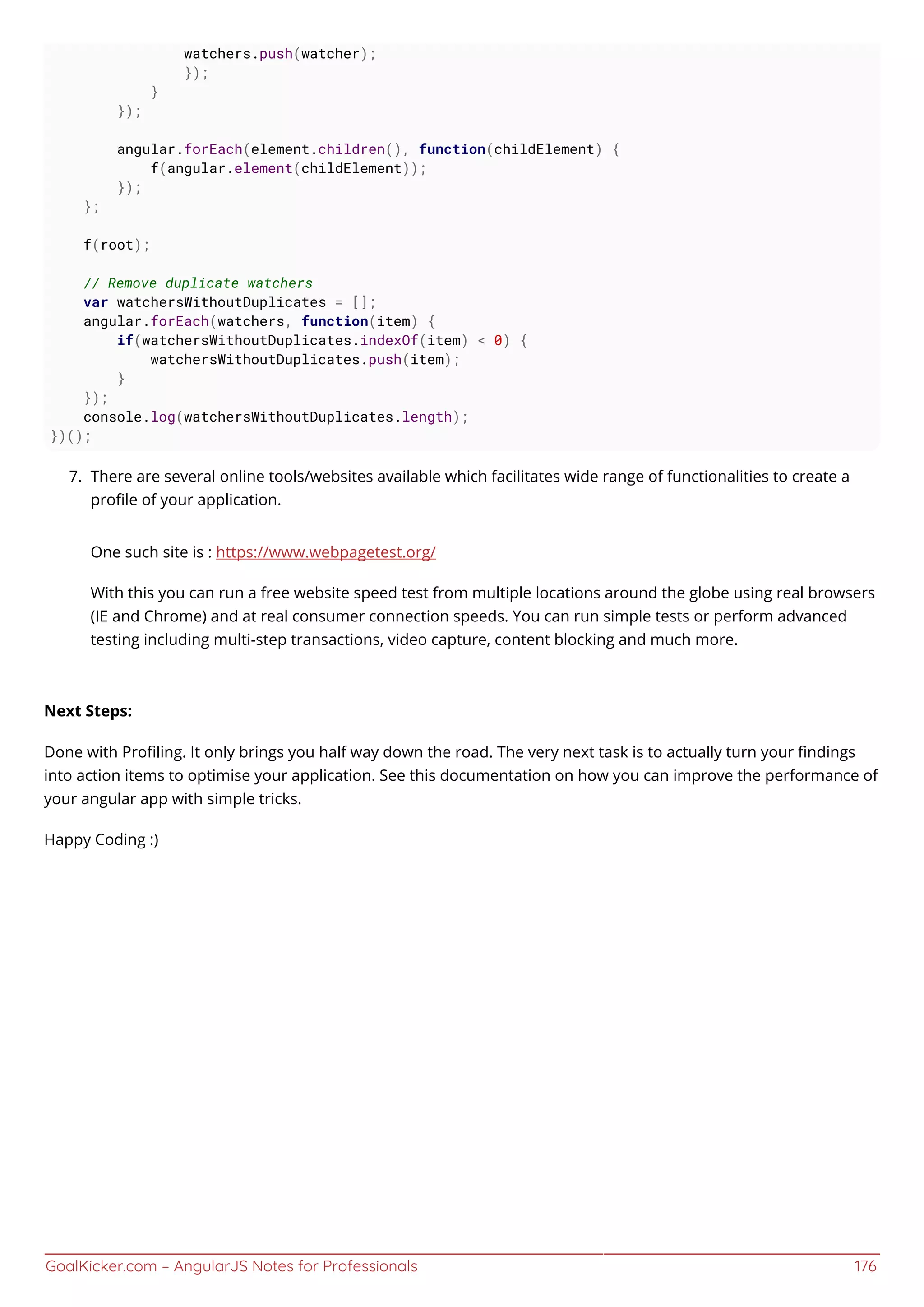 GoalKicker.com – AngularJS Notes for Professionals 176
watchers.push(watcher);
});
}
});
angular.forEach(element.children(), function(childElement) {
f(angular.element(childElement));
});
};
f(root);
// Remove duplicate watchers
var watchersWithoutDuplicates = [];
angular.forEach(watchers, function(item) {
if(watchersWithoutDuplicates.indexOf(item) < 0) {
watchersWithoutDuplicates.push(item);
}
});
console.log(watchersWithoutDuplicates.length);
})();
There are several online tools/websites available which facilitates wide range of functionalities to create a7.
proﬁle of your application.
One such site is : https://www.webpagetest.org/
With this you can run a free website speed test from multiple locations around the globe using real browsers
(IE and Chrome) and at real consumer connection speeds. You can run simple tests or perform advanced
testing including multi-step transactions, video capture, content blocking and much more.
Next Steps:
Done with Proﬁling. It only brings you half way down the road. The very next task is to actually turn your ﬁndings
into action items to optimise your application. See this documentation on how you can improve the performance of
your angular app with simple tricks.
Happy Coding :)
 