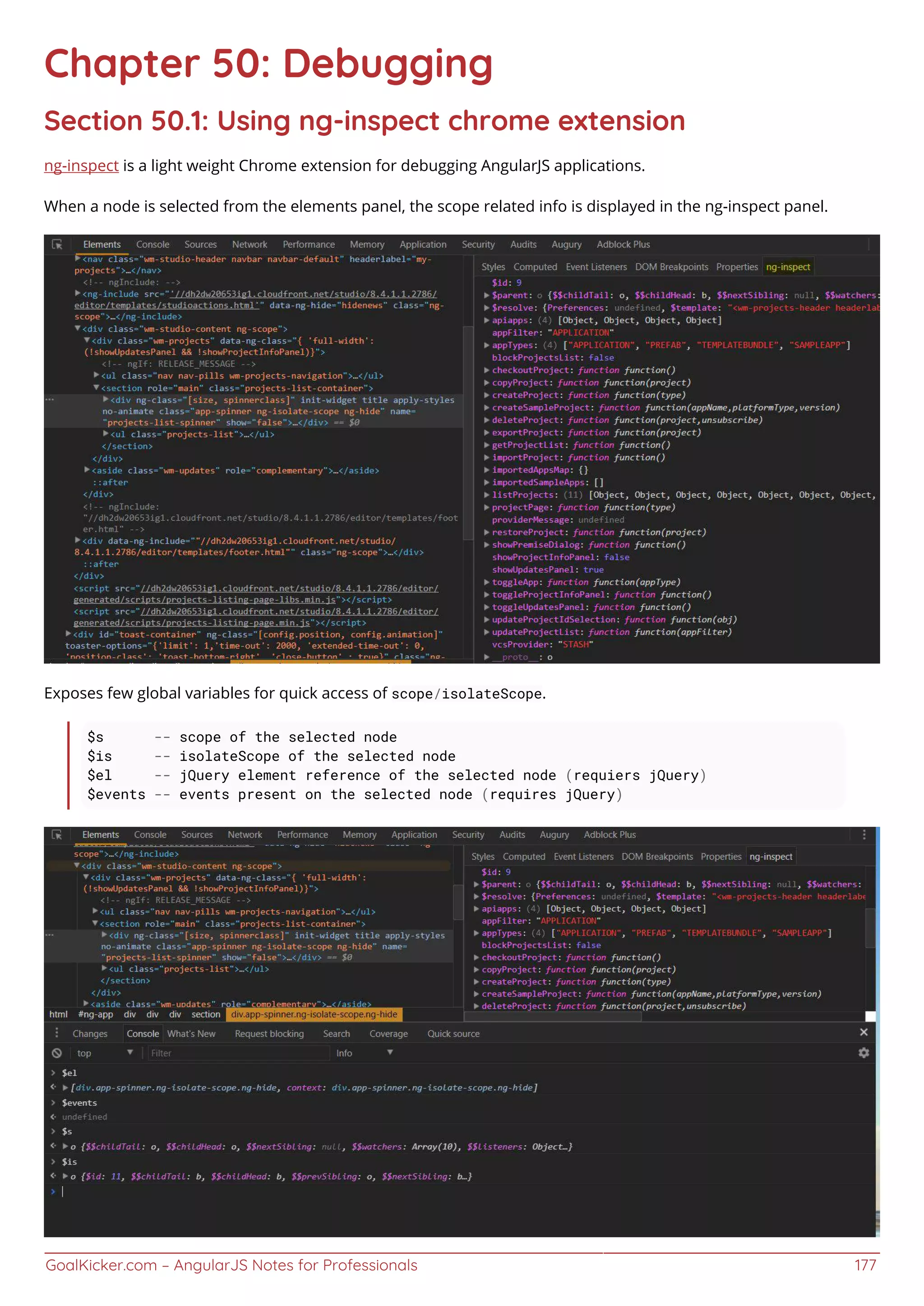 GoalKicker.com – AngularJS Notes for Professionals 177
Chapter 50: Debugging
Section 50.1: Using ng-inspect chrome extension
ng-inspect is a light weight Chrome extension for debugging AngularJS applications.
When a node is selected from the elements panel, the scope related info is displayed in the ng-inspect panel.
Exposes few global variables for quick access of scope/isolateScope.
$s -- scope of the selected node
$is -- isolateScope of the selected node
$el -- jQuery element reference of the selected node (requiers jQuery)
$events -- events present on the selected node (requires jQuery)
 