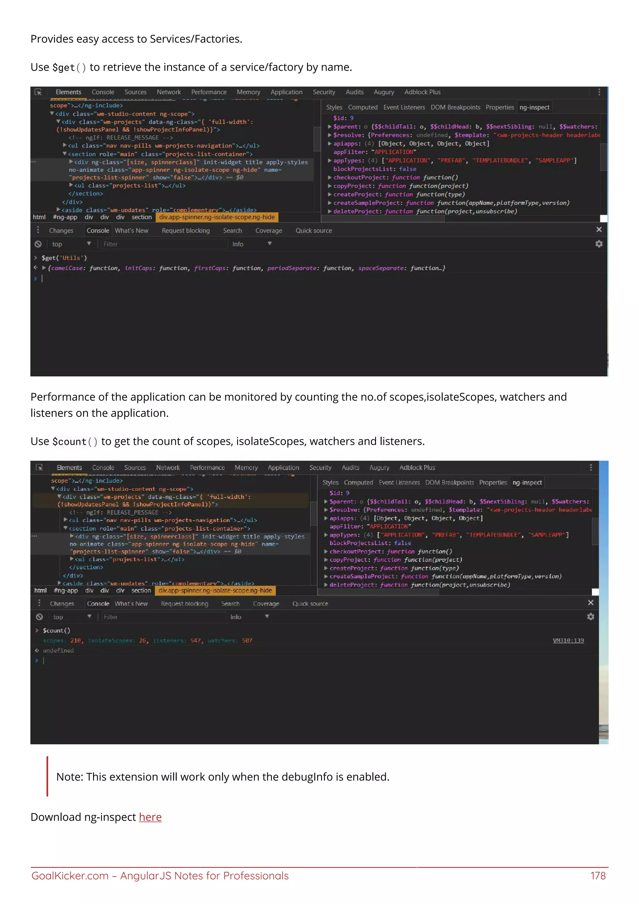 GoalKicker.com – AngularJS Notes for Professionals 178
Provides easy access to Services/Factories.
Use $get() to retrieve the instance of a service/factory by name.
Performance of the application can be monitored by counting the no.of scopes,isolateScopes, watchers and
listeners on the application.
Use $count() to get the count of scopes, isolateScopes, watchers and listeners.
Note: This extension will work only when the debugInfo is enabled.
Download ng-inspect here
 
