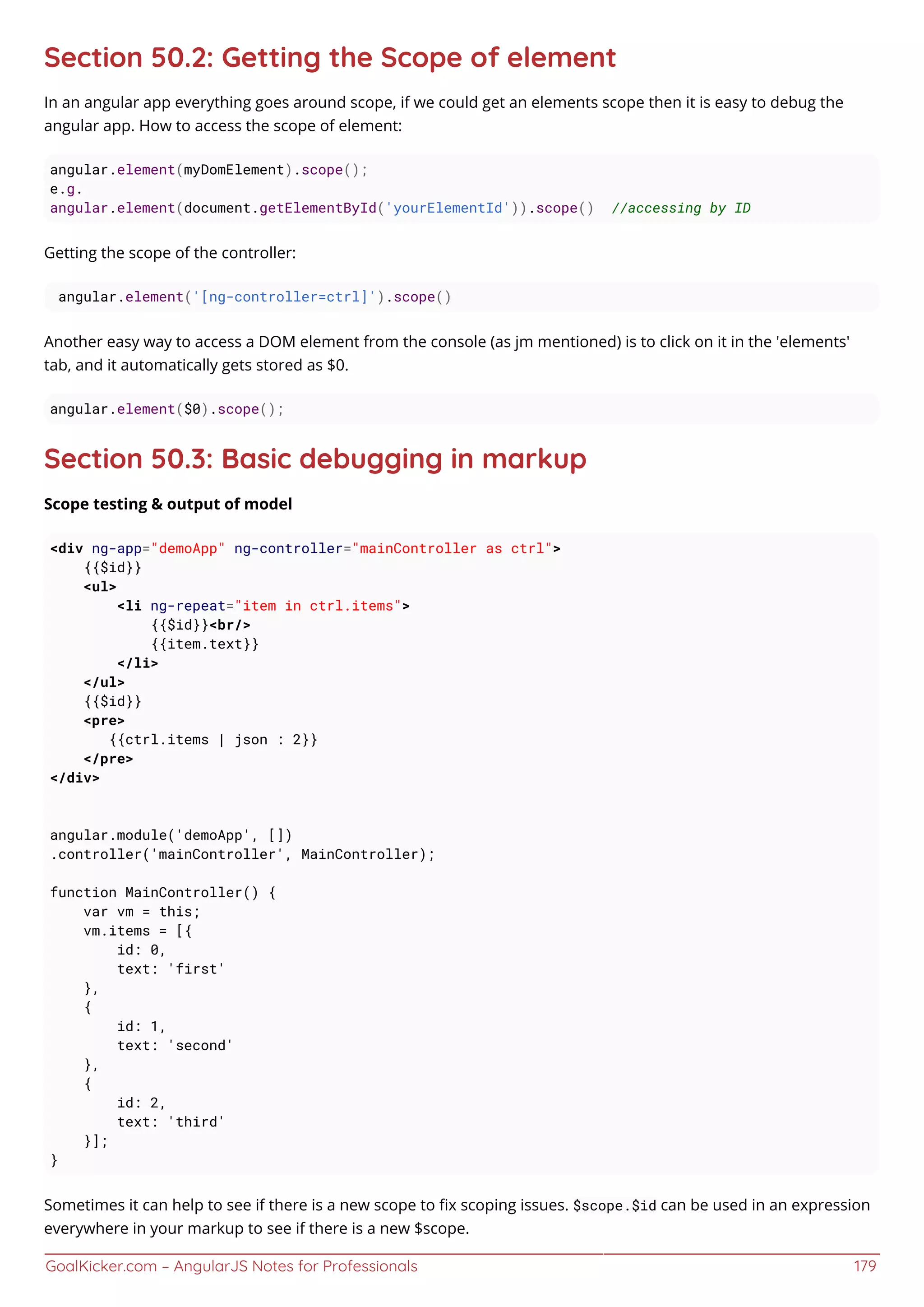 GoalKicker.com – AngularJS Notes for Professionals 179
Section 50.2: Getting the Scope of element
In an angular app everything goes around scope, if we could get an elements scope then it is easy to debug the
angular app. How to access the scope of element:
angular.element(myDomElement).scope();
e.g.
angular.element(document.getElementById('yourElementId')).scope() //accessing by ID
Getting the scope of the controller:
angular.element('[ng-controller=ctrl]').scope()
Another easy way to access a DOM element from the console (as jm mentioned) is to click on it in the 'elements'
tab, and it automatically gets stored as $0.
angular.element($0).scope();
Section 50.3: Basic debugging in markup
Scope testing & output of model
<div ng-app="demoApp" ng-controller="mainController as ctrl">
{{$id}}
<ul>
<li ng-repeat="item in ctrl.items">
{{$id}}<br/>
{{item.text}}
</li>
</ul>
{{$id}}
<pre>
{{ctrl.items | json : 2}}
</pre>
</div>
angular.module('demoApp', [])
.controller('mainController', MainController);
function MainController() {
var vm = this;
vm.items = [{
id: 0,
text: 'first'
},
{
id: 1,
text: 'second'
},
{
id: 2,
text: 'third'
}];
}
Sometimes it can help to see if there is a new scope to ﬁx scoping issues. $scope.$id can be used in an expression
everywhere in your markup to see if there is a new $scope.
 
