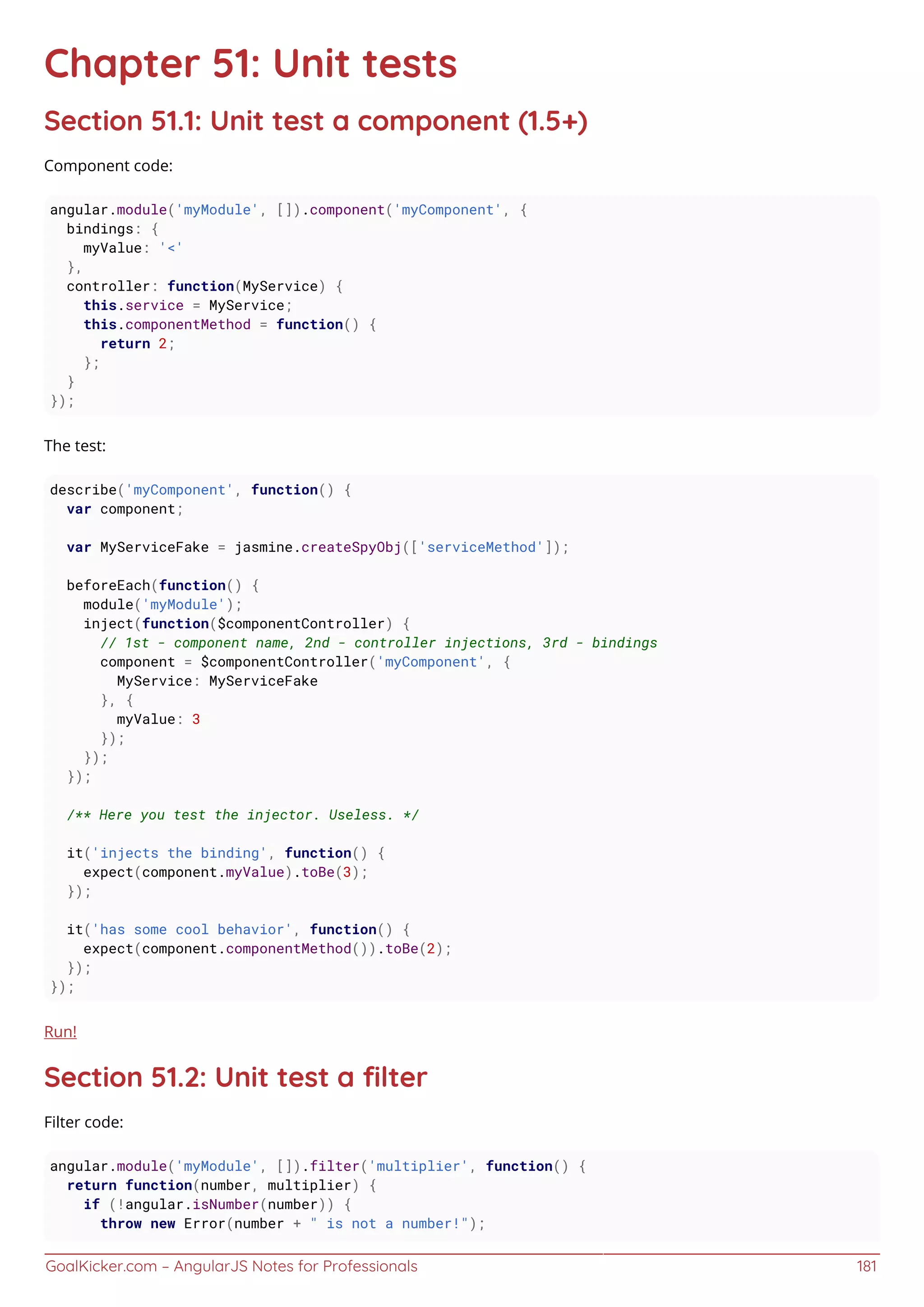 GoalKicker.com – AngularJS Notes for Professionals 181
Chapter 51: Unit tests
Section 51.1: Unit test a component (1.5+)
Component code:
angular.module('myModule', []).component('myComponent', {
bindings: {
myValue: '<'
},
controller: function(MyService) {
this.service = MyService;
this.componentMethod = function() {
return 2;
};
}
});
The test:
describe('myComponent', function() {
var component;
var MyServiceFake = jasmine.createSpyObj(['serviceMethod']);
beforeEach(function() {
module('myModule');
inject(function($componentController) {
// 1st - component name, 2nd - controller injections, 3rd - bindings
component = $componentController('myComponent', {
MyService: MyServiceFake
}, {
myValue: 3
});
});
});
/** Here you test the injector. Useless. */
it('injects the binding', function() {
expect(component.myValue).toBe(3);
});
it('has some cool behavior', function() {
expect(component.componentMethod()).toBe(2);
});
});
Run!
Section 51.2: Unit test a ﬁlter
Filter code:
angular.module('myModule', []).filter('multiplier', function() {
return function(number, multiplier) {
if (!angular.isNumber(number)) {
throw new Error(number + " is not a number!");
 