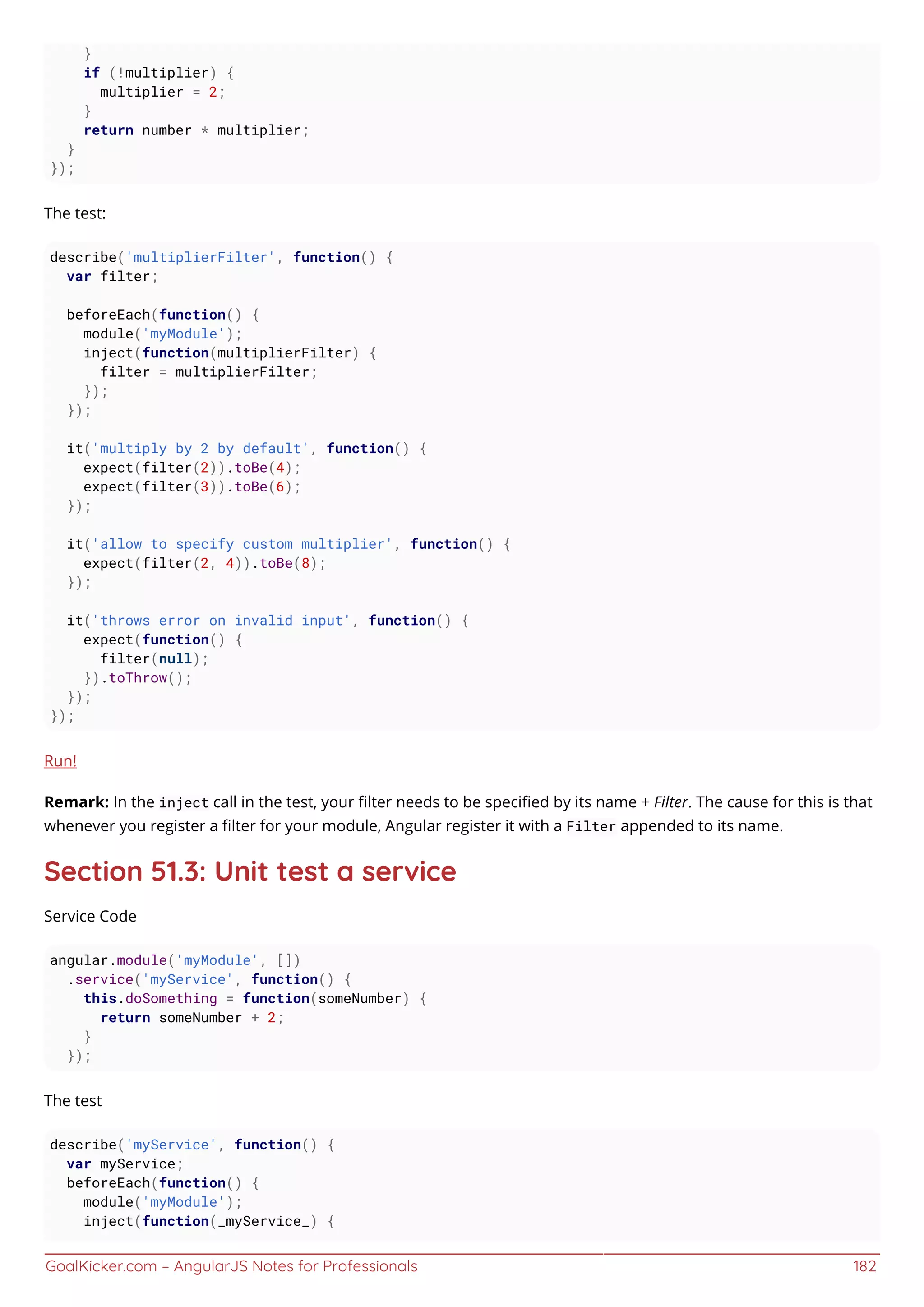 GoalKicker.com – AngularJS Notes for Professionals 182
}
if (!multiplier) {
multiplier = 2;
}
return number * multiplier;
}
});
The test:
describe('multiplierFilter', function() {
var filter;
beforeEach(function() {
module('myModule');
inject(function(multiplierFilter) {
filter = multiplierFilter;
});
});
it('multiply by 2 by default', function() {
expect(filter(2)).toBe(4);
expect(filter(3)).toBe(6);
});
it('allow to specify custom multiplier', function() {
expect(filter(2, 4)).toBe(8);
});
it('throws error on invalid input', function() {
expect(function() {
filter(null);
}).toThrow();
});
});
Run!
Remark: In the inject call in the test, your ﬁlter needs to be speciﬁed by its name + Filter. The cause for this is that
whenever you register a ﬁlter for your module, Angular register it with a Filter appended to its name.
Section 51.3: Unit test a service
Service Code
angular.module('myModule', [])
.service('myService', function() {
this.doSomething = function(someNumber) {
return someNumber + 2;
}
});
The test
describe('myService', function() {
var myService;
beforeEach(function() {
module('myModule');
inject(function(_myService_) {
 
