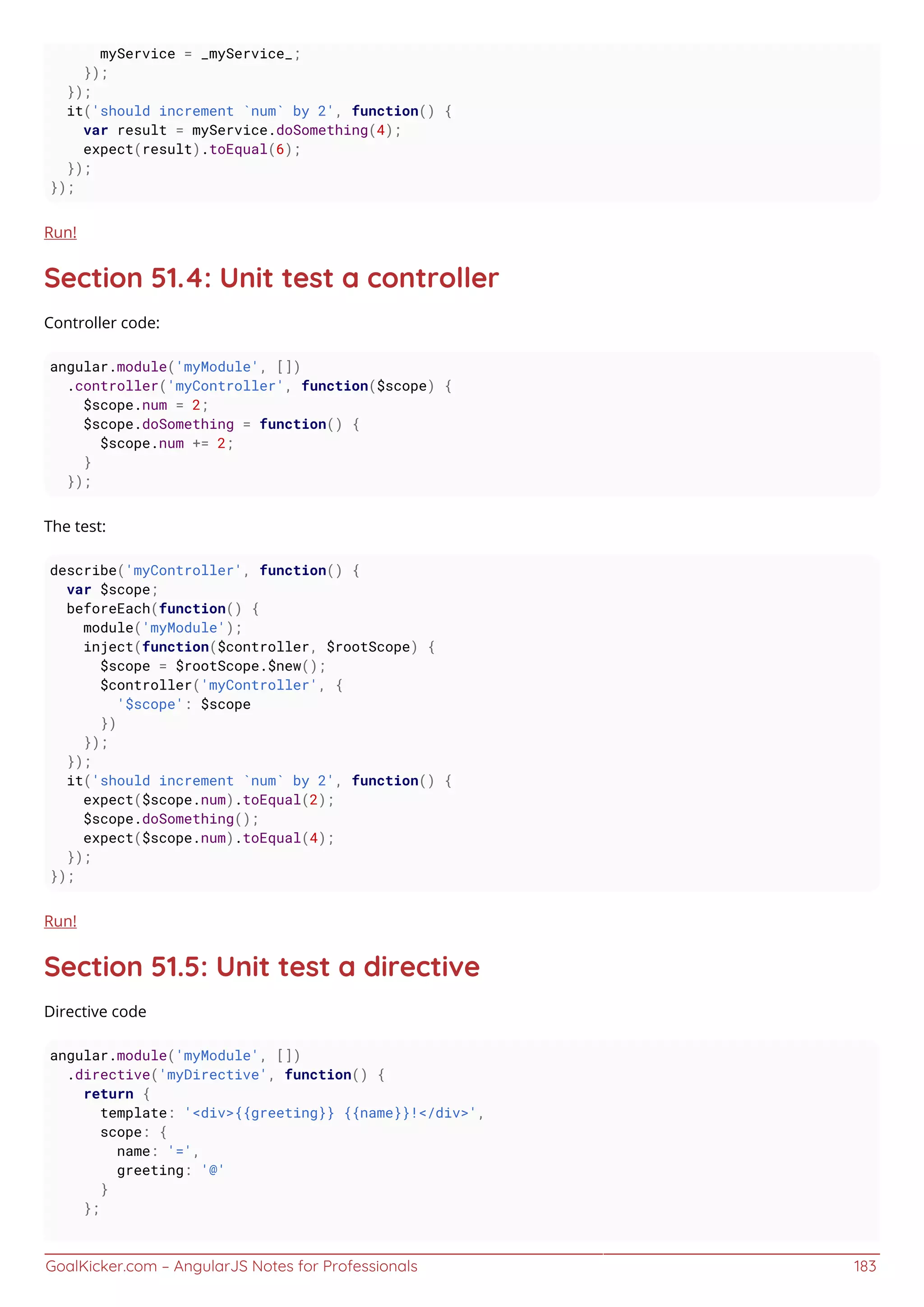 GoalKicker.com – AngularJS Notes for Professionals 183
myService = _myService_;
});
});
it('should increment `num` by 2', function() {
var result = myService.doSomething(4);
expect(result).toEqual(6);
});
});
Run!
Section 51.4: Unit test a controller
Controller code:
angular.module('myModule', [])
.controller('myController', function($scope) {
$scope.num = 2;
$scope.doSomething = function() {
$scope.num += 2;
}
});
The test:
describe('myController', function() {
var $scope;
beforeEach(function() {
module('myModule');
inject(function($controller, $rootScope) {
$scope = $rootScope.$new();
$controller('myController', {
'$scope': $scope
})
});
});
it('should increment `num` by 2', function() {
expect($scope.num).toEqual(2);
$scope.doSomething();
expect($scope.num).toEqual(4);
});
});
Run!
Section 51.5: Unit test a directive
Directive code
angular.module('myModule', [])
.directive('myDirective', function() {
return {
template: '<div>{{greeting}} {{name}}!</div>',
scope: {
name: '=',
greeting: '@'
}
};
 