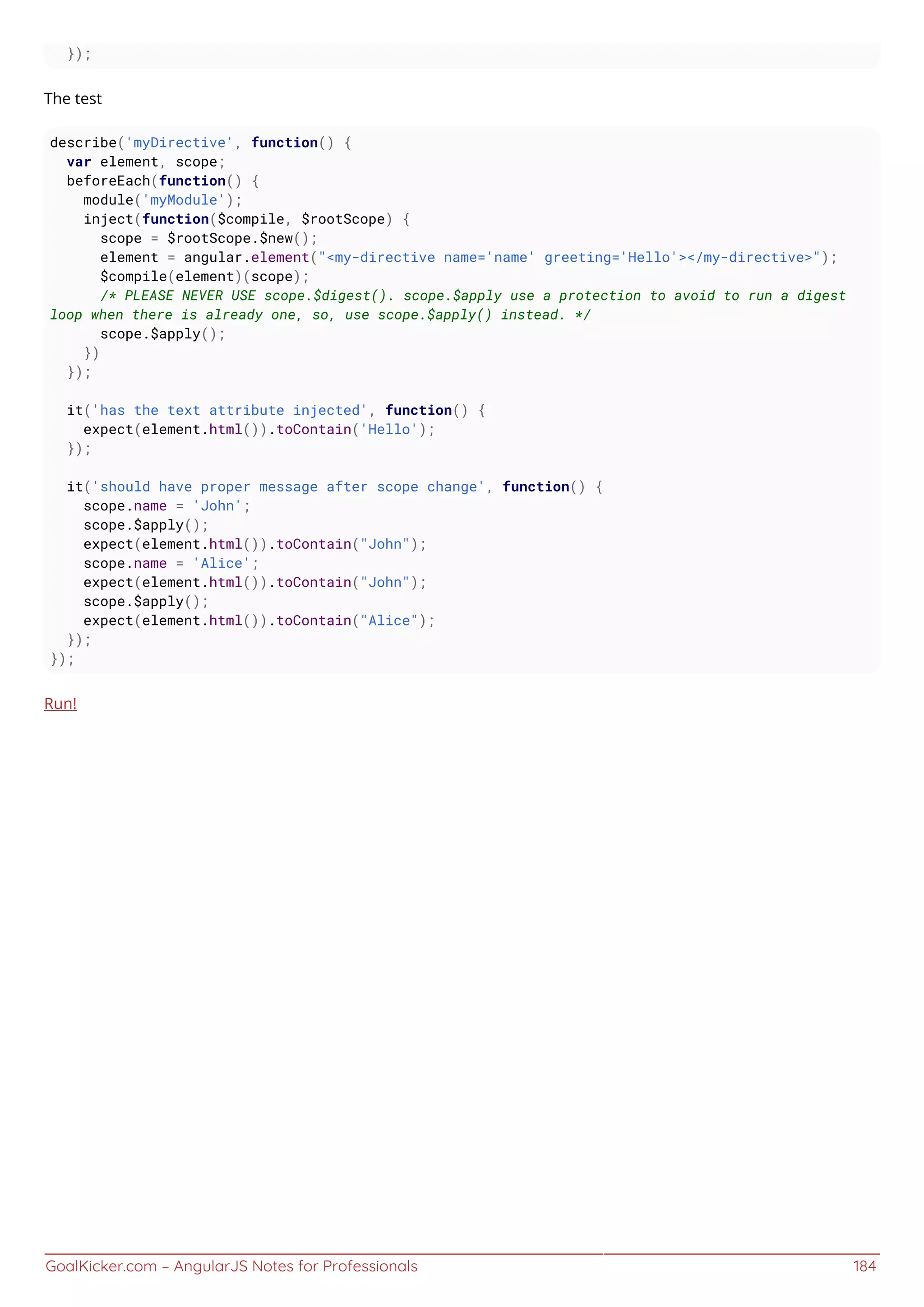 GoalKicker.com – AngularJS Notes for Professionals 184
});
The test
describe('myDirective', function() {
var element, scope;
beforeEach(function() {
module('myModule');
inject(function($compile, $rootScope) {
scope = $rootScope.$new();
element = angular.element("<my-directive name='name' greeting='Hello'></my-directive>");
$compile(element)(scope);
/* PLEASE NEVER USE scope.$digest(). scope.$apply use a protection to avoid to run a digest
loop when there is already one, so, use scope.$apply() instead. */
scope.$apply();
})
});
it('has the text attribute injected', function() {
expect(element.html()).toContain('Hello');
});
it('should have proper message after scope change', function() {
scope.name = 'John';
scope.$apply();
expect(element.html()).toContain("John");
scope.name = 'Alice';
expect(element.html()).toContain("John");
scope.$apply();
expect(element.html()).toContain("Alice");
});
});
Run!
 