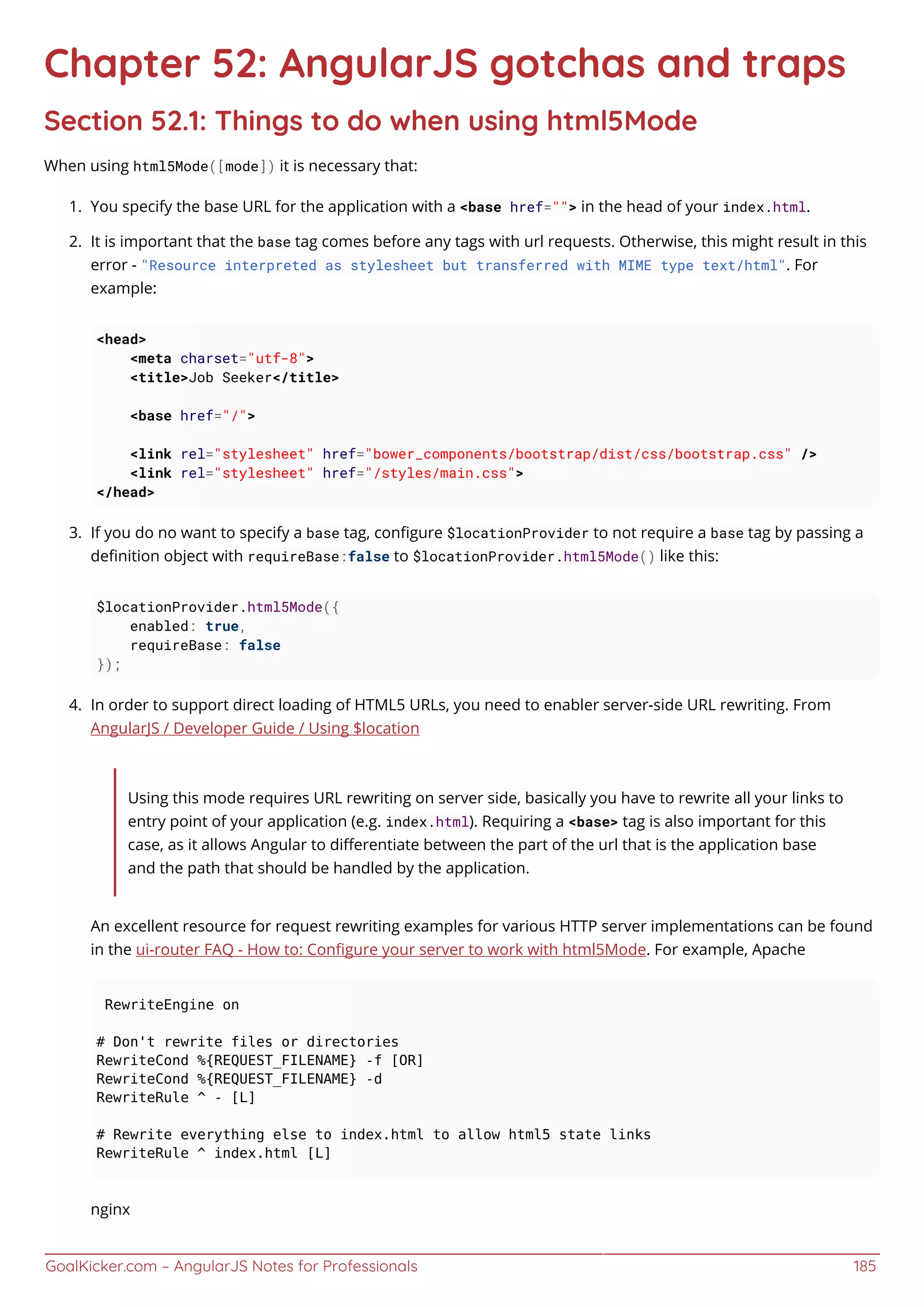 GoalKicker.com – AngularJS Notes for Professionals 185
Chapter 52: AngularJS gotchas and traps
Section 52.1: Things to do when using html5Mode
When using html5Mode([mode]) it is necessary that:
You specify the base URL for the application with a <base href=""> in the head of your index.html.1.
It is important that the base tag comes before any tags with url requests. Otherwise, this might result in this2.
error - "Resource interpreted as stylesheet but transferred with MIME type text/html". For
example:
<head>
<meta charset="utf-8">
<title>Job Seeker</title>
<base href="/">
<link rel="stylesheet" href="bower_components/bootstrap/dist/css/bootstrap.css" />
<link rel="stylesheet" href="/styles/main.css">
</head>
If you do no want to specify a base tag, conﬁgure $locationProvider to not require a base tag by passing a3.
deﬁnition object with requireBase:false to $locationProvider.html5Mode() like this:
$locationProvider.html5Mode({
enabled: true,
requireBase: false
});
In order to support direct loading of HTML5 URLs, you need to enabler server-side URL rewriting. From4.
AngularJS / Developer Guide / Using $location
Using this mode requires URL rewriting on server side, basically you have to rewrite all your links to
entry point of your application (e.g. index.html). Requiring a <base> tag is also important for this
case, as it allows Angular to diﬀerentiate between the part of the url that is the application base
and the path that should be handled by the application.
An excellent resource for request rewriting examples for various HTTP server implementations can be found
in the ui-router FAQ - How to: Conﬁgure your server to work with html5Mode. For example, Apache
RewriteEngine on
# Don't rewrite files or directories
RewriteCond %{REQUEST_FILENAME} -f [OR]
RewriteCond %{REQUEST_FILENAME} -d
RewriteRule ^ - [L]
# Rewrite everything else to index.html to allow html5 state links
RewriteRule ^ index.html [L]
nginx
 