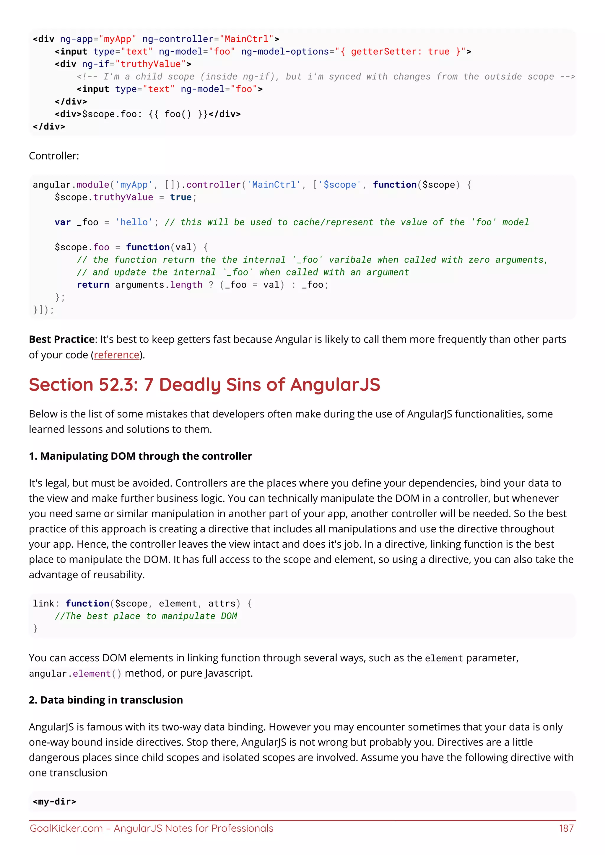 GoalKicker.com – AngularJS Notes for Professionals 187
<div ng-app="myApp" ng-controller="MainCtrl">
<input type="text" ng-model="foo" ng-model-options="{ getterSetter: true }">
<div ng-if="truthyValue">
<!-- I'm a child scope (inside ng-if), but i'm synced with changes from the outside scope -->
<input type="text" ng-model="foo">
</div>
<div>$scope.foo: {{ foo() }}</div>
</div>
Controller:
angular.module('myApp', []).controller('MainCtrl', ['$scope', function($scope) {
$scope.truthyValue = true;
var _foo = 'hello'; // this will be used to cache/represent the value of the 'foo' model
$scope.foo = function(val) {
// the function return the the internal '_foo' varibale when called with zero arguments,
// and update the internal `_foo` when called with an argument
return arguments.length ? (_foo = val) : _foo;
};
}]);
Best Practice: It's best to keep getters fast because Angular is likely to call them more frequently than other parts
of your code (reference).
Section 52.3: 7 Deadly Sins of AngularJS
Below is the list of some mistakes that developers often make during the use of AngularJS functionalities, some
learned lessons and solutions to them.
1. Manipulating DOM through the controller
It's legal, but must be avoided. Controllers are the places where you deﬁne your dependencies, bind your data to
the view and make further business logic. You can technically manipulate the DOM in a controller, but whenever
you need same or similar manipulation in another part of your app, another controller will be needed. So the best
practice of this approach is creating a directive that includes all manipulations and use the directive throughout
your app. Hence, the controller leaves the view intact and does it's job. In a directive, linking function is the best
place to manipulate the DOM. It has full access to the scope and element, so using a directive, you can also take the
advantage of reusability.
link: function($scope, element, attrs) {
//The best place to manipulate DOM
}
You can access DOM elements in linking function through several ways, such as the element parameter,
angular.element() method, or pure Javascript.
2. Data binding in transclusion
AngularJS is famous with its two-way data binding. However you may encounter sometimes that your data is only
one-way bound inside directives. Stop there, AngularJS is not wrong but probably you. Directives are a little
dangerous places since child scopes and isolated scopes are involved. Assume you have the following directive with
one transclusion
<my-dir>
 
