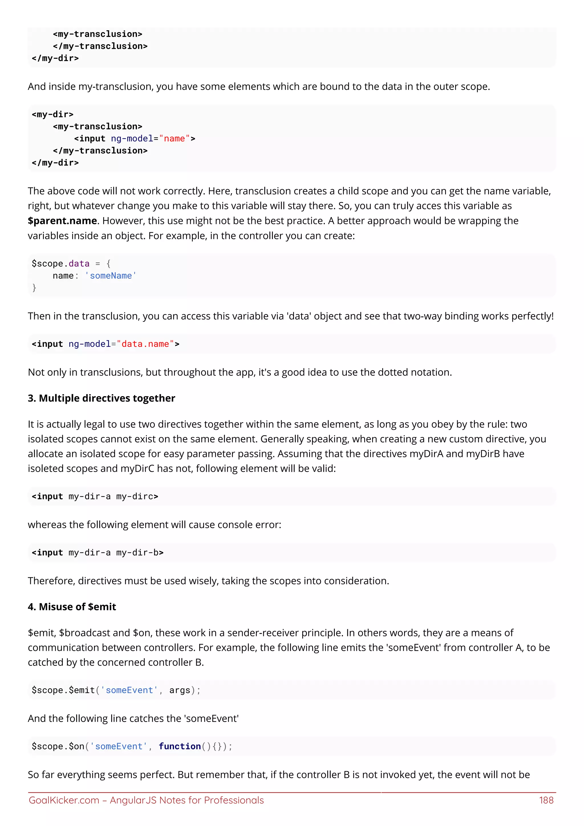 GoalKicker.com – AngularJS Notes for Professionals 188
<my-transclusion>
</my-transclusion>
</my-dir>
And inside my-transclusion, you have some elements which are bound to the data in the outer scope.
<my-dir>
<my-transclusion>
<input ng-model="name">
</my-transclusion>
</my-dir>
The above code will not work correctly. Here, transclusion creates a child scope and you can get the name variable,
right, but whatever change you make to this variable will stay there. So, you can truly acces this variable as
$parent.name. However, this use might not be the best practice. A better approach would be wrapping the
variables inside an object. For example, in the controller you can create:
$scope.data = {
name: 'someName'
}
Then in the transclusion, you can access this variable via 'data' object and see that two-way binding works perfectly!
<input ng-model="data.name">
Not only in transclusions, but throughout the app, it's a good idea to use the dotted notation.
3. Multiple directives together
It is actually legal to use two directives together within the same element, as long as you obey by the rule: two
isolated scopes cannot exist on the same element. Generally speaking, when creating a new custom directive, you
allocate an isolated scope for easy parameter passing. Assuming that the directives myDirA and myDirB have
isoleted scopes and myDirC has not, following element will be valid:
<input my-dir-a my-dirc>
whereas the following element will cause console error:
<input my-dir-a my-dir-b>
Therefore, directives must be used wisely, taking the scopes into consideration.
4. Misuse of $emit
$emit, $broadcast and $on, these work in a sender-receiver principle. In others words, they are a means of
communication between controllers. For example, the following line emits the 'someEvent' from controller A, to be
catched by the concerned controller B.
$scope.$emit('someEvent', args);
And the following line catches the 'someEvent'
$scope.$on('someEvent', function(){});
So far everything seems perfect. But remember that, if the controller B is not invoked yet, the event will not be
 