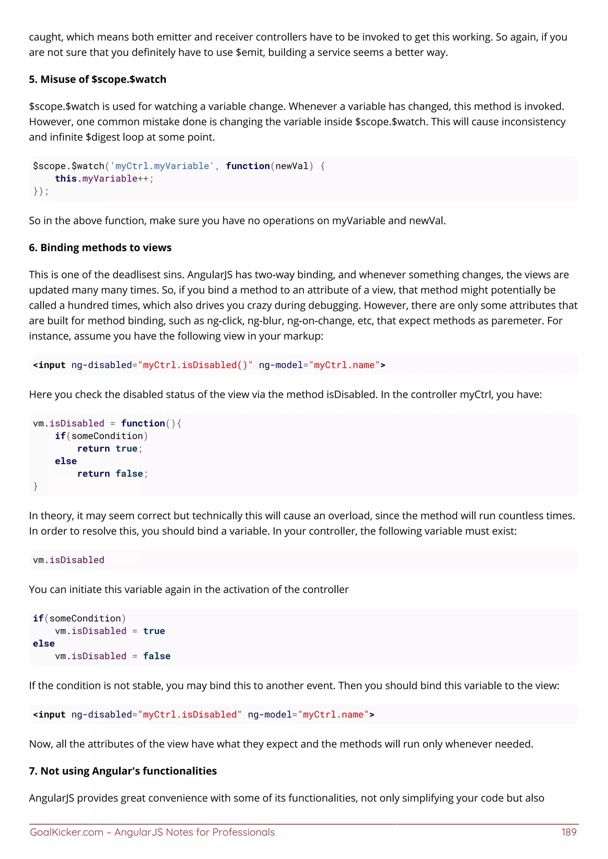 GoalKicker.com – AngularJS Notes for Professionals 189
caught, which means both emitter and receiver controllers have to be invoked to get this working. So again, if you
are not sure that you deﬁnitely have to use $emit, building a service seems a better way.
5. Misuse of $scope.$watch
$scope.$watch is used for watching a variable change. Whenever a variable has changed, this method is invoked.
However, one common mistake done is changing the variable inside $scope.$watch. This will cause inconsistency
and inﬁnite $digest loop at some point.
$scope.$watch('myCtrl.myVariable', function(newVal) {
this.myVariable++;
});
So in the above function, make sure you have no operations on myVariable and newVal.
6. Binding methods to views
This is one of the deadlisest sins. AngularJS has two-way binding, and whenever something changes, the views are
updated many many times. So, if you bind a method to an attribute of a view, that method might potentially be
called a hundred times, which also drives you crazy during debugging. However, there are only some attributes that
are built for method binding, such as ng-click, ng-blur, ng-on-change, etc, that expect methods as paremeter. For
instance, assume you have the following view in your markup:
<input ng-disabled="myCtrl.isDisabled()" ng-model="myCtrl.name">
Here you check the disabled status of the view via the method isDisabled. In the controller myCtrl, you have:
vm.isDisabled = function(){
if(someCondition)
return true;
else
return false;
}
In theory, it may seem correct but technically this will cause an overload, since the method will run countless times.
In order to resolve this, you should bind a variable. In your controller, the following variable must exist:
vm.isDisabled
You can initiate this variable again in the activation of the controller
if(someCondition)
vm.isDisabled = true
else
vm.isDisabled = false
If the condition is not stable, you may bind this to another event. Then you should bind this variable to the view:
<input ng-disabled="myCtrl.isDisabled" ng-model="myCtrl.name">
Now, all the attributes of the view have what they expect and the methods will run only whenever needed.
7. Not using Angular's functionalities
AngularJS provides great convenience with some of its functionalities, not only simplifying your code but also
 