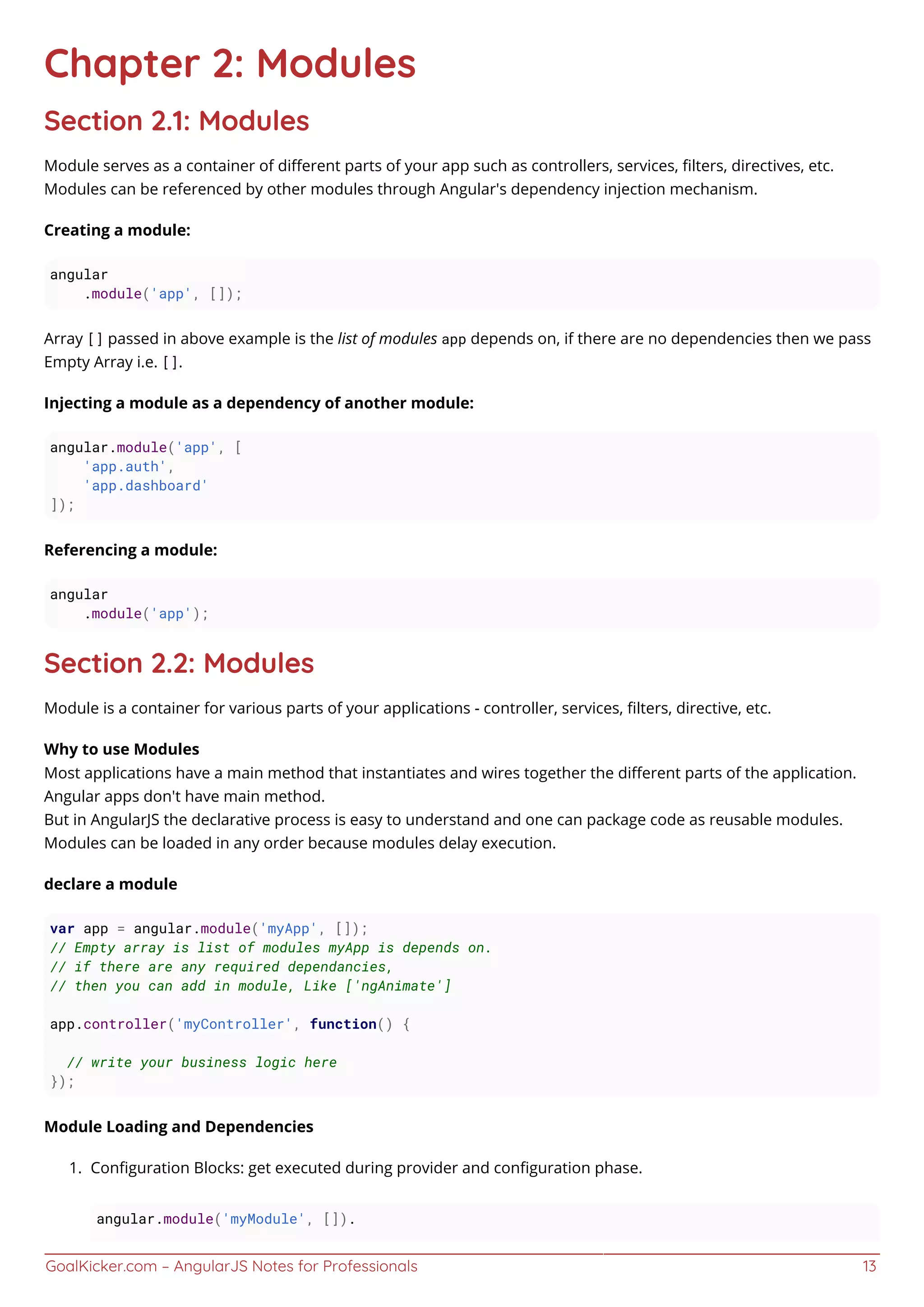 GoalKicker.com – AngularJS Notes for Professionals 13
Chapter 2: Modules
Section 2.1: Modules
Module serves as a container of diﬀerent parts of your app such as controllers, services, ﬁlters, directives, etc.
Modules can be referenced by other modules through Angular's dependency injection mechanism.
Creating a module:
angular
.module('app', []);
Array [] passed in above example is the list of modules app depends on, if there are no dependencies then we pass
Empty Array i.e. [].
Injecting a module as a dependency of another module:
angular.module('app', [
'app.auth',
'app.dashboard'
]);
Referencing a module:
angular
.module('app');
Section 2.2: Modules
Module is a container for various parts of your applications - controller, services, ﬁlters, directive, etc.
Why to use Modules
Most applications have a main method that instantiates and wires together the diﬀerent parts of the application.
Angular apps don't have main method.
But in AngularJS the declarative process is easy to understand and one can package code as reusable modules.
Modules can be loaded in any order because modules delay execution.
declare a module
var app = angular.module('myApp', []);
// Empty array is list of modules myApp is depends on.
// if there are any required dependancies,
// then you can add in module, Like ['ngAnimate']
app.controller('myController', function() {
// write your business logic here
});
Module Loading and Dependencies
Conﬁguration Blocks: get executed during provider and conﬁguration phase.1.
angular.module('myModule', []).
 