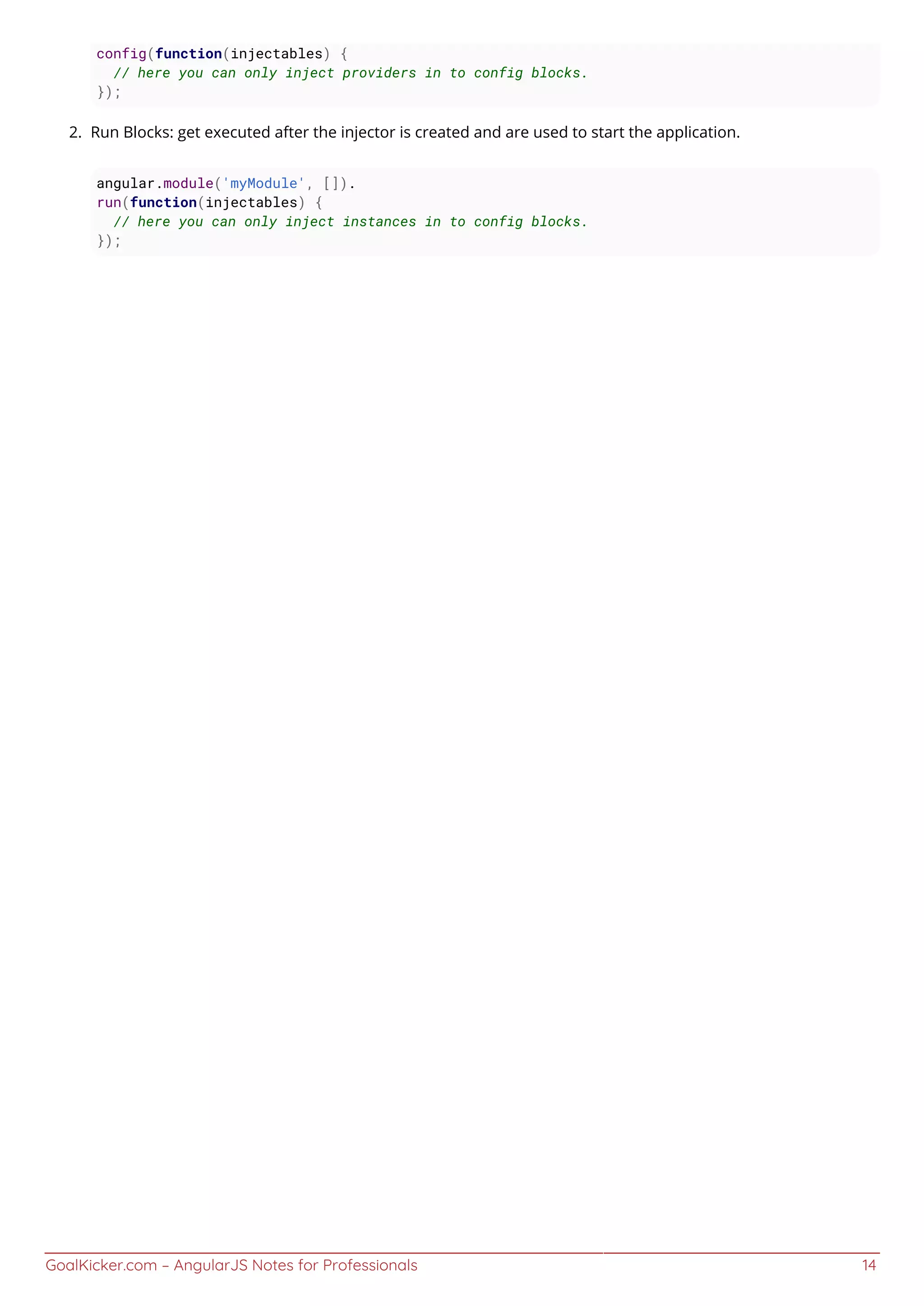 GoalKicker.com – AngularJS Notes for Professionals 14
config(function(injectables) {
// here you can only inject providers in to config blocks.
});
Run Blocks: get executed after the injector is created and are used to start the application.2.
angular.module('myModule', []).
run(function(injectables) {
// here you can only inject instances in to config blocks.
});
 