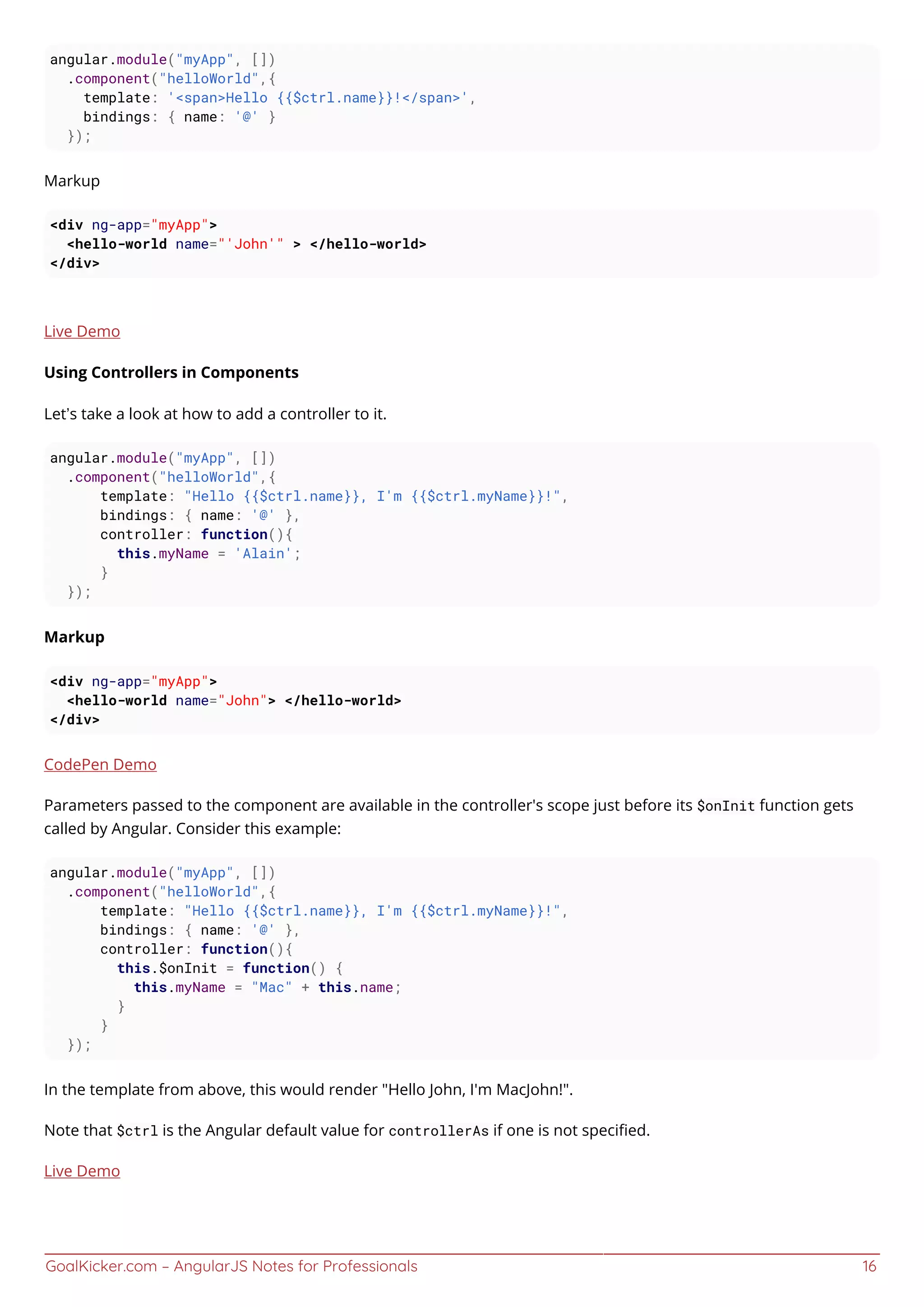 GoalKicker.com – AngularJS Notes for Professionals 16
angular.module("myApp", [])
.component("helloWorld",{
template: '<span>Hello {{$ctrl.name}}!</span>',
bindings: { name: '@' }
});
Markup
<div ng-app="myApp">
<hello-world name="'John'" > </hello-world>
</div>
Live Demo
Using Controllers in Components
Let’s take a look at how to add a controller to it.
angular.module("myApp", [])
.component("helloWorld",{
template: "Hello {{$ctrl.name}}, I'm {{$ctrl.myName}}!",
bindings: { name: '@' },
controller: function(){
this.myName = 'Alain';
}
});
Markup
<div ng-app="myApp">
<hello-world name="John"> </hello-world>
</div>
CodePen Demo
Parameters passed to the component are available in the controller's scope just before its $onInit function gets
called by Angular. Consider this example:
angular.module("myApp", [])
.component("helloWorld",{
template: "Hello {{$ctrl.name}}, I'm {{$ctrl.myName}}!",
bindings: { name: '@' },
controller: function(){
this.$onInit = function() {
this.myName = "Mac" + this.name;
}
}
});
In the template from above, this would render "Hello John, I'm MacJohn!".
Note that $ctrl is the Angular default value for controllerAs if one is not speciﬁed.
Live Demo
 