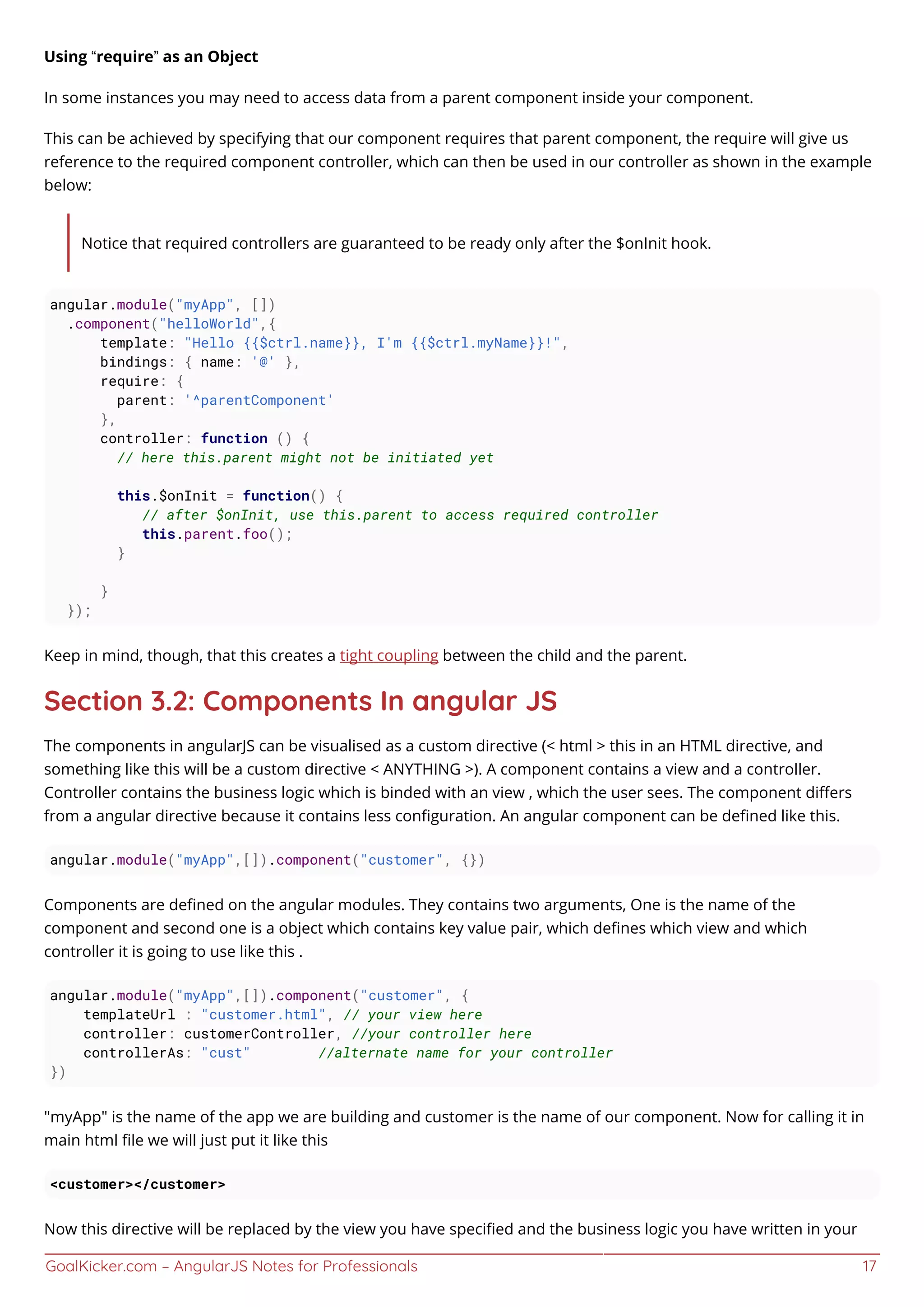 GoalKicker.com – AngularJS Notes for Professionals 17
Using “require” as an Object
In some instances you may need to access data from a parent component inside your component.
This can be achieved by specifying that our component requires that parent component, the require will give us
reference to the required component controller, which can then be used in our controller as shown in the example
below:
Notice that required controllers are guaranteed to be ready only after the $onInit hook.
angular.module("myApp", [])
.component("helloWorld",{
template: "Hello {{$ctrl.name}}, I'm {{$ctrl.myName}}!",
bindings: { name: '@' },
require: {
parent: '^parentComponent'
},
controller: function () {
// here this.parent might not be initiated yet
this.$onInit = function() {
// after $onInit, use this.parent to access required controller
this.parent.foo();
}
}
});
Keep in mind, though, that this creates a tight coupling between the child and the parent.
Section 3.2: Components In angular JS
The components in angularJS can be visualised as a custom directive (< html > this in an HTML directive, and
something like this will be a custom directive < ANYTHING >). A component contains a view and a controller.
Controller contains the business logic which is binded with an view , which the user sees. The component diﬀers
from a angular directive because it contains less conﬁguration. An angular component can be deﬁned like this.
angular.module("myApp",[]).component("customer", {})
Components are deﬁned on the angular modules. They contains two arguments, One is the name of the
component and second one is a object which contains key value pair, which deﬁnes which view and which
controller it is going to use like this .
angular.module("myApp",[]).component("customer", {
templateUrl : "customer.html", // your view here
controller: customerController, //your controller here
controllerAs: "cust" //alternate name for your controller
})
"myApp" is the name of the app we are building and customer is the name of our component. Now for calling it in
main html ﬁle we will just put it like this
<customer></customer>
Now this directive will be replaced by the view you have speciﬁed and the business logic you have written in your
 