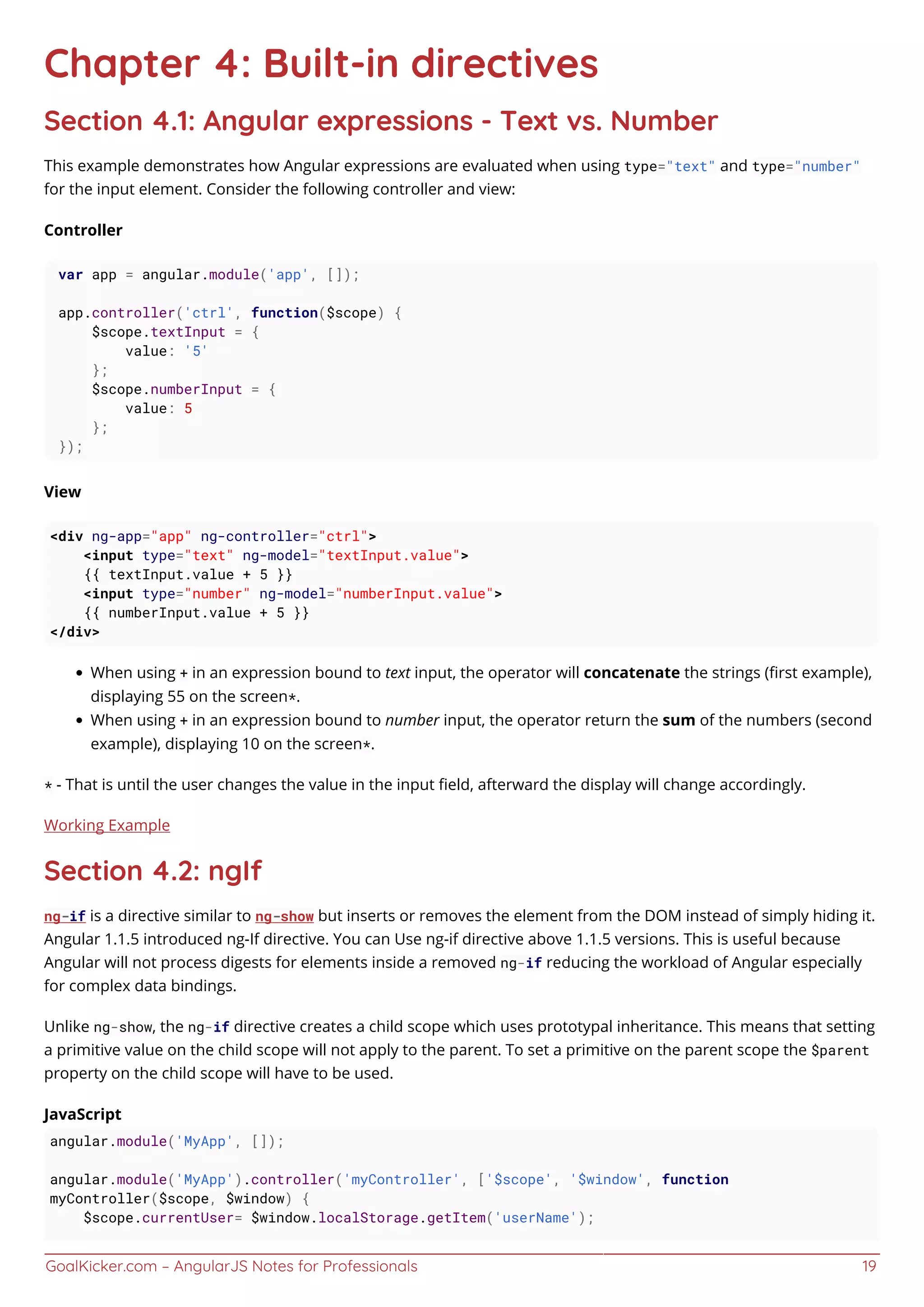 GoalKicker.com – AngularJS Notes for Professionals 19
Chapter 4: Built-in directives
Section 4.1: Angular expressions - Text vs. Number
This example demonstrates how Angular expressions are evaluated when using type="text" and type="number"
for the input element. Consider the following controller and view:
Controller
var app = angular.module('app', []);
app.controller('ctrl', function($scope) {
$scope.textInput = {
value: '5'
};
$scope.numberInput = {
value: 5
};
});
View
<div ng-app="app" ng-controller="ctrl">
<input type="text" ng-model="textInput.value">
{{ textInput.value + 5 }}
<input type="number" ng-model="numberInput.value">
{{ numberInput.value + 5 }}
</div>
When using + in an expression bound to text input, the operator will concatenate the strings (ﬁrst example),
displaying 55 on the screen*.
When using + in an expression bound to number input, the operator return the sum of the numbers (second
example), displaying 10 on the screen*.
* - That is until the user changes the value in the input ﬁeld, afterward the display will change accordingly.
Working Example
Section 4.2: ngIf
ng-if is a directive similar to ng-show but inserts or removes the element from the DOM instead of simply hiding it.
Angular 1.1.5 introduced ng-If directive. You can Use ng-if directive above 1.1.5 versions. This is useful because
Angular will not process digests for elements inside a removed ng-if reducing the workload of Angular especially
for complex data bindings.
Unlike ng-show, the ng-if directive creates a child scope which uses prototypal inheritance. This means that setting
a primitive value on the child scope will not apply to the parent. To set a primitive on the parent scope the $parent
property on the child scope will have to be used.
JavaScript
angular.module('MyApp', []);
angular.module('MyApp').controller('myController', ['$scope', '$window', function
myController($scope, $window) {
$scope.currentUser= $window.localStorage.getItem('userName');
 