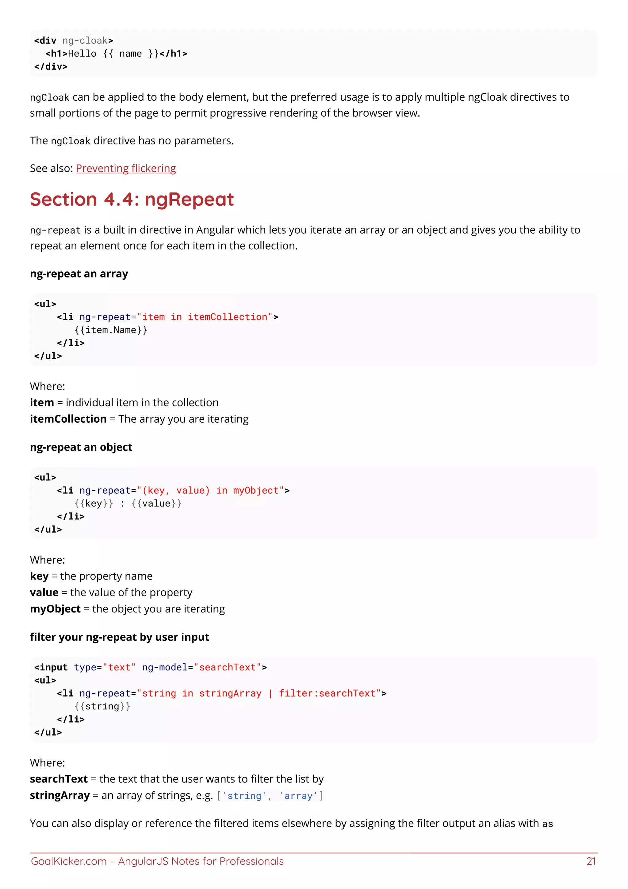 GoalKicker.com – AngularJS Notes for Professionals 21
<div ng-cloak>
<h1>Hello {{ name }}</h1>
</div>
ngCloak can be applied to the body element, but the preferred usage is to apply multiple ngCloak directives to
small portions of the page to permit progressive rendering of the browser view.
The ngCloak directive has no parameters.
See also: Preventing ﬂickering
Section 4.4: ngRepeat
ng-repeat is a built in directive in Angular which lets you iterate an array or an object and gives you the ability to
repeat an element once for each item in the collection.
ng-repeat an array
<ul>
<li ng-repeat="item in itemCollection">
{{item.Name}}
</li>
</ul>
Where:
item = individual item in the collection
itemCollection = The array you are iterating
ng-repeat an object
<ul>
<li ng-repeat="(key, value) in myObject">
{{key}} : {{value}}
</li>
</ul>
Where:
key = the property name
value = the value of the property
myObject = the object you are iterating
ﬁlter your ng-repeat by user input
<input type="text" ng-model="searchText">
<ul>
<li ng-repeat="string in stringArray | filter:searchText">
{{string}}
</li>
</ul>
Where:
searchText = the text that the user wants to ﬁlter the list by
stringArray = an array of strings, e.g. ['string', 'array']
You can also display or reference the ﬁltered items elsewhere by assigning the ﬁlter output an alias with as
 