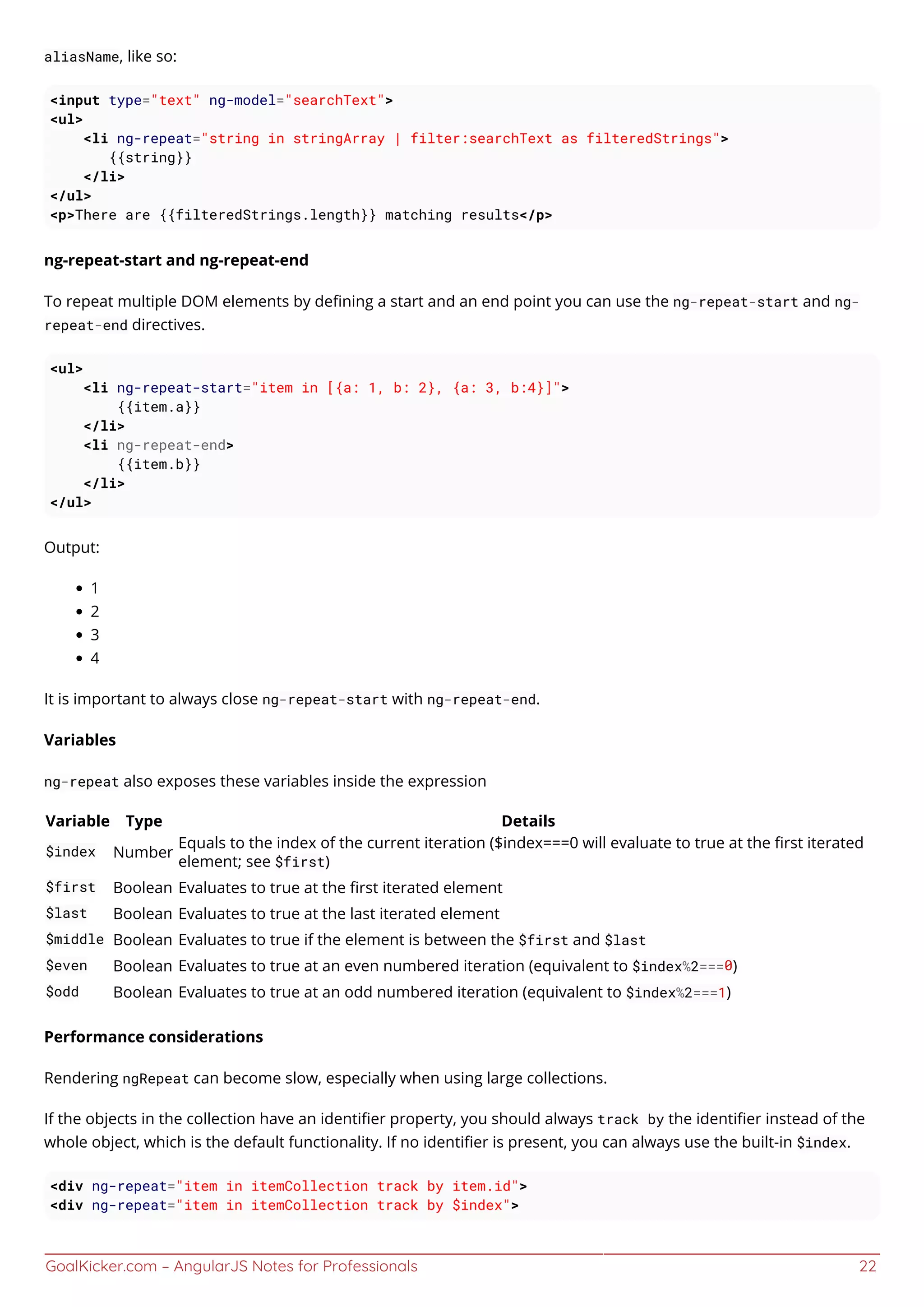 GoalKicker.com – AngularJS Notes for Professionals 22
aliasName, like so:
<input type="text" ng-model="searchText">
<ul>
<li ng-repeat="string in stringArray | filter:searchText as filteredStrings">
{{string}}
</li>
</ul>
<p>There are {{filteredStrings.length}} matching results</p>
ng-repeat-start and ng-repeat-end
To repeat multiple DOM elements by deﬁning a start and an end point you can use the ng-repeat-start and ng-
repeat-end directives.
<ul>
<li ng-repeat-start="item in [{a: 1, b: 2}, {a: 3, b:4}]">
{{item.a}}
</li>
<li ng-repeat-end>
{{item.b}}
</li>
</ul>
Output:
1
2
3
4
It is important to always close ng-repeat-start with ng-repeat-end.
Variables
ng-repeat also exposes these variables inside the expression
Variable Type Details
$index Number
Equals to the index of the current iteration ($index===0 will evaluate to true at the ﬁrst iterated
element; see $first)
$first Boolean Evaluates to true at the ﬁrst iterated element
$last Boolean Evaluates to true at the last iterated element
$middle Boolean Evaluates to true if the element is between the $first and $last
$even Boolean Evaluates to true at an even numbered iteration (equivalent to $index%2===0)
$odd Boolean Evaluates to true at an odd numbered iteration (equivalent to $index%2===1)
Performance considerations
Rendering ngRepeat can become slow, especially when using large collections.
If the objects in the collection have an identiﬁer property, you should always track by the identiﬁer instead of the
whole object, which is the default functionality. If no identiﬁer is present, you can always use the built-in $index.
<div ng-repeat="item in itemCollection track by item.id">
<div ng-repeat="item in itemCollection track by $index">
 