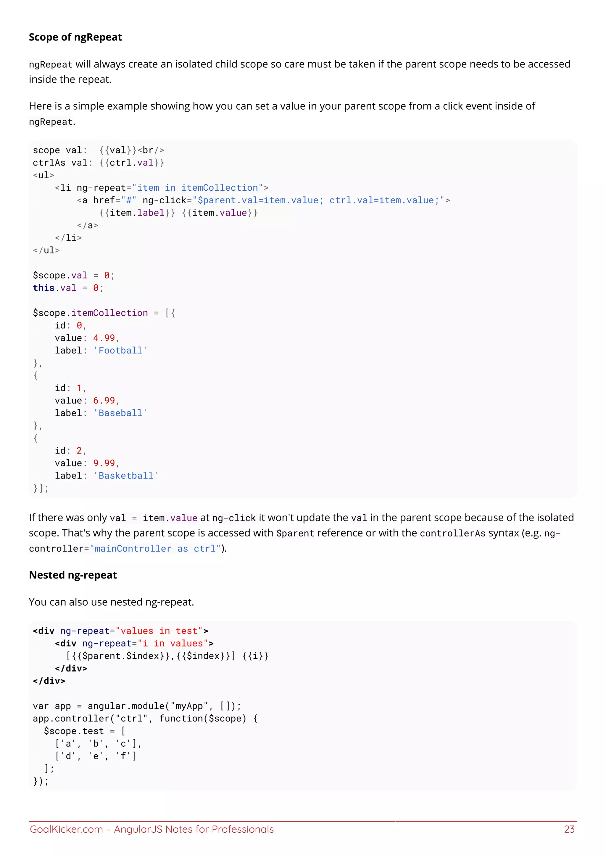 GoalKicker.com – AngularJS Notes for Professionals 23
Scope of ngRepeat
ngRepeat will always create an isolated child scope so care must be taken if the parent scope needs to be accessed
inside the repeat.
Here is a simple example showing how you can set a value in your parent scope from a click event inside of
ngRepeat.
scope val: {{val}}<br/>
ctrlAs val: {{ctrl.val}}
<ul>
<li ng-repeat="item in itemCollection">
<a href="#" ng-click="$parent.val=item.value; ctrl.val=item.value;">
{{item.label}} {{item.value}}
</a>
</li>
</ul>
$scope.val = 0;
this.val = 0;
$scope.itemCollection = [{
id: 0,
value: 4.99,
label: 'Football'
},
{
id: 1,
value: 6.99,
label: 'Baseball'
},
{
id: 2,
value: 9.99,
label: 'Basketball'
}];
If there was only val = item.value at ng-click it won't update the val in the parent scope because of the isolated
scope. That's why the parent scope is accessed with $parent reference or with the controllerAs syntax (e.g. ng-
controller="mainController as ctrl").
Nested ng-repeat
You can also use nested ng-repeat.
<div ng-repeat="values in test">
<div ng-repeat="i in values">
[{{$parent.$index}},{{$index}}] {{i}}
</div>
</div>
var app = angular.module("myApp", []);
app.controller("ctrl", function($scope) {
$scope.test = [
['a', 'b', 'c'],
['d', 'e', 'f']
];
});
 
