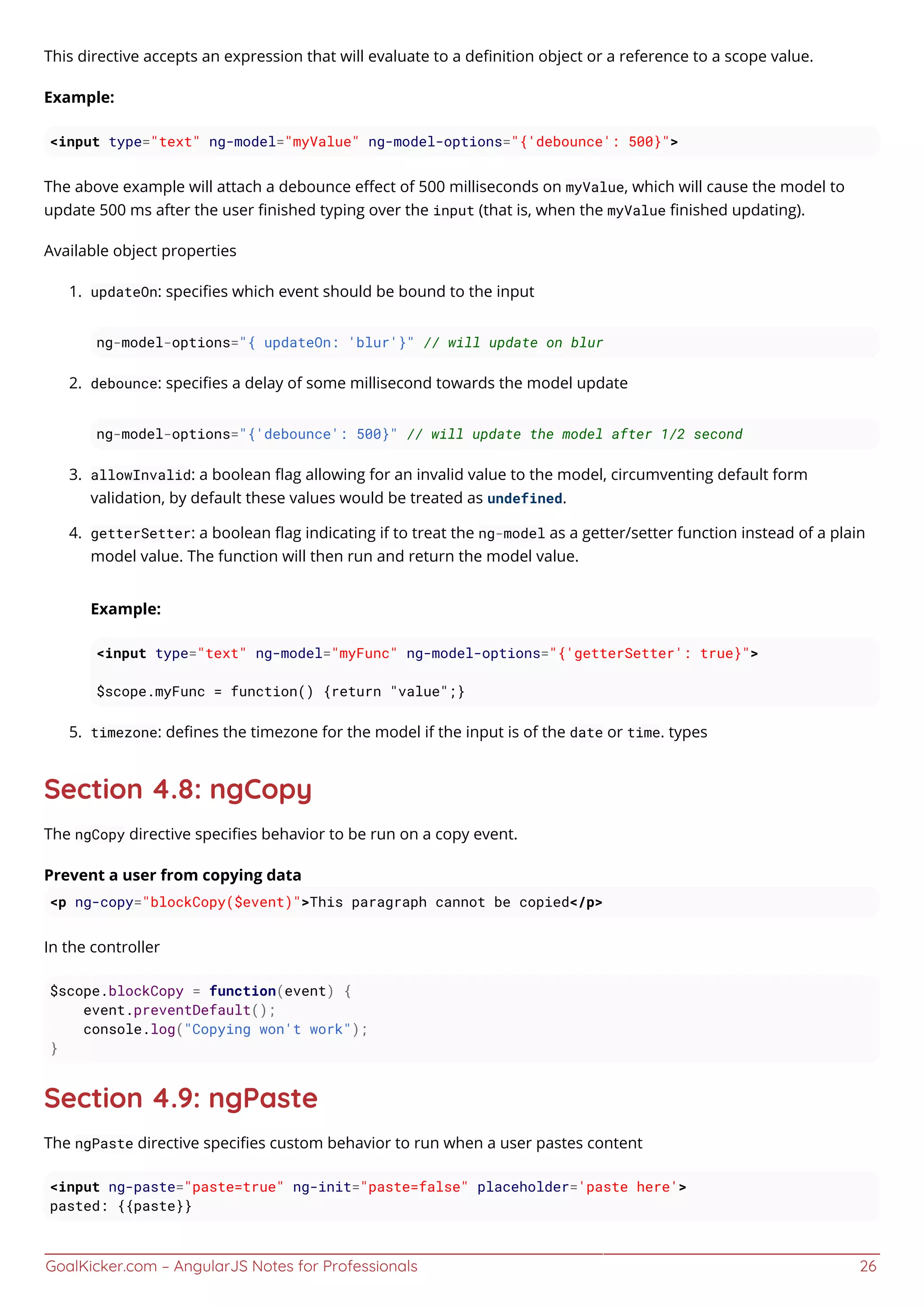 GoalKicker.com – AngularJS Notes for Professionals 26
This directive accepts an expression that will evaluate to a deﬁnition object or a reference to a scope value.
Example:
<input type="text" ng-model="myValue" ng-model-options="{'debounce': 500}">
The above example will attach a debounce eﬀect of 500 milliseconds on myValue, which will cause the model to
update 500 ms after the user ﬁnished typing over the input (that is, when the myValue ﬁnished updating).
Available object properties
updateOn: speciﬁes which event should be bound to the input1.
ng-model-options="{ updateOn: 'blur'}" // will update on blur
debounce: speciﬁes a delay of some millisecond towards the model update2.
ng-model-options="{'debounce': 500}" // will update the model after 1/2 second
allowInvalid: a boolean ﬂag allowing for an invalid value to the model, circumventing default form3.
validation, by default these values would be treated as undefined.
getterSetter: a boolean ﬂag indicating if to treat the ng-model as a getter/setter function instead of a plain4.
model value. The function will then run and return the model value.
Example:
<input type="text" ng-model="myFunc" ng-model-options="{'getterSetter': true}">
$scope.myFunc = function() {return "value";}
timezone: deﬁnes the timezone for the model if the input is of the date or time. types5.
Section 4.8: ngCopy
The ngCopy directive speciﬁes behavior to be run on a copy event.
Prevent a user from copying data
<p ng-copy="blockCopy($event)">This paragraph cannot be copied</p>
In the controller
$scope.blockCopy = function(event) {
event.preventDefault();
console.log("Copying won't work");
}
Section 4.9: ngPaste
The ngPaste directive speciﬁes custom behavior to run when a user pastes content
<input ng-paste="paste=true" ng-init="paste=false" placeholder='paste here'>
pasted: {{paste}}
 