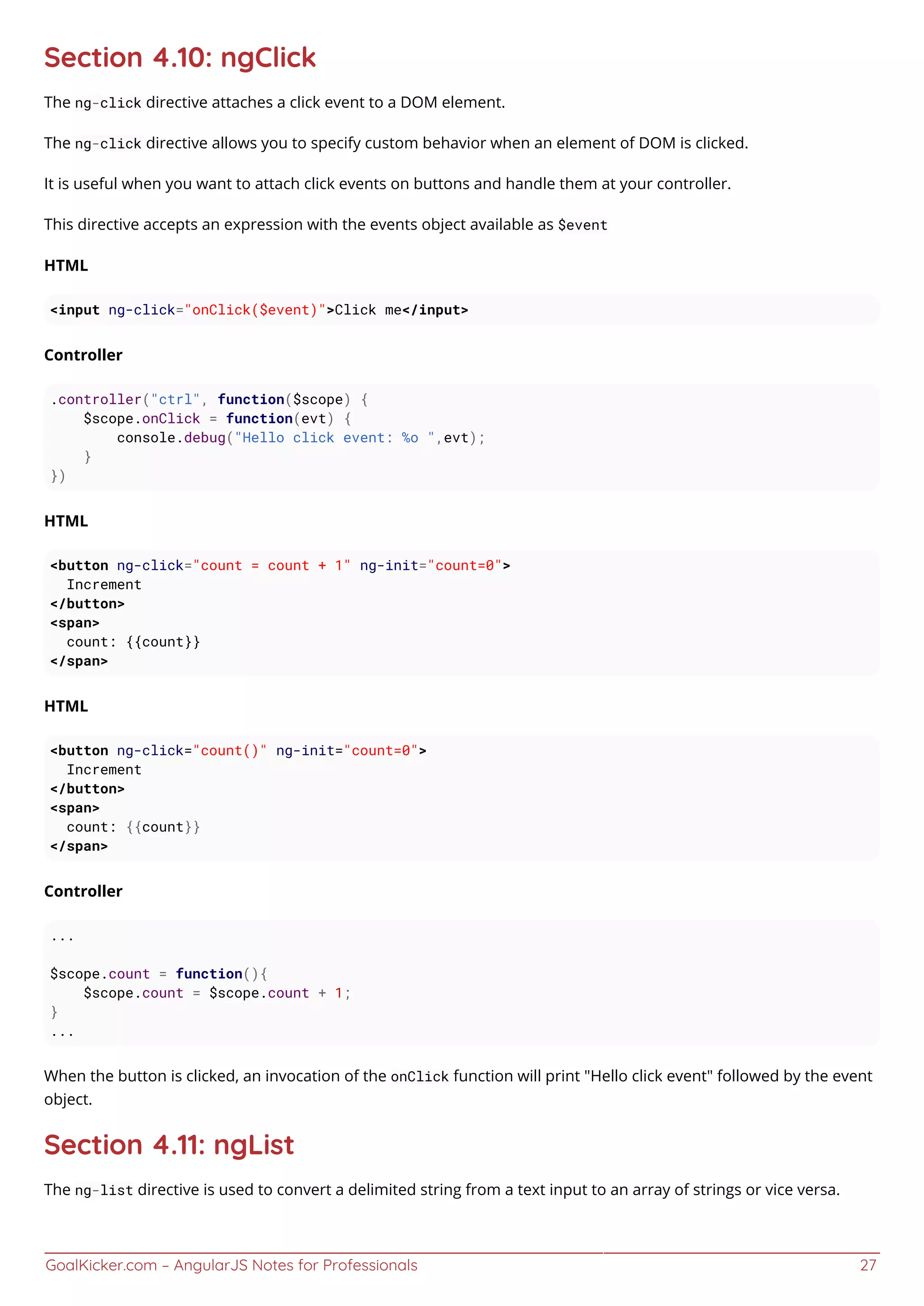 GoalKicker.com – AngularJS Notes for Professionals 27
Section 4.10: ngClick
The ng-click directive attaches a click event to a DOM element.
The ng-click directive allows you to specify custom behavior when an element of DOM is clicked.
It is useful when you want to attach click events on buttons and handle them at your controller.
This directive accepts an expression with the events object available as $event
HTML
<input ng-click="onClick($event)">Click me</input>
Controller
.controller("ctrl", function($scope) {
$scope.onClick = function(evt) {
console.debug("Hello click event: %o ",evt);
}
})
HTML
<button ng-click="count = count + 1" ng-init="count=0">
Increment
</button>
<span>
count: {{count}}
</span>
HTML
<button ng-click="count()" ng-init="count=0">
Increment
</button>
<span>
count: {{count}}
</span>
Controller
...
$scope.count = function(){
$scope.count = $scope.count + 1;
}
...
When the button is clicked, an invocation of the onClick function will print "Hello click event" followed by the event
object.
Section 4.11: ngList
The ng-list directive is used to convert a delimited string from a text input to an array of strings or vice versa.
 