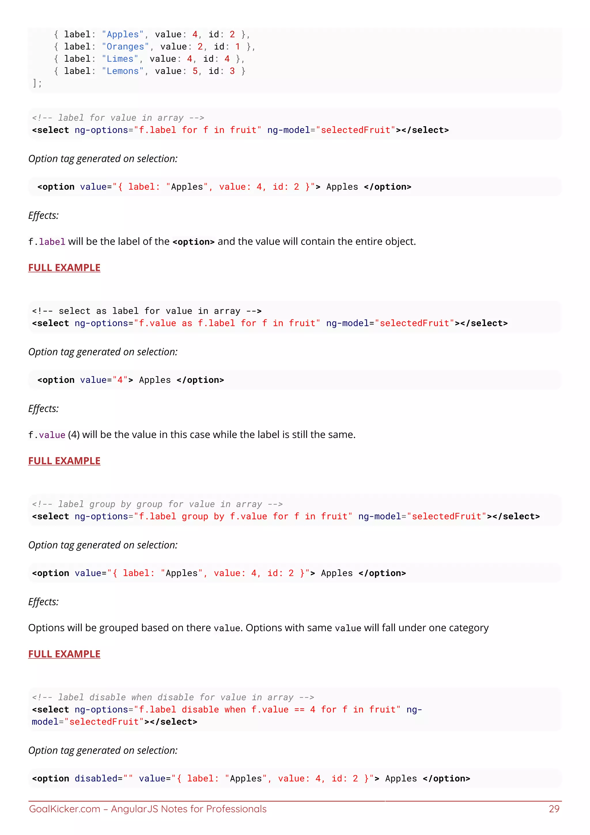 GoalKicker.com – AngularJS Notes for Professionals 29
{ label: "Apples", value: 4, id: 2 },
{ label: "Oranges", value: 2, id: 1 },
{ label: "Limes", value: 4, id: 4 },
{ label: "Lemons", value: 5, id: 3 }
];
<!-- label for value in array -->
<select ng-options="f.label for f in fruit" ng-model="selectedFruit"></select>
Option tag generated on selection:
<option value="{ label: "Apples", value: 4, id: 2 }"> Apples </option>
Eﬀects:
f.label will be the label of the <option> and the value will contain the entire object.
FULL EXAMPLE
<!-- select as label for value in array -->
<select ng-options="f.value as f.label for f in fruit" ng-model="selectedFruit"></select>
Option tag generated on selection:
<option value="4"> Apples </option>
Eﬀects:
f.value (4) will be the value in this case while the label is still the same.
FULL EXAMPLE
<!-- label group by group for value in array -->
<select ng-options="f.label group by f.value for f in fruit" ng-model="selectedFruit"></select>
Option tag generated on selection:
<option value="{ label: "Apples", value: 4, id: 2 }"> Apples </option>
Eﬀects:
Options will be grouped based on there value. Options with same value will fall under one category
FULL EXAMPLE
<!-- label disable when disable for value in array -->
<select ng-options="f.label disable when f.value == 4 for f in fruit" ng-
model="selectedFruit"></select>
Option tag generated on selection:
<option disabled="" value="{ label: "Apples", value: 4, id: 2 }"> Apples </option>
 