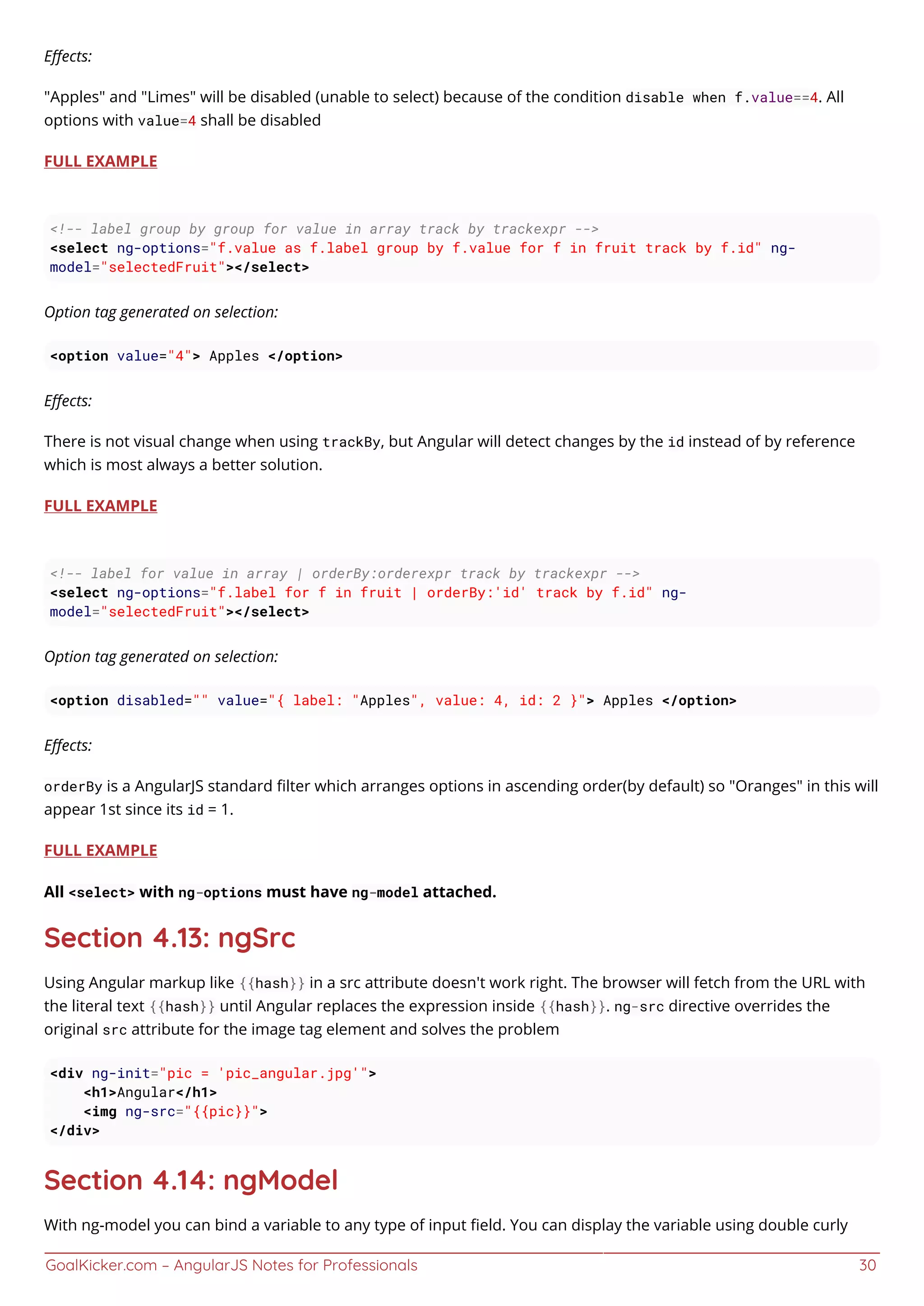 GoalKicker.com – AngularJS Notes for Professionals 30
Eﬀects:
"Apples" and "Limes" will be disabled (unable to select) because of the condition disable when f.value==4. All
options with value=4 shall be disabled
FULL EXAMPLE
<!-- label group by group for value in array track by trackexpr -->
<select ng-options="f.value as f.label group by f.value for f in fruit track by f.id" ng-
model="selectedFruit"></select>
Option tag generated on selection:
<option value="4"> Apples </option>
Eﬀects:
There is not visual change when using trackBy, but Angular will detect changes by the id instead of by reference
which is most always a better solution.
FULL EXAMPLE
<!-- label for value in array | orderBy:orderexpr track by trackexpr -->
<select ng-options="f.label for f in fruit | orderBy:'id' track by f.id" ng-
model="selectedFruit"></select>
Option tag generated on selection:
<option disabled="" value="{ label: "Apples", value: 4, id: 2 }"> Apples </option>
Eﬀects:
orderBy is a AngularJS standard ﬁlter which arranges options in ascending order(by default) so "Oranges" in this will
appear 1st since its id = 1.
FULL EXAMPLE
All <select> with ng-options must have ng-model attached.
Section 4.13: ngSrc
Using Angular markup like {{hash}} in a src attribute doesn't work right. The browser will fetch from the URL with
the literal text {{hash}} until Angular replaces the expression inside {{hash}}. ng-src directive overrides the
original src attribute for the image tag element and solves the problem
<div ng-init="pic = 'pic_angular.jpg'">
<h1>Angular</h1>
<img ng-src="{{pic}}">
</div>
Section 4.14: ngModel
With ng-model you can bind a variable to any type of input ﬁeld. You can display the variable using double curly
 