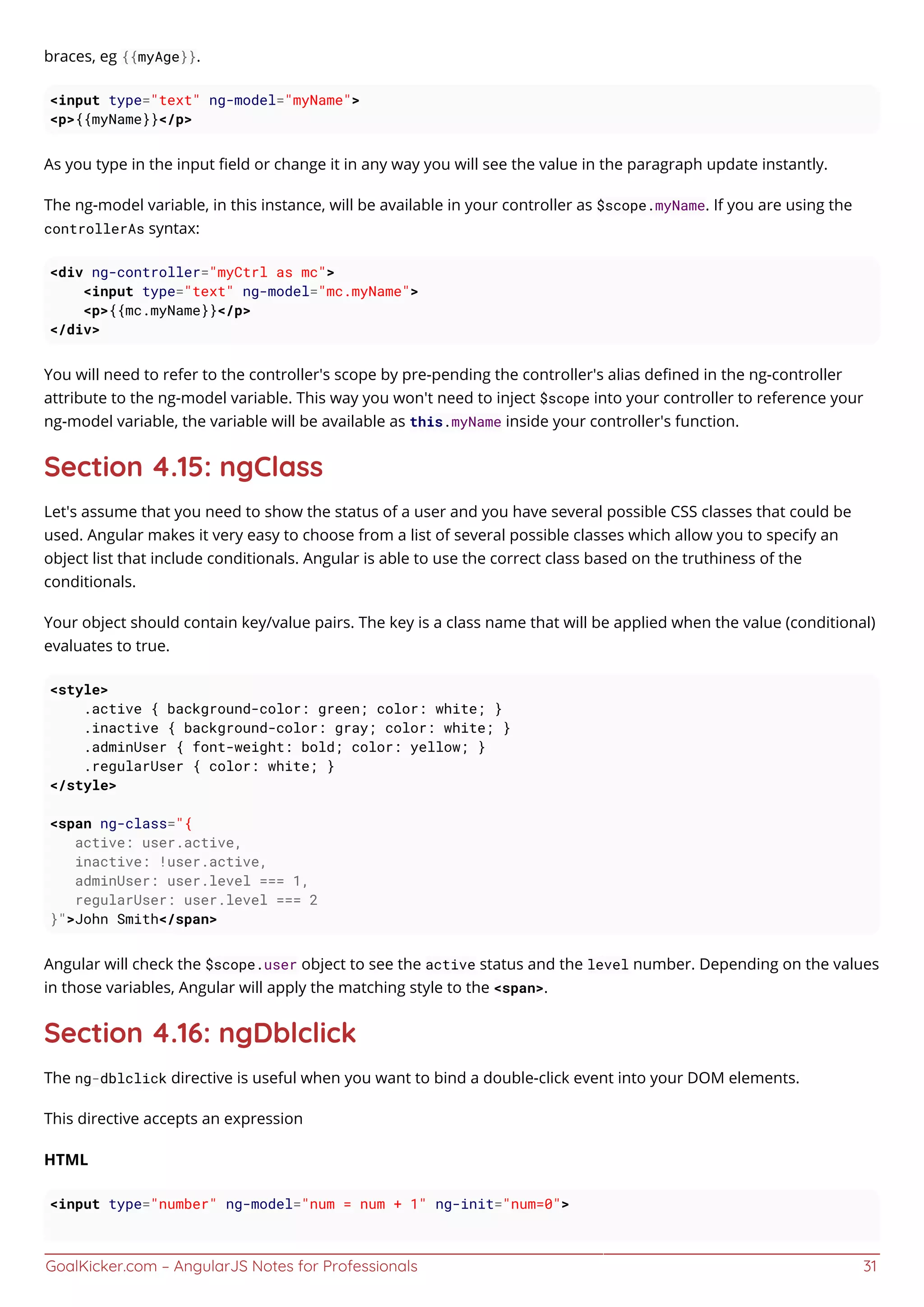 GoalKicker.com – AngularJS Notes for Professionals 31
braces, eg {{myAge}}.
<input type="text" ng-model="myName">
<p>{{myName}}</p>
As you type in the input ﬁeld or change it in any way you will see the value in the paragraph update instantly.
The ng-model variable, in this instance, will be available in your controller as $scope.myName. If you are using the
controllerAs syntax:
<div ng-controller="myCtrl as mc">
<input type="text" ng-model="mc.myName">
<p>{{mc.myName}}</p>
</div>
You will need to refer to the controller's scope by pre-pending the controller's alias deﬁned in the ng-controller
attribute to the ng-model variable. This way you won't need to inject $scope into your controller to reference your
ng-model variable, the variable will be available as this.myName inside your controller's function.
Section 4.15: ngClass
Let's assume that you need to show the status of a user and you have several possible CSS classes that could be
used. Angular makes it very easy to choose from a list of several possible classes which allow you to specify an
object list that include conditionals. Angular is able to use the correct class based on the truthiness of the
conditionals.
Your object should contain key/value pairs. The key is a class name that will be applied when the value (conditional)
evaluates to true.
<style>
.active { background-color: green; color: white; }
.inactive { background-color: gray; color: white; }
.adminUser { font-weight: bold; color: yellow; }
.regularUser { color: white; }
</style>
<span ng-class="{
active: user.active,
inactive: !user.active,
adminUser: user.level === 1,
regularUser: user.level === 2
}">John Smith</span>
Angular will check the $scope.user object to see the active status and the level number. Depending on the values
in those variables, Angular will apply the matching style to the <span>.
Section 4.16: ngDblclick
The ng-dblclick directive is useful when you want to bind a double-click event into your DOM elements.
This directive accepts an expression
HTML
<input type="number" ng-model="num = num + 1" ng-init="num=0">
 