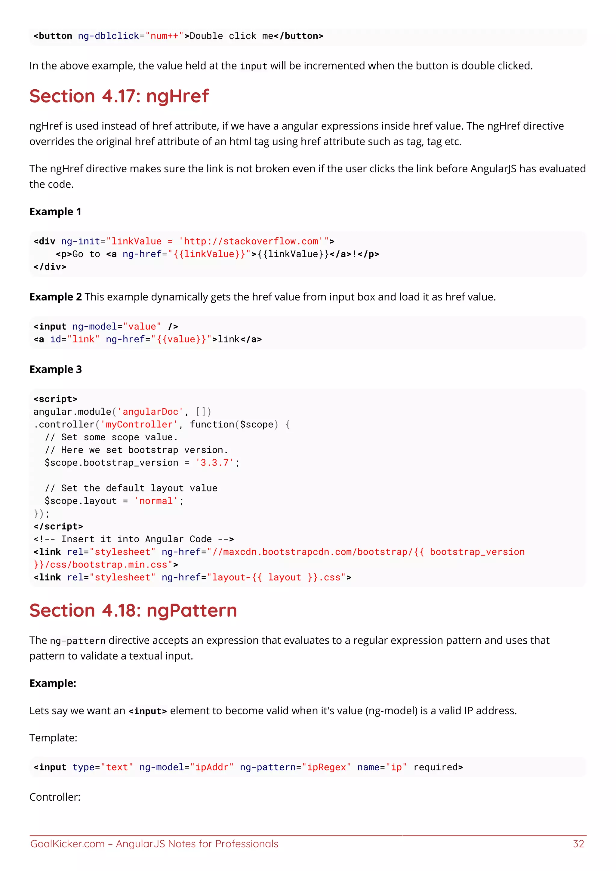 GoalKicker.com – AngularJS Notes for Professionals 32
<button ng-dblclick="num++">Double click me</button>
In the above example, the value held at the input will be incremented when the button is double clicked.
Section 4.17: ngHref
ngHref is used instead of href attribute, if we have a angular expressions inside href value. The ngHref directive
overrides the original href attribute of an html tag using href attribute such as tag, tag etc.
The ngHref directive makes sure the link is not broken even if the user clicks the link before AngularJS has evaluated
the code.
Example 1
<div ng-init="linkValue = 'http://stackoverflow.com'">
<p>Go to <a ng-href="{{linkValue}}">{{linkValue}}</a>!</p>
</div>
Example 2 This example dynamically gets the href value from input box and load it as href value.
<input ng-model="value" />
<a id="link" ng-href="{{value}}">link</a>
Example 3
<script>
angular.module('angularDoc', [])
.controller('myController', function($scope) {
// Set some scope value.
// Here we set bootstrap version.
$scope.bootstrap_version = '3.3.7';
// Set the default layout value
$scope.layout = 'normal';
});
</script>
<!-- Insert it into Angular Code -->
<link rel="stylesheet" ng-href="//maxcdn.bootstrapcdn.com/bootstrap/{{ bootstrap_version
}}/css/bootstrap.min.css">
<link rel="stylesheet" ng-href="layout-{{ layout }}.css">
Section 4.18: ngPattern
The ng-pattern directive accepts an expression that evaluates to a regular expression pattern and uses that
pattern to validate a textual input.
Example:
Lets say we want an <input> element to become valid when it's value (ng-model) is a valid IP address.
Template:
<input type="text" ng-model="ipAddr" ng-pattern="ipRegex" name="ip" required>
Controller:
 