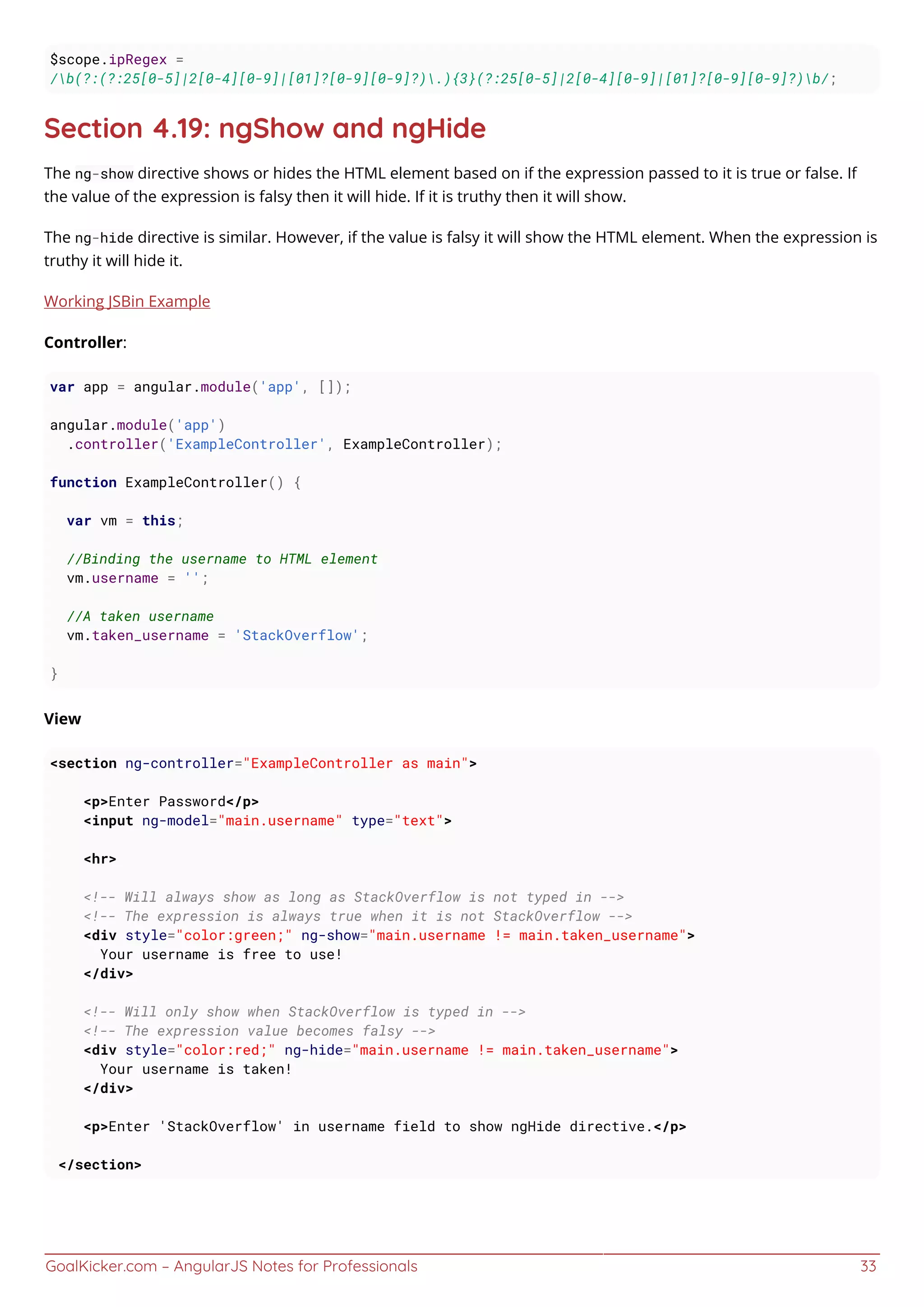 GoalKicker.com – AngularJS Notes for Professionals 33
$scope.ipRegex =
/b(?:(?:25[0-5]|2[0-4][0-9]|[01]?[0-9][0-9]?).){3}(?:25[0-5]|2[0-4][0-9]|[01]?[0-9][0-9]?)b/;
Section 4.19: ngShow and ngHide
The ng-show directive shows or hides the HTML element based on if the expression passed to it is true or false. If
the value of the expression is falsy then it will hide. If it is truthy then it will show.
The ng-hide directive is similar. However, if the value is falsy it will show the HTML element. When the expression is
truthy it will hide it.
Working JSBin Example
Controller:
var app = angular.module('app', []);
angular.module('app')
.controller('ExampleController', ExampleController);
function ExampleController() {
var vm = this;
//Binding the username to HTML element
vm.username = '';
//A taken username
vm.taken_username = 'StackOverflow';
}
View
<section ng-controller="ExampleController as main">
<p>Enter Password</p>
<input ng-model="main.username" type="text">
<hr>
<!-- Will always show as long as StackOverflow is not typed in -->
<!-- The expression is always true when it is not StackOverflow -->
<div style="color:green;" ng-show="main.username != main.taken_username">
Your username is free to use!
</div>
<!-- Will only show when StackOverflow is typed in -->
<!-- The expression value becomes falsy -->
<div style="color:red;" ng-hide="main.username != main.taken_username">
Your username is taken!
</div>
<p>Enter 'StackOverflow' in username field to show ngHide directive.</p>
</section>
 