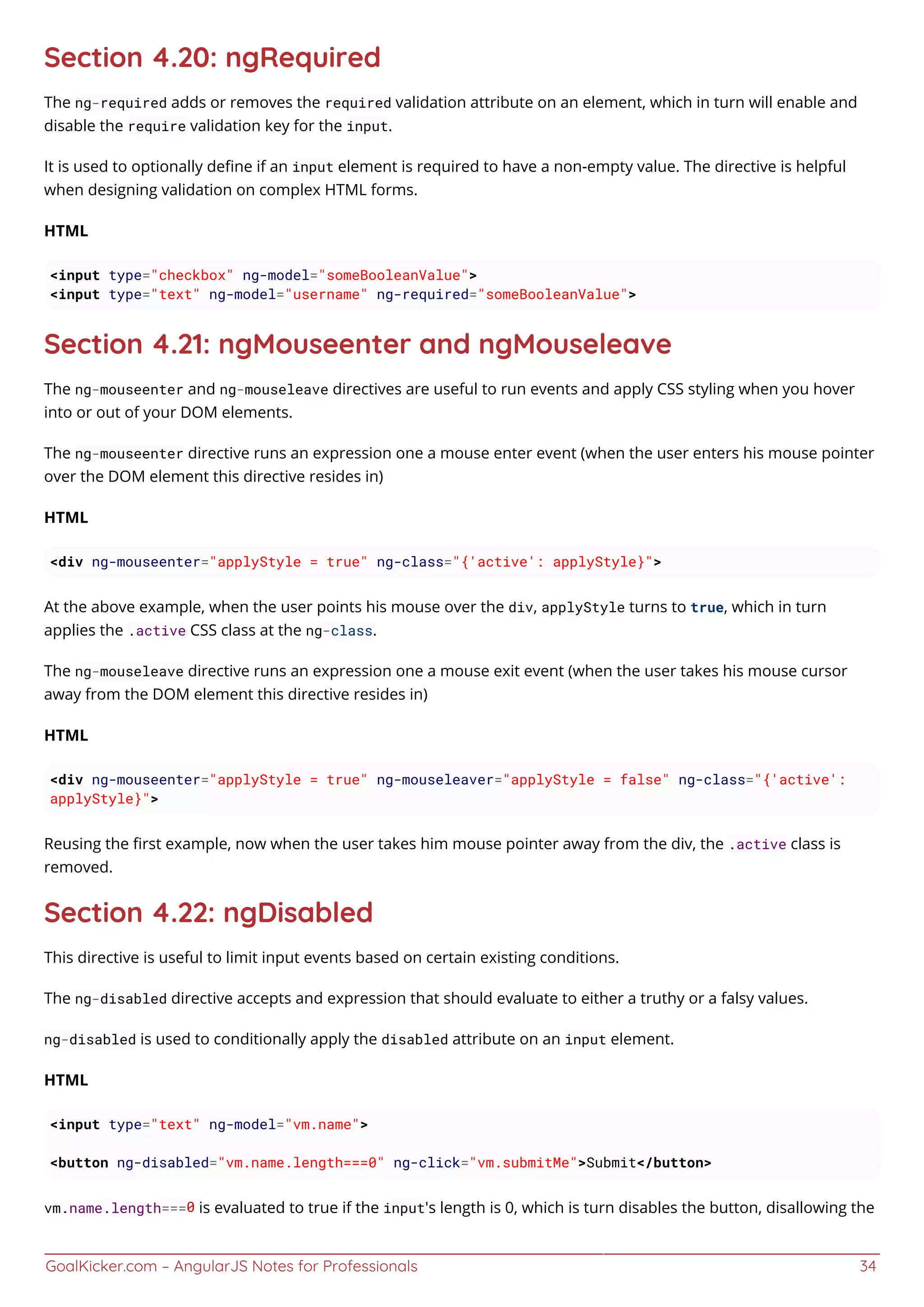 GoalKicker.com – AngularJS Notes for Professionals 34
Section 4.20: ngRequired
The ng-required adds or removes the required validation attribute on an element, which in turn will enable and
disable the require validation key for the input.
It is used to optionally deﬁne if an input element is required to have a non-empty value. The directive is helpful
when designing validation on complex HTML forms.
HTML
<input type="checkbox" ng-model="someBooleanValue">
<input type="text" ng-model="username" ng-required="someBooleanValue">
Section 4.21: ngMouseenter and ngMouseleave
The ng-mouseenter and ng-mouseleave directives are useful to run events and apply CSS styling when you hover
into or out of your DOM elements.
The ng-mouseenter directive runs an expression one a mouse enter event (when the user enters his mouse pointer
over the DOM element this directive resides in)
HTML
<div ng-mouseenter="applyStyle = true" ng-class="{'active': applyStyle}">
At the above example, when the user points his mouse over the div, applyStyle turns to true, which in turn
applies the .active CSS class at the ng-class.
The ng-mouseleave directive runs an expression one a mouse exit event (when the user takes his mouse cursor
away from the DOM element this directive resides in)
HTML
<div ng-mouseenter="applyStyle = true" ng-mouseleaver="applyStyle = false" ng-class="{'active':
applyStyle}">
Reusing the ﬁrst example, now when the user takes him mouse pointer away from the div, the .active class is
removed.
Section 4.22: ngDisabled
This directive is useful to limit input events based on certain existing conditions.
The ng-disabled directive accepts and expression that should evaluate to either a truthy or a falsy values.
ng-disabled is used to conditionally apply the disabled attribute on an input element.
HTML
<input type="text" ng-model="vm.name">
<button ng-disabled="vm.name.length===0" ng-click="vm.submitMe">Submit</button>
vm.name.length===0 is evaluated to true if the input's length is 0, which is turn disables the button, disallowing the
 