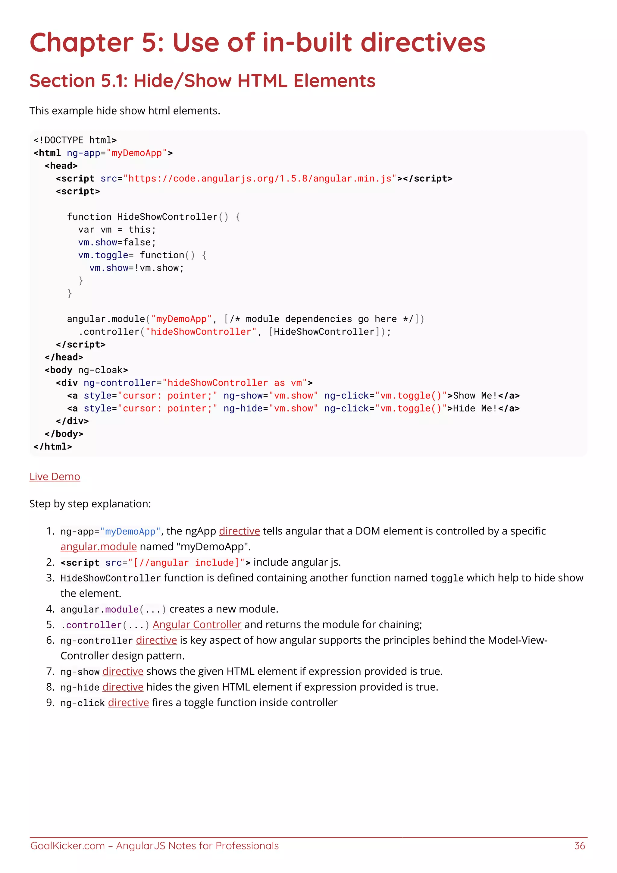 GoalKicker.com – AngularJS Notes for Professionals 36
Chapter 5: Use of in-built directives
Section 5.1: Hide/Show HTML Elements
This example hide show html elements.
<!DOCTYPE html>
<html ng-app="myDemoApp">
<head>
<script src="https://code.angularjs.org/1.5.8/angular.min.js"></script>
<script>
function HideShowController() {
var vm = this;
vm.show=false;
vm.toggle= function() {
vm.show=!vm.show;
}
}
angular.module("myDemoApp", [/* module dependencies go here */])
.controller("hideShowController", [HideShowController]);
</script>
</head>
<body ng-cloak>
<div ng-controller="hideShowController as vm">
<a style="cursor: pointer;" ng-show="vm.show" ng-click="vm.toggle()">Show Me!</a>
<a style="cursor: pointer;" ng-hide="vm.show" ng-click="vm.toggle()">Hide Me!</a>
</div>
</body>
</html>
Live Demo
Step by step explanation:
ng-app="myDemoApp", the ngApp directive tells angular that a DOM element is controlled by a speciﬁc1.
angular.module named "myDemoApp".
<script src="[//angular include]"> include angular js.2.
HideShowController function is deﬁned containing another function named toggle which help to hide show3.
the element.
angular.module(...) creates a new module.4.
.controller(...) Angular Controller and returns the module for chaining;5.
ng-controller directive is key aspect of how angular supports the principles behind the Model-View-6.
Controller design pattern.
ng-show directive shows the given HTML element if expression provided is true.7.
ng-hide directive hides the given HTML element if expression provided is true.8.
ng-click directive ﬁres a toggle function inside controller9.
 