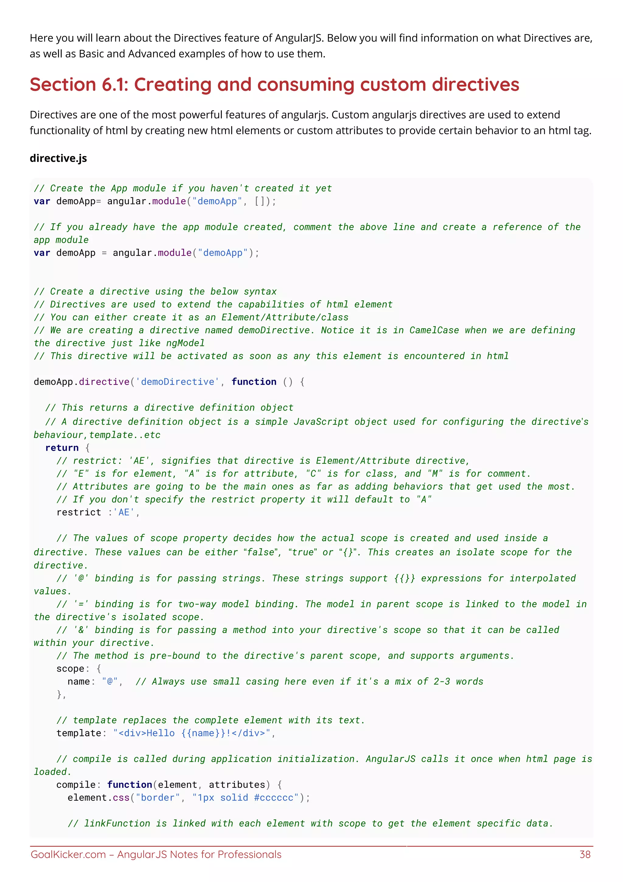 GoalKicker.com – AngularJS Notes for Professionals 38
Here you will learn about the Directives feature of AngularJS. Below you will ﬁnd information on what Directives are,
as well as Basic and Advanced examples of how to use them.
Section 6.1: Creating and consuming custom directives
Directives are one of the most powerful features of angularjs. Custom angularjs directives are used to extend
functionality of html by creating new html elements or custom attributes to provide certain behavior to an html tag.
directive.js
// Create the App module if you haven't created it yet
var demoApp= angular.module("demoApp", []);
// If you already have the app module created, comment the above line and create a reference of the
app module
var demoApp = angular.module("demoApp");
// Create a directive using the below syntax
// Directives are used to extend the capabilities of html element
// You can either create it as an Element/Attribute/class
// We are creating a directive named demoDirective. Notice it is in CamelCase when we are defining
the directive just like ngModel
// This directive will be activated as soon as any this element is encountered in html
demoApp.directive('demoDirective', function () {
// This returns a directive definition object
// A directive definition object is a simple JavaScript object used for configuring the directive’s
behaviour,template..etc
return {
// restrict: 'AE', signifies that directive is Element/Attribute directive,
// "E" is for element, "A" is for attribute, "C" is for class, and "M" is for comment.
// Attributes are going to be the main ones as far as adding behaviors that get used the most.
// If you don't specify the restrict property it will default to "A"
restrict :'AE',
// The values of scope property decides how the actual scope is created and used inside a
directive. These values can be either “false”, “true” or “{}”. This creates an isolate scope for the
directive.
// '@' binding is for passing strings. These strings support {{}} expressions for interpolated
values.
// '=' binding is for two-way model binding. The model in parent scope is linked to the model in
the directive's isolated scope.
// '&' binding is for passing a method into your directive's scope so that it can be called
within your directive.
// The method is pre-bound to the directive's parent scope, and supports arguments.
scope: {
name: "@", // Always use small casing here even if it's a mix of 2-3 words
},
// template replaces the complete element with its text.
template: "<div>Hello {{name}}!</div>",
// compile is called during application initialization. AngularJS calls it once when html page is
loaded.
compile: function(element, attributes) {
element.css("border", "1px solid #cccccc");
// linkFunction is linked with each element with scope to get the element specific data.
 