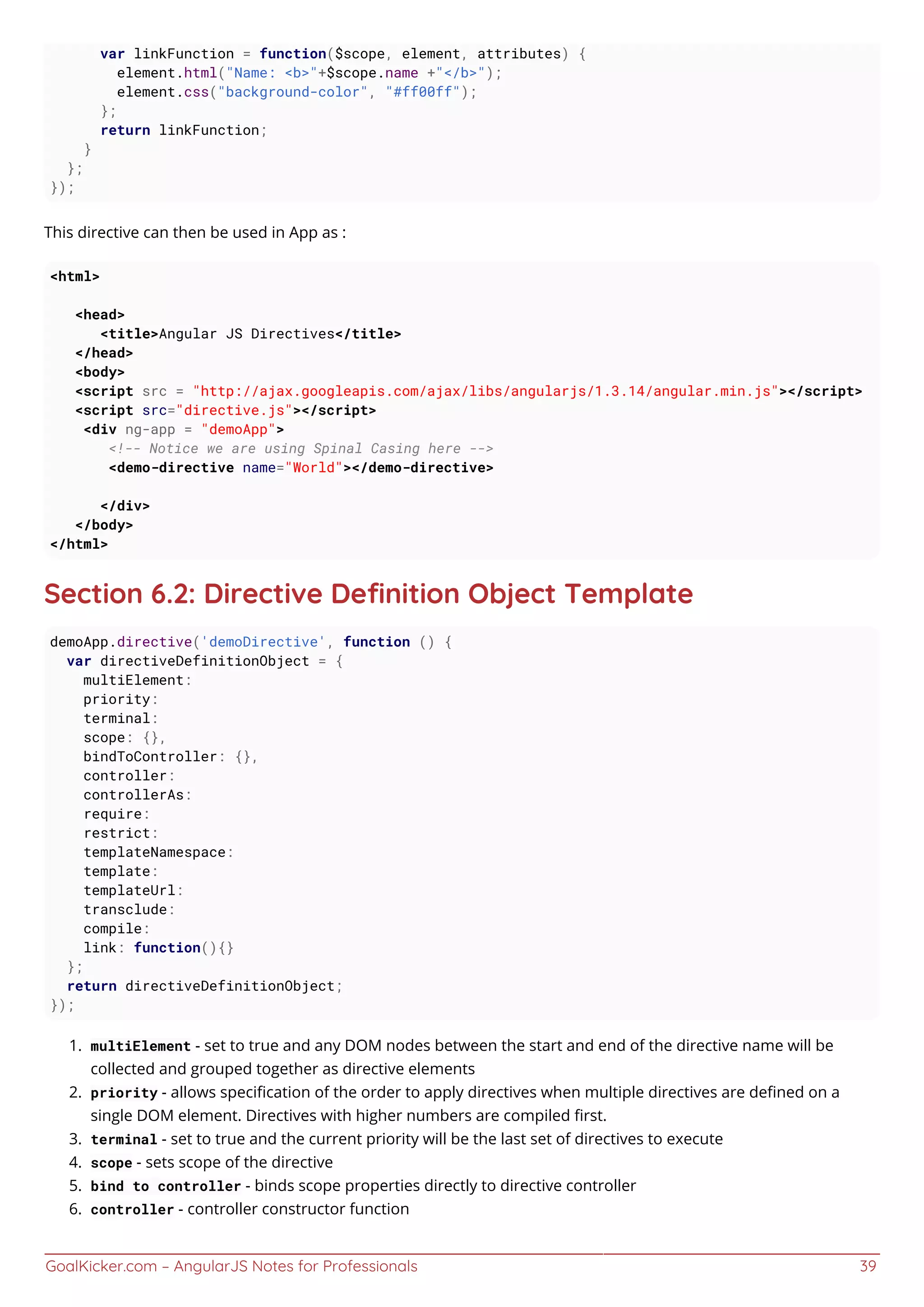 GoalKicker.com – AngularJS Notes for Professionals 39
var linkFunction = function($scope, element, attributes) {
element.html("Name: <b>"+$scope.name +"</b>");
element.css("background-color", "#ff00ff");
};
return linkFunction;
}
};
});
This directive can then be used in App as :
<html>
<head>
<title>Angular JS Directives</title>
</head>
<body>
<script src = "http://ajax.googleapis.com/ajax/libs/angularjs/1.3.14/angular.min.js"></script>
<script src="directive.js"></script>
<div ng-app = "demoApp">
<!-- Notice we are using Spinal Casing here -->
<demo-directive name="World"></demo-directive>
</div>
</body>
</html>
Section 6.2: Directive Deﬁnition Object Template
demoApp.directive('demoDirective', function () {
var directiveDefinitionObject = {
multiElement:
priority:
terminal:
scope: {},
bindToController: {},
controller:
controllerAs:
require:
restrict:
templateNamespace:
template:
templateUrl:
transclude:
compile:
link: function(){}
};
return directiveDefinitionObject;
});
multiElement - set to true and any DOM nodes between the start and end of the directive name will be1.
collected and grouped together as directive elements
priority - allows speciﬁcation of the order to apply directives when multiple directives are deﬁned on a2.
single DOM element. Directives with higher numbers are compiled ﬁrst.
terminal - set to true and the current priority will be the last set of directives to execute3.
scope - sets scope of the directive4.
bind to controller - binds scope properties directly to directive controller5.
controller - controller constructor function6.
 