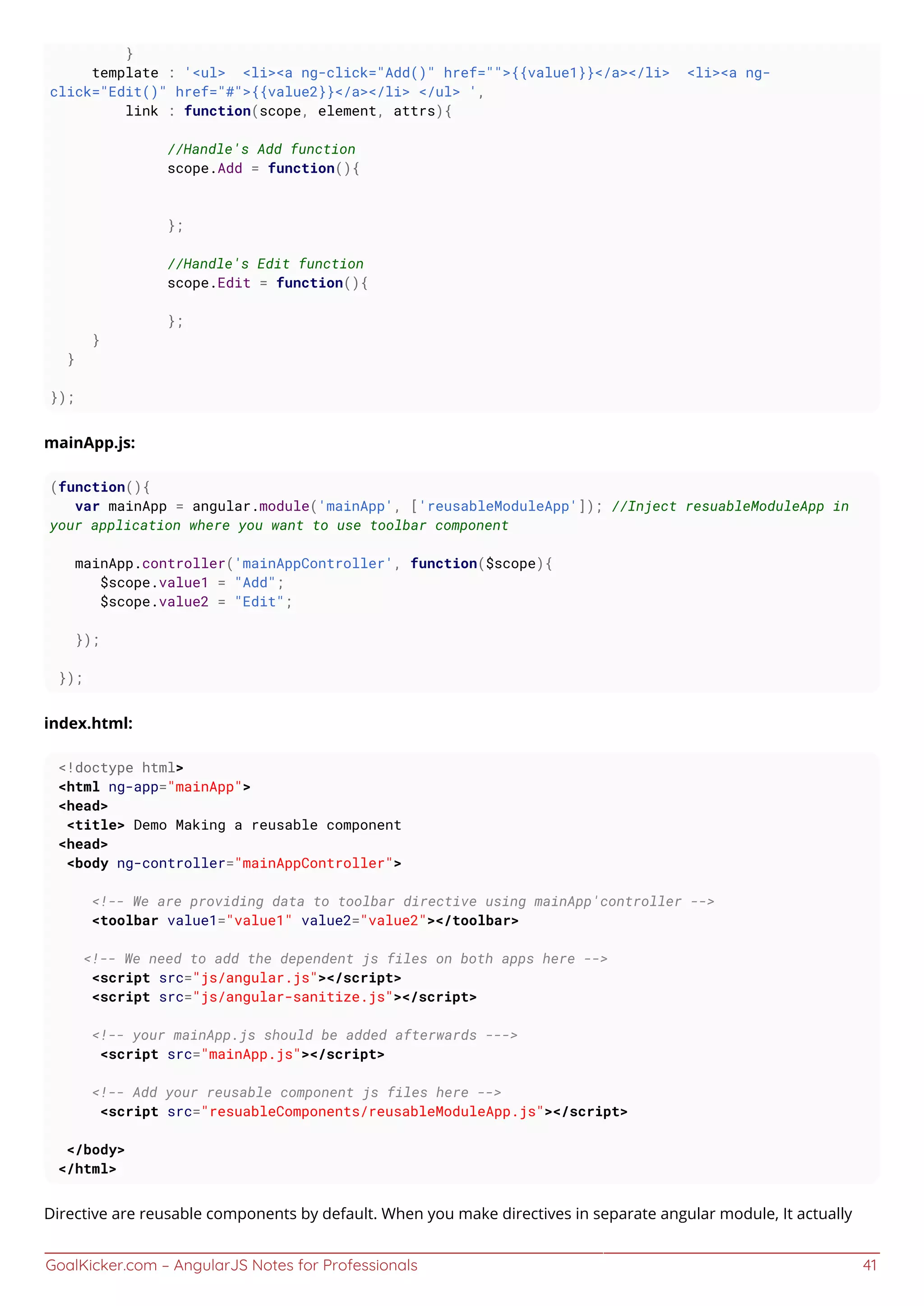 GoalKicker.com – AngularJS Notes for Professionals 41
}
template : '<ul> <li><a ng-click="Add()" href="">{{value1}}</a></li> <li><a ng-
click="Edit()" href="#">{{value2}}</a></li> </ul> ',
link : function(scope, element, attrs){
//Handle's Add function
scope.Add = function(){
};
//Handle's Edit function
scope.Edit = function(){
};
}
}
});
mainApp.js:
(function(){
var mainApp = angular.module('mainApp', ['reusableModuleApp']); //Inject resuableModuleApp in
your application where you want to use toolbar component
mainApp.controller('mainAppController', function($scope){
$scope.value1 = "Add";
$scope.value2 = "Edit";
});
});
index.html:
<!doctype html>
<html ng-app="mainApp">
<head>
<title> Demo Making a reusable component
<head>
<body ng-controller="mainAppController">
<!-- We are providing data to toolbar directive using mainApp'controller -->
<toolbar value1="value1" value2="value2"></toolbar>
<!-- We need to add the dependent js files on both apps here -->
<script src="js/angular.js"></script>
<script src="js/angular-sanitize.js"></script>
<!-- your mainApp.js should be added afterwards --->
<script src="mainApp.js"></script>
<!-- Add your reusable component js files here -->
<script src="resuableComponents/reusableModuleApp.js"></script>
</body>
</html>
Directive are reusable components by default. When you make directives in separate angular module, It actually
 
