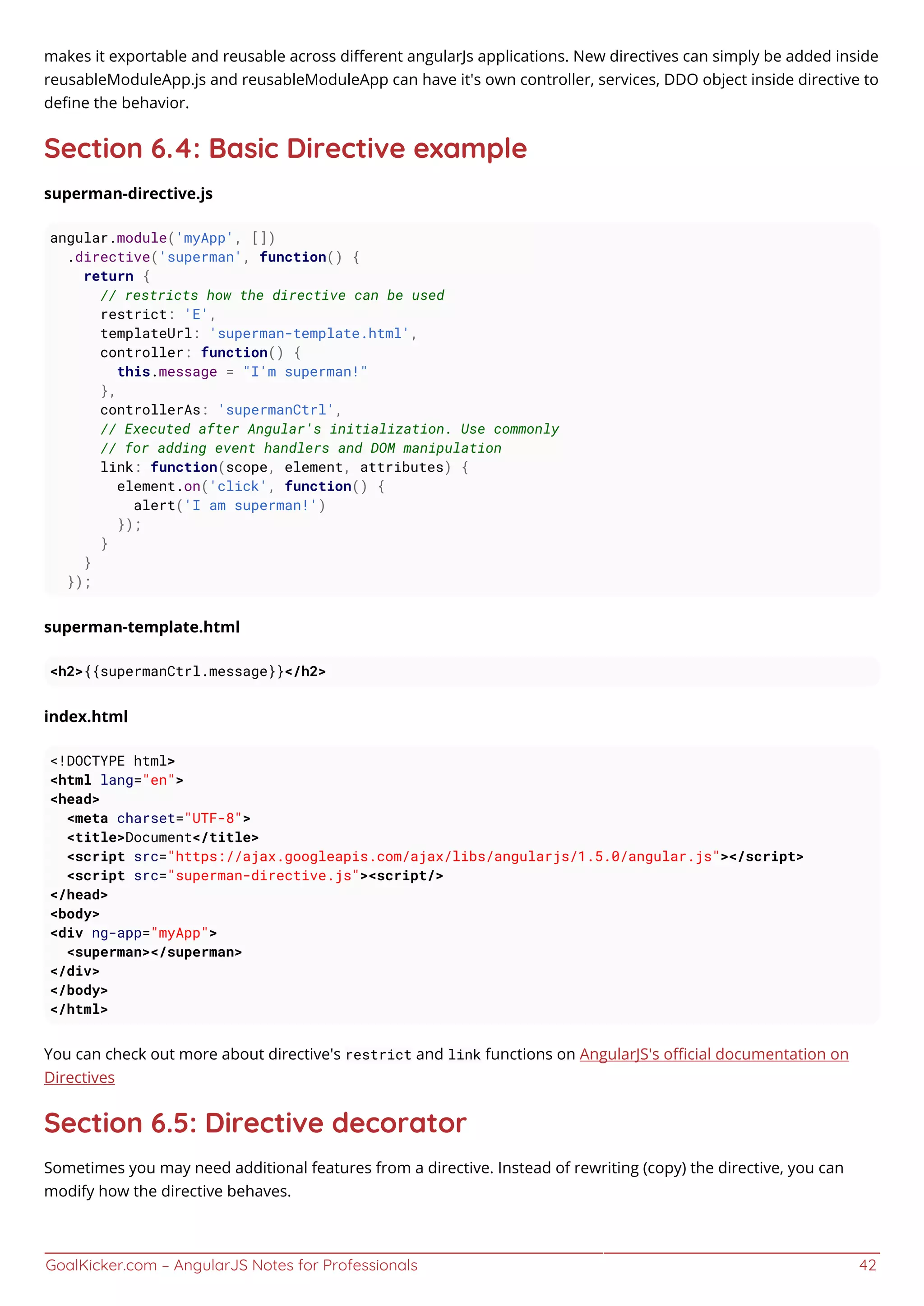 GoalKicker.com – AngularJS Notes for Professionals 42
makes it exportable and reusable across diﬀerent angularJs applications. New directives can simply be added inside
reusableModuleApp.js and reusableModuleApp can have it's own controller, services, DDO object inside directive to
deﬁne the behavior.
Section 6.4: Basic Directive example
superman-directive.js
angular.module('myApp', [])
.directive('superman', function() {
return {
// restricts how the directive can be used
restrict: 'E',
templateUrl: 'superman-template.html',
controller: function() {
this.message = "I'm superman!"
},
controllerAs: 'supermanCtrl',
// Executed after Angular's initialization. Use commonly
// for adding event handlers and DOM manipulation
link: function(scope, element, attributes) {
element.on('click', function() {
alert('I am superman!')
});
}
}
});
superman-template.html
<h2>{{supermanCtrl.message}}</h2>
index.html
<!DOCTYPE html>
<html lang="en">
<head>
<meta charset="UTF-8">
<title>Document</title>
<script src="https://ajax.googleapis.com/ajax/libs/angularjs/1.5.0/angular.js"></script>
<script src="superman-directive.js"><script/>
</head>
<body>
<div ng-app="myApp">
<superman></superman>
</div>
</body>
</html>
You can check out more about directive's restrict and link functions on AngularJS's oﬃcial documentation on
Directives
Section 6.5: Directive decorator
Sometimes you may need additional features from a directive. Instead of rewriting (copy) the directive, you can
modify how the directive behaves.
 