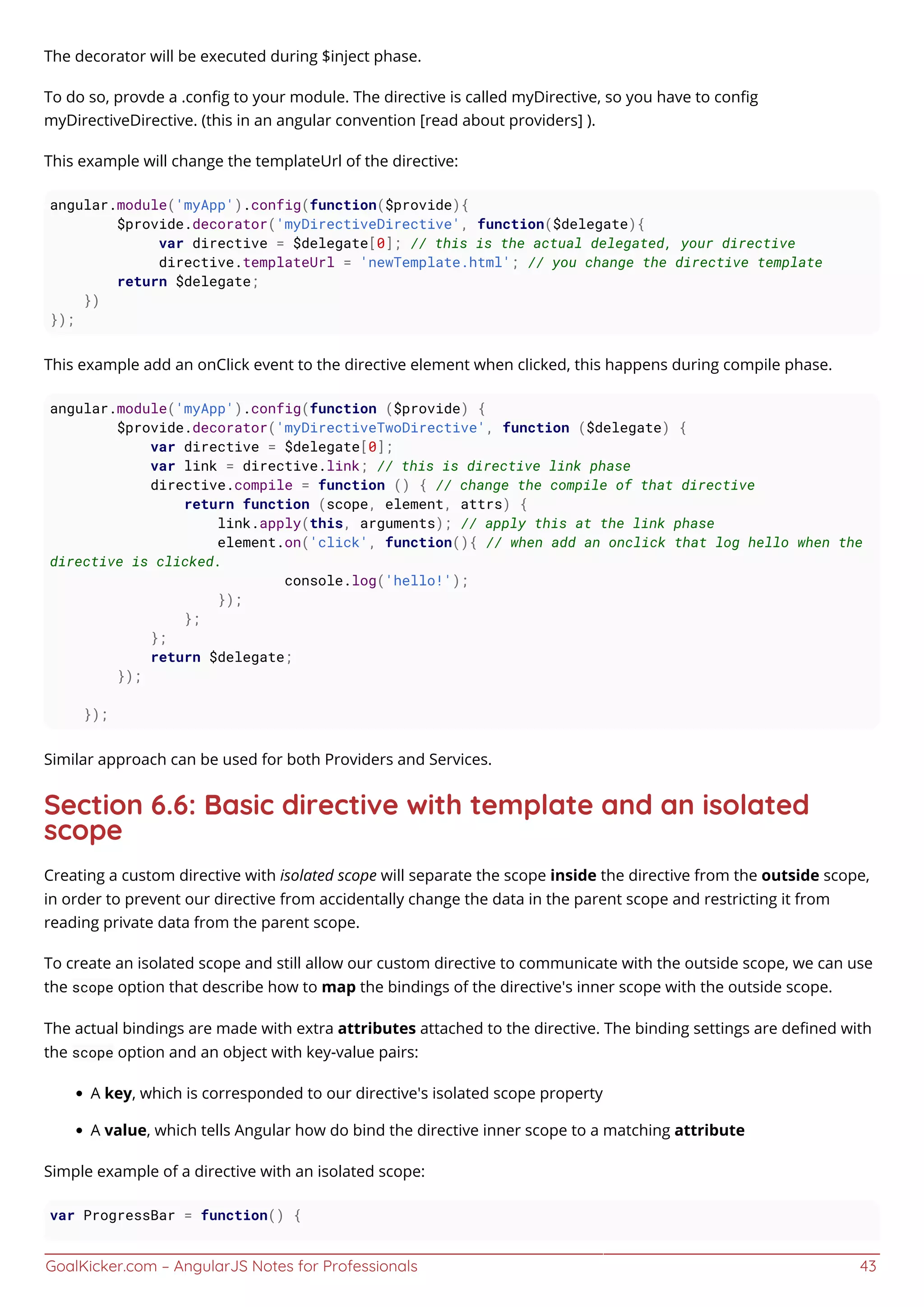 GoalKicker.com – AngularJS Notes for Professionals 43
The decorator will be executed during $inject phase.
To do so, provde a .conﬁg to your module. The directive is called myDirective, so you have to conﬁg
myDirectiveDirective. (this in an angular convention [read about providers] ).
This example will change the templateUrl of the directive:
angular.module('myApp').config(function($provide){
$provide.decorator('myDirectiveDirective', function($delegate){
var directive = $delegate[0]; // this is the actual delegated, your directive
directive.templateUrl = 'newTemplate.html'; // you change the directive template
return $delegate;
})
});
This example add an onClick event to the directive element when clicked, this happens during compile phase.
angular.module('myApp').config(function ($provide) {
$provide.decorator('myDirectiveTwoDirective', function ($delegate) {
var directive = $delegate[0];
var link = directive.link; // this is directive link phase
directive.compile = function () { // change the compile of that directive
return function (scope, element, attrs) {
link.apply(this, arguments); // apply this at the link phase
element.on('click', function(){ // when add an onclick that log hello when the
directive is clicked.
console.log('hello!');
});
};
};
return $delegate;
});
});
Similar approach can be used for both Providers and Services.
Section 6.6: Basic directive with template and an isolated
scope
Creating a custom directive with isolated scope will separate the scope inside the directive from the outside scope,
in order to prevent our directive from accidentally change the data in the parent scope and restricting it from
reading private data from the parent scope.
To create an isolated scope and still allow our custom directive to communicate with the outside scope, we can use
the scope option that describe how to map the bindings of the directive's inner scope with the outside scope.
The actual bindings are made with extra attributes attached to the directive. The binding settings are deﬁned with
the scope option and an object with key-value pairs:
A key, which is corresponded to our directive's isolated scope property
A value, which tells Angular how do bind the directive inner scope to a matching attribute
Simple example of a directive with an isolated scope:
var ProgressBar = function() {
 